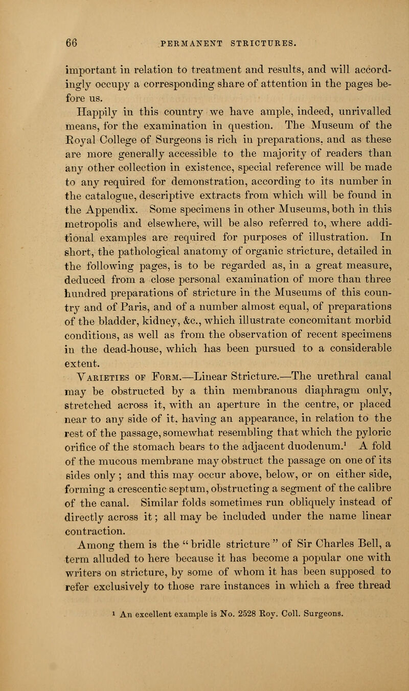 important in relation to treatment and results, and will accord- ingly occupy a corresponding share of attention in the pages be- fore us. Happily in this country we have ample, indeed, unrivalled means, for the examination in question. The Museum of the Eoyal College of Surgeons is rich in preparations, and as these are more generally accessible to the majority of readers than any other collection in existence, special reference will be made to any required for demonstration, according to its number in the catalogue, descriptive extracts from which will be found in the Appendix. Some specimens in other Museums, both in this metropolis and elsewhere, will be also referred to, where addi- tional examples are required for purposes of illustration. In short, the pathological anatomy of organic stricture, detailed in the following pages, is to be regarded as, in a great measure, deduced from a close personal examination of more than three hundred preparations of stricture in the Museums of this coun- try and of Paris, and of a number almost equal, of preparations of the bladder, kidney, &c, which illustrate concomitant morbid conditions, as well as from the observation of recent specimens in the dead-house, which has been pursued to a considerable extent. Varieties of Form.—Linear Stricture.—The urethral canal may be obstructed by a thin membranous diaphragm only, stretched across it, with an aperture in the centre, or placed near to any side of it. having an appearance, in relation to the rest of the passage, somewhat resembling that which the pyloric orifice of the stomach bears to the adjacent duodenum.1 A fold of the mucous membrane may obstruct the passage on one of its sides only; and this may occur above, below, or on either side, forming a crescentic septum, obstructing a segment of the calibre of the canal. Similar folds sometimes run obliquely instead of directly across it; all may be included under the name linear contraction. Amons: them is the  bridle stricture  of Sir Charles Bell, a term alluded to here because it has become a popular one with writers on stricture, by some of whom it has been supposed to refer exclusively to those rare instances in which a free thread 1 An excellent example is No. 2528 Roy. Coll. Surgeons.