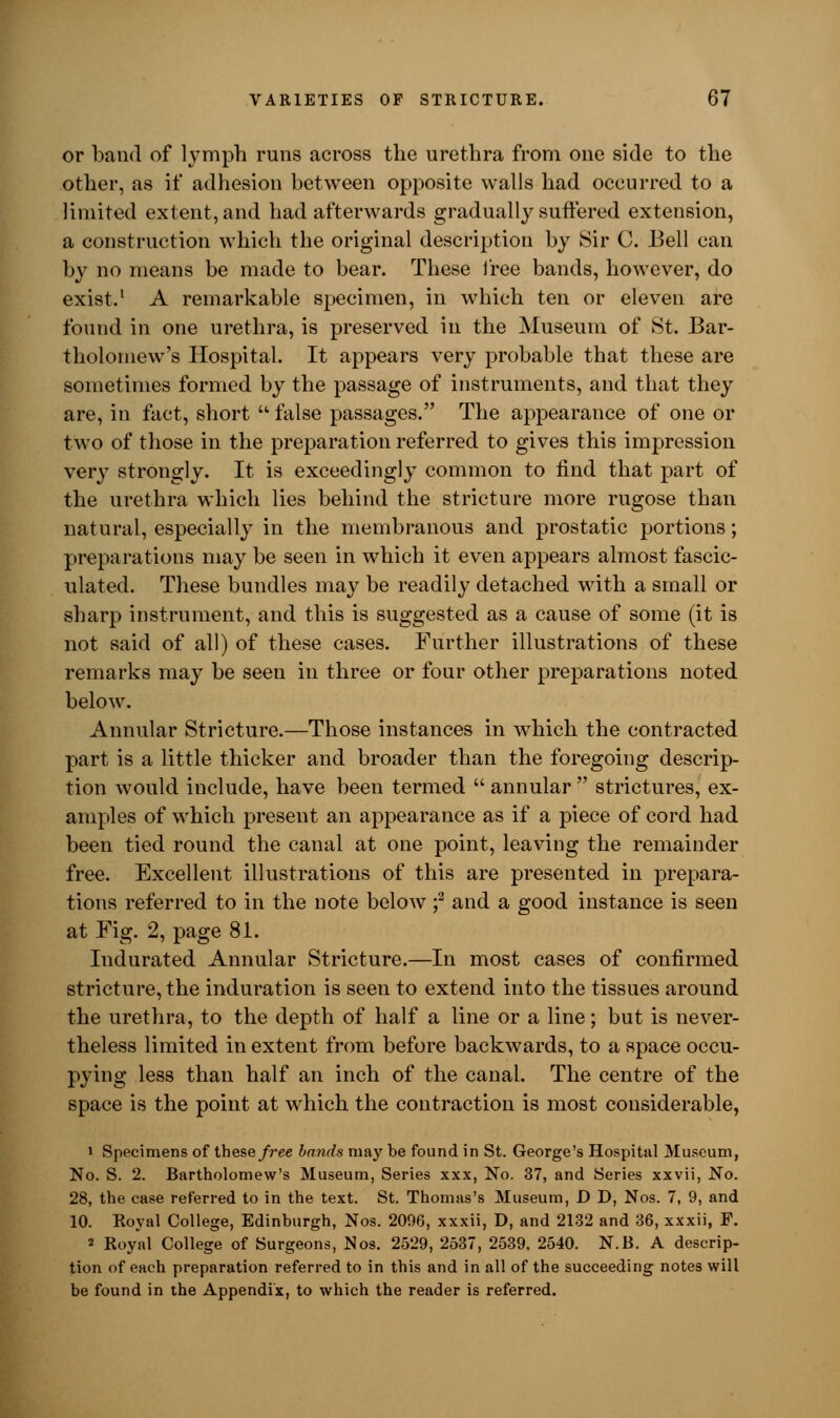 or band of lymph runs across the urethra from one side to the other, as if adhesion between opposite walls had occurred to a limited extent, and had afterwards gradually suffered extension, a construction which the original description by Sir C. 13ell can by no means be made to bear. These free bands, however, do exist.1 A remarkable specimen, in which ten or eleven are found in one urethra, is preserved in the Museum of St. Bar- tholomew's Hospital. It appears very probable that these are sometimes formed by the passage of instruments, and that they are, in fact, short  false passages. The appearance of one or two of those in the preparation referred to gives this impression very strongly. It is exceedingly common to find that part of the urethra which lies behind the stricture more rugose than natural, especially in the membranous and prostatic portions; preparations may be seen in which it even appears almost fascic- ulated. These bundles may be readily detached with a small or sharp instrument, and this is suggested as a cause of some (it is not said of all) of these cases. Further illustrations of these remarks may be seen in three or four other preparations noted below. Annular Stricture.—Those instances in which the contracted part is a little thicker and broader than the foregoing descrip- tion would include, have been termed  annular  strictures, ex- amples of which present an appearance as if a piece of cord had been tied round the canal at one point, leaving the remainder free. Excellent illustrations of this are presented in prepara- tions referred to in the note below f and a good instance is seen at Fig. 2, page 81. Indurated Annular Stricture.—In most cases of confirmed stricture, the induration is seen to extend into the tissues around the urethra, to the depth of half a line or a line; but is never- theless limited in extent from before backwards, to a space occu- pying less than half an inch of the canal. The centre of the space is the point at which the contraction is most considerable, i Specimens of these free bands may be found in St. George's Hospital Museum, No. S. 2. Bartholomew's Museum, Series xxx, No. 37, and Series xxvii, No. 28, the case referred to in the text. St. Thomas's Museum, D D, Nos. 7, 9, and 10. Koyal College, Edinburgh, Nos. 2096, xxxii, D, and 2132 and 36, xxxii, F. 2 Royal College of Surgeons, Nos. 2529, 2537, 2539, 2540. N.B. A descrip- tion of each preparation referred to in this and in all of the succeeding notes will be found in the Appendix, to which the reader is referred.