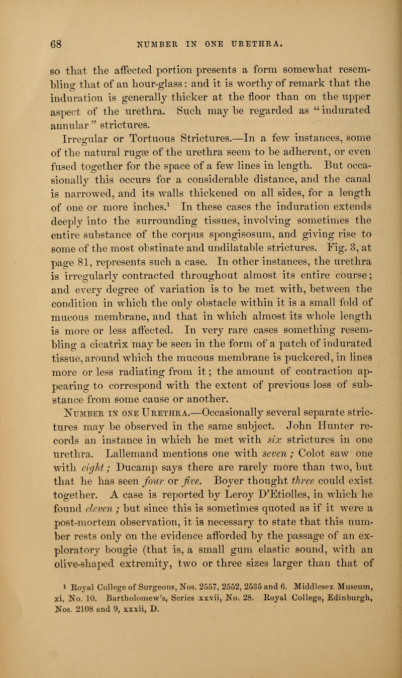 so that the affected portion presents a form somewhat resem- bling that of an hour-glass: and it is worthy of remark that the induration is generally thicker at the floor than on the upper aspect of the urethra. Such may be regarded as  indurated annular  strictures. Irregular or Tortuous Strictures.—In a few instances, some of the natural rugse of the urethra seem to be adherent, or even fused together for the space of a few lines in length. But occa- sionally this occurs for a considerable distance, and the canal is narrowed, and its walls thickened on all sides, for a length of one or more inches.1 In these cases the induration extends deeply into the surrounding tissues, involving sometimes the entire substance of the corpus spongisosum, and giving rise to some of the most obstinate and undilatable strictures. Fig. 3, at page 81, represents such a case. In other instances, the urethra is irregularly contracted throughout almost its entire course; and every degree of variation is to be met with, between the condition in which the only obstacle within it is a small fold of mucous membrane, and that in which almost its whole length is more or less affected. In very rare cases something resem- bling a cicatrix may be seen in the form of a patch of indurated tissue, around which the mucous membrane is puckered, in lines more or less radiating from it; the amount of contraction ap- pearing to correspond with the extent of previous loss of sub- stance from some cause or another. Number in one Urethra.—Occasionally several separate stric- tures may be observed in the same subject. John Hunter re- cords an instance in which he met with six strictures in one urethra. Lallemand mentions one with seven ; Colot saw one with eight; Ducamp says there are rarely more than two, but that he has seen four or five. Boyer thought three could exist together. A case is reported by Leroy D'Etiolles, in which he found eleven ; but since this is sometimes quoted as if it were a post-mortem observation, it is necessary to state that this num- ber rests only on the evidence afforded by the passage of an ex- ploratory bougie (that is, a small gum elastic sound, with an olive-shaped extremity, two or three sizes larger than that of 1 Royal College of Surgeons, Nos. 2557, 2552, 2535 and 6. Middlesex Museum, xi, No. 10. Bartholomew's, Series xxvii, No. 28. Royal College, Edinburgh, Nos. 2108 and 9, xxxii, D.