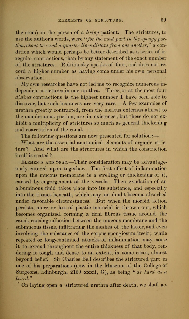 the stem) on the person of a living patient. The strictures, to use the authors words, were for the most part in the spongy por- tion, about two and a quarter lines distant from one another a con- dition which would perhaps be better described as a series of ir- regular contractions, than by any statement of the exact number of the strictures. Rokitansky speaks of four, and does not re- cord a higher number as having come under his own personal observation. My own researches have not led me to recognize numerous in- dependent strictures in one urethra. Three, or at the most four distinct contractions is the highest number I have been able to discover, but ^uch instances are very rare. A few examples of urethra greatly contracted, from the meatus externus almost to the membranous portion, are in existence; but these do not ex- hibit a multiplicity of strictures so much as general thickening and coarctation of the canal. The following questions are now presented for solution:— What are the essential anatomical elements of organic stric- ture? And what are the structures in which the constriction itself is seated ? Elemen is and Seat.—Their consideration may be advantage- ously entered upon together. The first effect of inflammation upon the mucous membrane is a swelling or thickening of it, caused by engorgement of the vessels. Then exudation of an albuminous fluid takes place into its substance, and especially into the tissues beneath, which may no doubt become absorbed under favorable circumstances. But when the morbid action persists, more or less of plastic material is thrown out, which becomes organized, forming a firm fibrous tissue around the canal, causing adhesion between the mucous membrane and the submucous tissue, infiltrating the meshes of the latter, and even involving the substance of the corpus spongiosum itself; while repeated or long-continued attacks of inflammation may cause it to extend throughout the entire thickness of that body, ren- dering it tough and dense to an extent, in some cases, almost beyond belief. Sir Charles Bell describes the strictured part in one of his preparations (now in the Museum of the College of Surgeons, Edinburgh, 2169 xxxii, G), as being  as hard as a board  On laying open a strictured urethra after death, we shall ac-