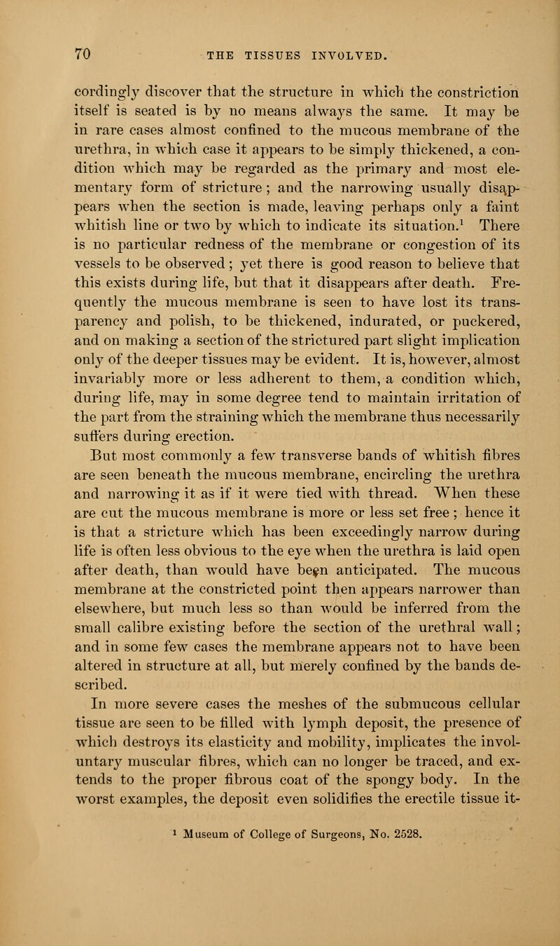 cordingly discover that the structure in which the constriction itself is seated is by no means always the same. It may be in rare cases almost confined to the mucous membrane of the urethra, in which case it appears to be simply thickened, a con- dition which may be regarded as the primary and most ele- mentary form of stricture; and the narrowing usually disap- pears when the section is made, leaving perhaps only a faint whitish line or two by which to indicate its situation.1 There is no particular redness of the membrane or congestion of its vessels to be observed; yet there is good reason to believe that this exists during life, but that it disappears after death. Fre- quently the mucous membrane is seen to have lost its trans- parency and polish, to be thickened, indurated, or puckered, and on making a section of the strictured part slight implication only of the deeper tissues may be evident. It is, however, almost invariably more or less adherent to them, a condition which, during life, may in some degree tend to maintain irritation of the part from the straining which the membrane thus necessarily suffers during erection. But most commonly a few transverse bands of whitish fibres are seen beneath the mucous membrane, encircling the urethra and narrowing it as if it were tied with thread. When these are cut the mucous membrane is more or less set free; hence it is that a stricture which has been exceedingly narrow during life is often less obvious to the eye when the urethra is laid open after death, than would have be$n anticipated. The mucous membrane at the constricted point then appears narrower than elsewhere, but much less so than would be inferred from the small calibre existing before the section of the urethral wall; and in some few cases the membrane appears not to have been altered in structure at all, but merely confined by the bands de- scribed. In more severe cases the meshes of the submucous cellular tissue are seen to be filled with lymph deposit, the presence of which destroys its elasticity and mobility, implicates the invol- untary muscular fibres, which can no longer be traced, and ex- tends to the proper fibrous coat of the spongy body. In the worst examples, the deposit even solidifies the erectile tissue it- 1 Museum of College of Surgeons, No. 2528.