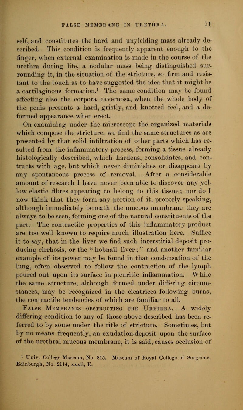 self, and constitutes the hard and unyielding mass already de- scribed. This condition is frequently apparent enough to the finger, when external examination is made in the course of the urethra during life, a nodular mass being distinguished sur- rounding it, in the situation of the stricture, so firm and resis- tant to the touch as to have suggested the idea that it might be a cartilaginous formation.1 The same condition may be found affecting also the corpora cavernosa, when the whole body of the penis presents a hard, gristly, and knotted feel, and a de- formed appearance when erect. On examining under the microscope the organized materials which compose the stricture, we find the same structures as are presented by that solid infiltration of other parts which has re- sulted from the inflammatory process, forming a tissue already histologically described, which hardens, consolidates, and con- tracts with age, but which never diminishes or disappears by any spontaneous process of removal. After a considerable amount of research I have never been able to discover any yel- low elastic fibres appearing to belong to this tissue; nor do I now think that they form any portion of it, properly speaking, although immediately beneath the mucous membrane they are always to be seen, forming one of the natural constituents of the part. The contractile properties of this inflammatory product are too well known to require much illustration here. Suffice it to say, that in the liver we find such interstitial deposit pro- ducing cirrhosis, or the  hobnail liver; and another familiar example of its power may be found in that condensation of the lung, often observed to follow the contraction of the lymph poured out upon its surface in pleuritic inflammation. While the same structure, although formed under differing circum- stances, may be recognized in the cicatrices following burns, the contractile tendencies of which are familiar to all. False Membranes obstructing the Urethra.—A widely differing condition to any of those above described has been re- ferred to by some under the title of stricture. Sometimes, but by no means frequently, an exudation-deposit upon the surface of the urethral mucous membrane, it is said, causes occlusion of 1 Univ. College Museum, No. 815. Museum of Royal College of Surgeons, Edinburgh,.No. 2114, xxxii, E.