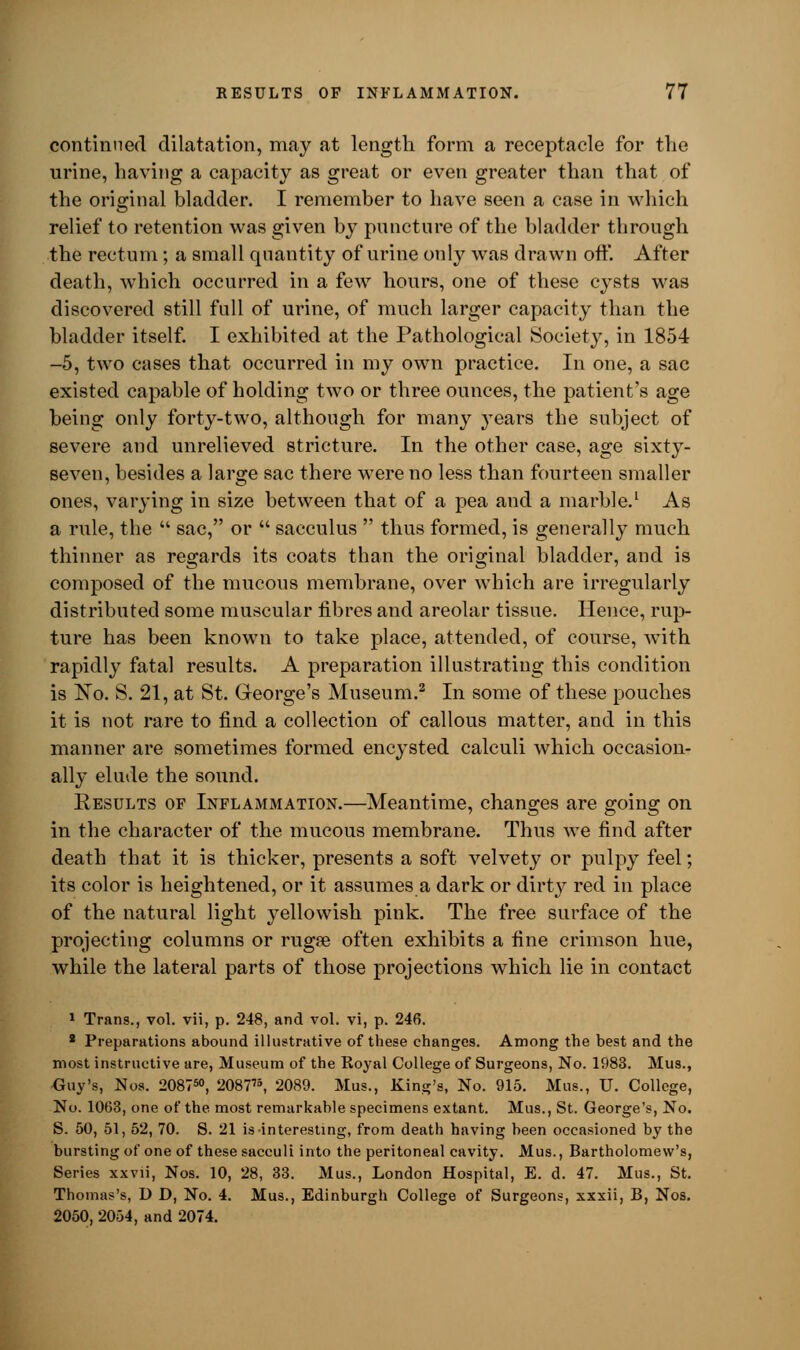 continued dilatation, may at length form a receptacle for the urine, having a capacity as great or even greater than that of the original bladder. I remember to have seen a case in which relief to retention was given by puncture of the bladder through the rectum; a small quantity of urine only was drawn oft. After death, which occurred in a few hours, one of these cysts was discovered still full of urine, of much larger capacity than the bladder itself. I exhibited at the Pathological Society, in 1854 -5, two cases that occurred in my own practice. In one, a sac existed capable of holding two or three ounces, the patient's age being only forty-two, although for many years the subject of severe and unrelieved stricture. In the other case, age sixty- seven, besides a large sac there were no less than fourteen smaller ones, varying in size between that of a pea and a marble.1 As a rule, the  sac, or  sacculus  thus formed, is generally much thinner as regards its coats than the original bladder, and is composed of the mucous membrane, over which are irregularly distributed some muscular fibres and areolar tissue. Hence, rup- ture has been known to take place, attended, of course, with rapidly fatal results. A preparation illustrating this condition is No. S. 21, at St. George's Museum.2 In some of these pouches it is not rare to find a collection of callous matter, and in this manner are sometimes formed enc}Tsted calculi which occasion- ally elude the sound. Results of Inflammation.—Meantime, changes are going on in the character of the mucous membrane. Thus we find after death that it is thicker, presents a soft velvety or pulpy feel; its color is heightened, or it assumes a dark or dirty red in place of the natural light yellowish pink. The free surface of the projecting columns or rugre often exhibits a fine crimson hue, while the lateral parts of those projections which lie in contact 1 Trans., vol. vii, p. 248, and vol. vi, p. 246. 2 Preparations abound illustrative of these changes. Among the best and the most instructive are, Museum of the Koyal College of Surgeons, No. 1983. Mus., Guy's, Nos. 208750, 208775, 2089. Mus., King's, No. 915. Mus., U. College, No. 1063, one of the most remarkable specimens extant. Mus., St. George's, No. S. 50, 51, 52, 70. S. 21 is interesting, from death having been occasioned by the bursting of one of these sacculi into the peritoneal cavity. Mus., Bartholomew's, Series xxvii, Nos. 10, 28, 33. Mus., London Hospital, E. d. 47. Mus., St. Thomas's, D D, No. 4. Mus., Edinburgh College of Surgeons, xxxii, B, Nos. 2050, 2054, and 2074.