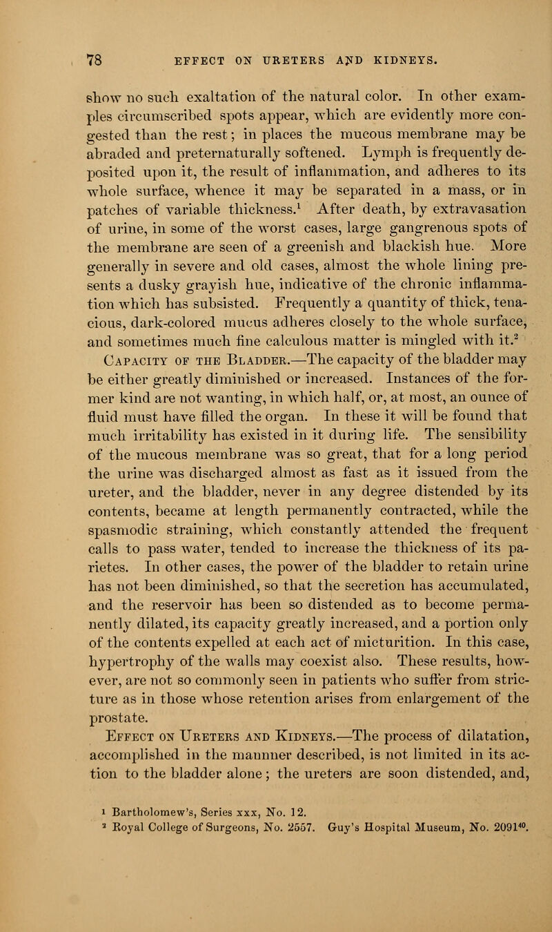 show no such exaltation of the natural color. In other exam- ples circumscribed spots appear, which are evidently more con- gested than the rest; in places the mucous membrane may be abraded and preternaturally softened. Lymph is frequently de- posited upon it, the result of inflammation, and adheres to its whole surface, whence it may be separated in a mass, or in patches of variable thickness.1 After death, by extravasation of urine, in some of the worst cases, large gangrenous spots of the membrane are seen of a greenish and blackish hue. More generally in severe and old cases, almost the whole lining pre- sents a dusky grayish hue, indicative of the chronic inflamma- tion which has subsisted. Frequently a quantity of thick, tena- cious, dark-colored mucus adheres closely to the whole surface, and sometimes much fine calculous matter is mingled with it.2 , Capacity of the Bladder.—The capacity of the bladder may be either greatly diminished or increased. Instances of the for- mer kind are not wanting, in which half, or, at most, an ounce of fluid must have filled the organ. In these it will be found that much irritability has existed in it during life. The sensibility of the mucous membrane was so great, that for a long period the urine was discharged almost as fast as it issued from the ureter, and the bladder, never in any degree distended by its contents, became at length permanently contracted, while the spasmodic straining, which constantly attended the frequent calls to pass water, tended to increase the thickness of its pa- rietes. In other cases, the power of the bladder to retain urine has not been diminished, so that the secretion has accumulated, and the reservoir has been so distended as to become perma- nently dilated, its capacity greatly increased, and a portion only of the contents expelled at each act of micturition. In this case, hypertrophy of the walls may coexist also. These results, how- ever, are not so commonly seen in patients who suffer from stric- ture as in those whose retention arises from enlargement of the prostate. Effect on Ureters and Kidneys.—The process of dilatation, accomplished in the mannner described, is not limited in its ac- tion to the bladder alone; the ureters are soon distended, and, i Bartholomew's, Series xxx, No. 12. 2 Koyal College of Surgeons, No. 2557. Guy's Hospital Museum, No. 209140.