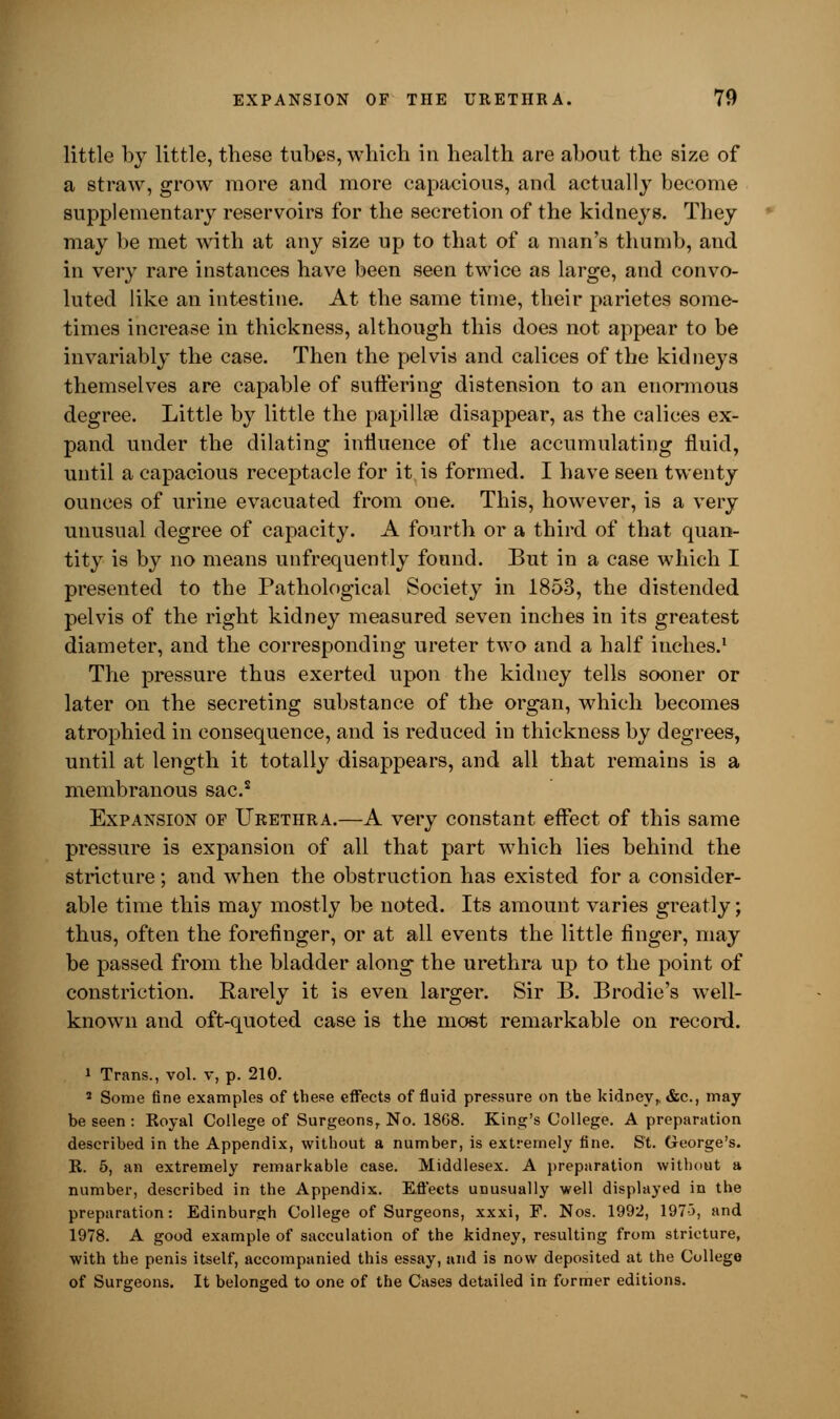 little by little, these tubes, which in health are about the size of a straw, grow more and more capacious, and actually become supplementary reservoirs for the secretion of the kidneys. They may be met with at any size up to that of a man's thumb, and in very rare instances have been seen twice as large, and convo- luted like an intestine. At the same time, their parietes some- times increase in thickness, although this does not appear to be invariably the case. Then the pelvis and calices of the kidneys themselves are capable of suffering distension to an enormous degree. Little by little the papilke disappear, as the calices ex- pand under the dilating influence of the accumulating fluid, until a capacious receptacle for it is formed. I have seen twenty ounces of urine evacuated from one. This, however, is a very unusual degree of capacity. A fourth or a third of that quan- tity is by no means unfrequently found. But in a case which I presented to the Pathological Society in 1853, the distended pelvis of the right kidney measured seven inches in its greatest diameter, and the corresponding ureter two and a half inches.1 The pressure thus exerted upon the kidney tells sooner or later on the secreting substance of the organ, which becomes atrophied in consequence, and is reduced in thickness by degrees, until at length it totally disappears, and all that remains is a membranous sac.s Expansion op Urethra.—A very constant effect of this same pressure is expansion of all that part which lies behind the stricture ; and when the obstruction has existed for a consider- able time this may mostly be noted. Its amount varies greatly; thus, often the forefinger, or at all events the little finger, may be passed from the bladder along the urethra up to the point of constriction. Rarely it is even larger. Sir B. Brodie's well- known and oft-quoted case is the most remarkable on record. i Trans., vol. v, p. 210. 2 Some fine examples of these effects of fluid pressure on the kidney,. &c, may be seen: Koyal College of Surgeons, No. 18G8. King's College. A preparation described in the Appendix, without a number, is extremely fine. St. George's. R. 5, an extremely remarkable case. Middlesex. A preparation without a number, described in the Appendix. Effects unusually well displayed in the preparation: Edinburgh College of Surgeons, xxxi, F. Nos. 1992, 197-3, and 1978. A good example of sacculation of the kidney, resulting from stricture, with the penis itself, accompanied this essay, and is now deposited at the College of Surgeons. It belonged to one of the Cases detailed in former editions.