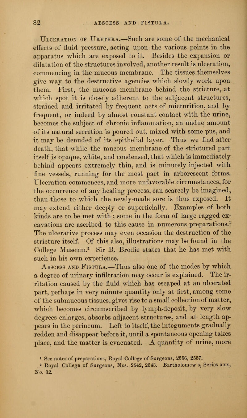 Ulceration of Urethra.—Such are some of the mechanical effects of fluid pressure, acting upon the various points in the apparatus which are exposed to it. Besides the expansion or dilatation of the structures involved, another result is ulceration, commencing in the mucous membrane. The tissues themselves give way to the destructive agencies which slowly work upon them. First, the mucous membrane behind the stricture, at which spot it is closely adherent to the subjacent structures, strained and irritated by frequent acts of micturition, and by frequent, or indeed by almost constant contact with the urine, becomes the subject of chronic inflammation, an undue amount of its natural secretion is poured out, mixed with some pus, and it may be denuded of its epithelial layer. Thus we find after death, that while the mucous membrane of the strictured part itself is opaque, white, and condensed, that which is immediately behind appears extremely thin, and is minutely injected with fine vessels, running for the most part in arborescent forms. Ulceration commences, and more unfavorable circumstances, for the occurrence of any healing process, can scarcely be imagined, than those to which the newly-made sore is thus exposed. It may extend either deeply or superficially. Examples of both kinds are to be met with ; some in the form of large ragged ex- cavations are ascribed to this cause in numerous preparations.1 The ulcerative process may even occasion the destruction of the stricture itself. Of this also, illustrations may be found in the College Museum.2 Sir B. Brodie states that he has met with such in his own experience. Abscess and Fistula.—Thus also one of the modes by which a degree of urinary infiltration may occur is explained. The ir- ritation caused by the fluid which has escaped at an ulcerated part, perhaps in very minute quantity only at first, among some of the submucous tissues, gives rise to a small collection of matter, which becomes circumscribed by lymph-deposit, by very slow degrees enlarges, absorbs adjacent structures, and at length ap- pears in the perineum. Left to itself, the integuments gradually redden and disappear before it, until a spontaneous opening takes place, and the matter is evacuated. A quantity of urine, more 1 See notes of preparations, Koyal College of Surgeons, 2556, 2557. * Koyal College of Surgeons, Nos. 2542, 2543. Bartholomew's, Series xxx, No. 32.