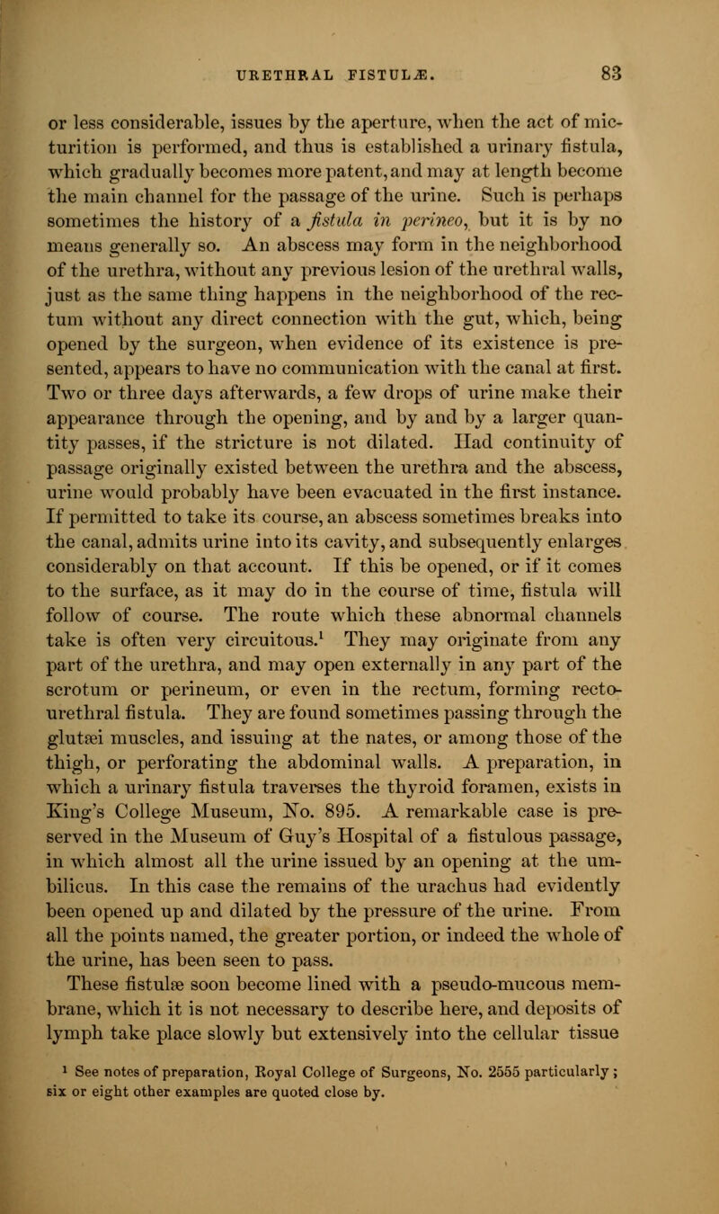 or less considerable, issues by the aperture, when the act of mic- turition is performed, and thus is established a urinary fistula, which gradually becomes more patent, and may at length become the main channel for the passage of the urine. Such is perhaps sometimes the history of a fistula in perineo, but it is by no means generally so. An abscess may form in the neighborhood of the urethra, without any previous lesion of the urethral walls, just as the same thing happens in the neighborhood of the rec- tum without any direct connection with the gut, which, being opened by the surgeon, when evidence of its existence is pre- sented, appears to have no communication with the canal at first. Two or three days afterwards, a few drops of urine make their appearance through the opening, and by and by a larger quan- tity passes, if the stricture is not dilated. Had continuity of passage originally existed between the urethra and the abscess, urine would probably have been evacuated in the first instance. If permitted to take its course, an abscess sometimes breaks into the canal, admits urine into its cavity, and subsequently enlarges considerably on that account. If this be opened, or if it comes to the surface, as it may do in the course of time, fistula will follow of course. The route which these abnormal channels take is often very circuitous.1 They may originate from any part of the urethra, and may open externally in any part of the scrotum or perineum, or even in the rectum, forming recto- urethral fistula. They are found sometimes passing through the glutsei muscles, and issuing at the nates, or among those of the thigh, or perforating the abdominal walls. A preparation, in which a urinary fistula traverses the thyroid foramen, exists in King's College Museum, No. 895. A remarkable case is pre- served in the Museum of Guy's Hospital of a fistulous passage, in which almost all the urine issued by an opening at the um- bilicus. In this case the remains of the urachus had evidently been opened up and dilated by the pressure of the urine. From all the points named, the greater portion, or indeed the whole of the urine, has been seen to pass. These fistulse soon become lined with a pseudo-mucous mem- brane, which it is not necessary to describe here, and deposits of lymph take place slowly but extensively into the cellular tissue 1 See notes of preparation, Royal College of Surgeons, No. 2555 particularly ; six or eight other examples are quoted close by.