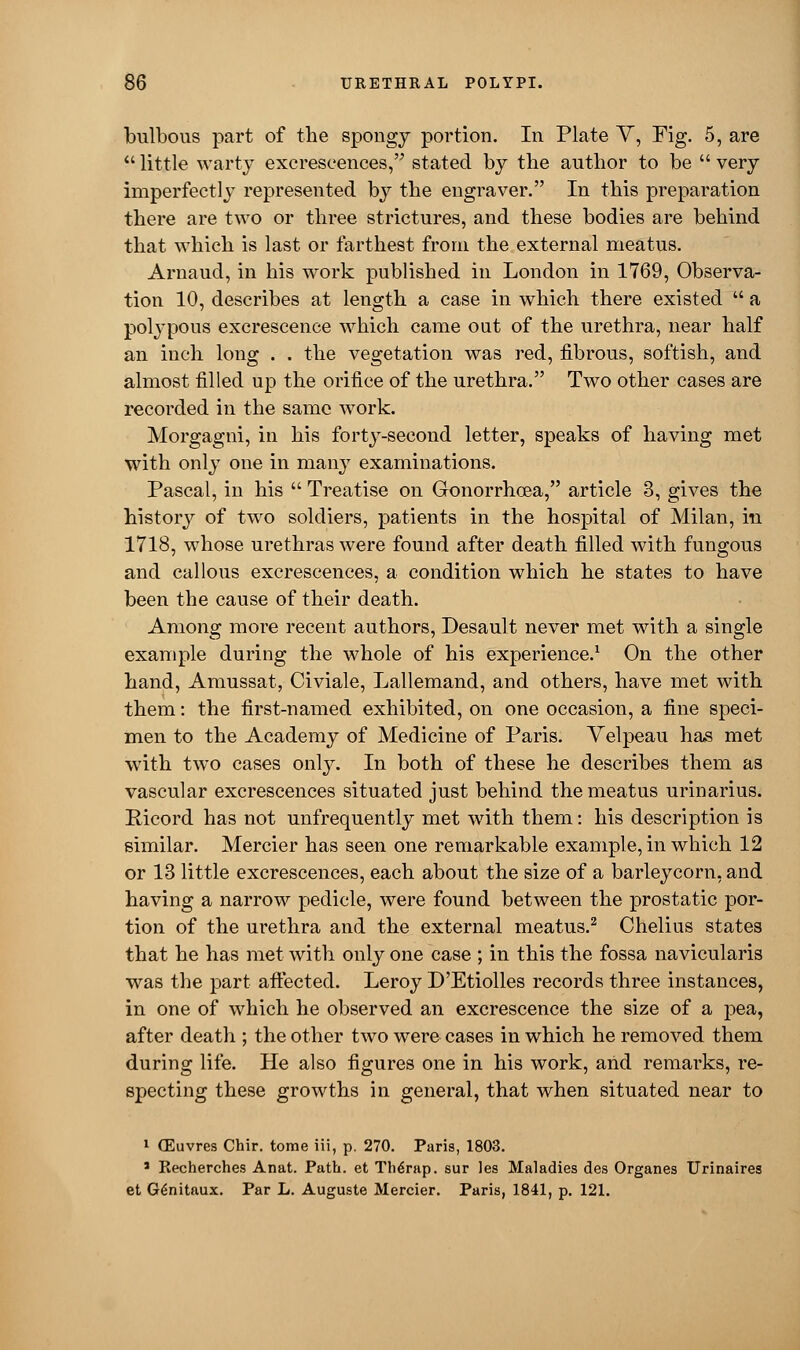 bulbous part of the spongy portion. In Plate V, Fig. 5, are  little warty excrescences, stated by the author to be  very imperfectly represented by the engraver. In this preparation there are two or three strictures, and these bodies are behind that which is last or farthest from the external meatus. Arnaud, in his work published in London in 1769, Observa- tion 10, describes at length a case in which there existed  a polypous excrescence which came out of the urethra, near half an inch long . . the vegetation was red, fibrous, softish, and almost filled up the orifice of the urethra. Two other cases are recorded in the same work. Morgagni, in his forty-second letter, speaks of having met with only one in many examinations. Pascal, in his  Treatise on Gonorrhoea, article 3, gives the history of two soldiers, patients in the hospital of Milan, in 1718, whose urethras were found after death filled with fungous and callous excrescences, a condition which he states to have been the cause of their death. Among more recent authors, Desault never met with a single example during the whole of his experience.1 On the other hand, Amussat, Civiale, Lallemand, and others, have met with them: the first-named exhibited, on one occasion, a fine speci- men to the Academy of Medicine of Paris. Yelpeau has met with two cases onty. In both of these he describes them as vascular excrescences situated just behind the meatus urinarius. Rieord has not unfrequently met with them: his description is similar. Mercier has seen one remarkable example, in which 12 or 13 little excrescences, each about the size of a barleycorn, and having a narrow pedicle, were found between the prostatic por- tion of the urethra and the external meatus.2 Chelius states that he has met with only one case ; in this the fossa navicularis was the part affected. Leroy D'Etiolles records three instances, in one of which he observed an excrescence the size of a pea, after death ; the other two were cases in which he removed them during life. He also figures one in his work, and remarks, re- specting these growths in general, that when situated near to 1 (Euvres Chir. tome iii, p. 270. Paris, 1803. 1 Recherches Anat. Path, et The>ap. sur les Maladies des Organes Urinaires et G6nitaux. Par L. Auguste Mercier. Paris, 1841, p. 121.