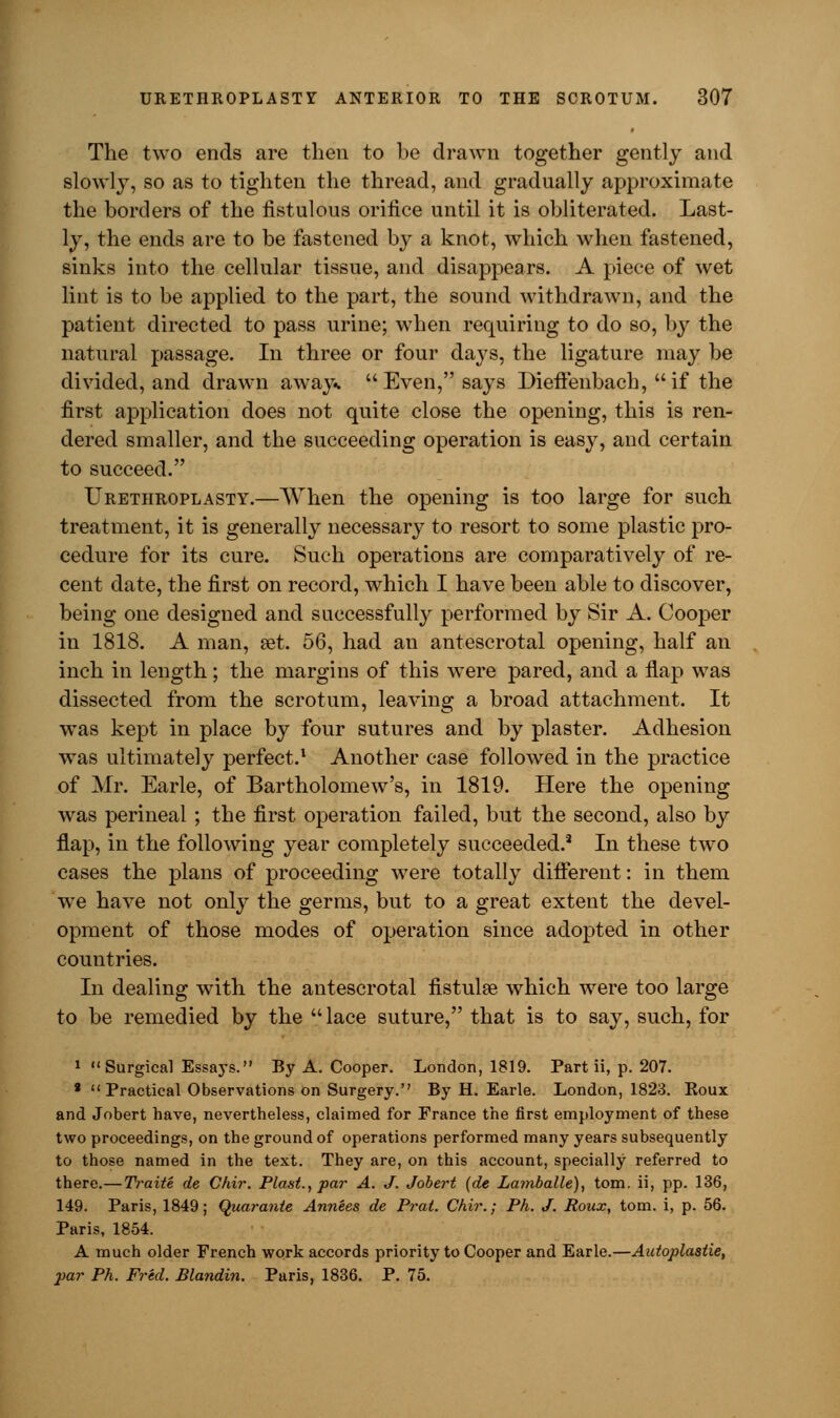 The two ends are then to be drawn together gently and slowly, so as to tighten the thread, and gradually approximate the borders of the fistulous orifice until it is obliterated. Last- ly, the ends are to be fastened by a knot, which when fastened, sinks into the cellular tissue, and disappears. A piece of wet lint is to be applied to the part, the sound withdrawn, and the patient directed to pass urine; when requiring to do so, by the natural passage. In three or four days, the ligature may be divided, and drawn away*  Even, says Dieffenbach,  if the first application does not quite close the opening, this is ren- dered smaller, and the succeeding operation is easy, and certain to succeed. Urethroplasty.—When the opening is too large for such treatment, it is generally necessary to resort to some plastic pro- cedure for its cure. Such operations are comparatively of re- cent date, the first on record, which I have been able to discover, being one designed and successfully performed by Sir A. Cooper in 1818. A man, set. 56, had an antescrotal opening, half an inch in length; the margins of this were pared, and a flap was dissected from the scrotum, leaving a broad attachment. It was kept in place by four sutures and by plaster. Adhesion was ultimately perfect.1 Another case followed in the practice of Mr. Earle, of Bartholomew's, in 1819. Here the opening was perineal ; the first operation failed, but the second, also by flap, in the following year completely succeeded.2 In these two cases the plans of proceeding were totally different: in them we have not only the germs, but to a great extent the devel- opment of those modes of operation since adopted in other countries. In dealing with the antescrotal fistulse which were too large to be remedied by the  lace suture, that is to say, such, for 1 Surgical Essays. By A. Cooper. London, 1819. Part ii, p. 207. 8 Practical Observations on Surgery. By H. Earle. London, 1823. Roux and Jobert have, nevertheless, claimed for France the first employment of these two proceedings, on the ground of operations performed many years subsequently to those named in the text. They are, on this account, specially referred to there.— Traite de Chir. Plast., par A. J. Jobert (de Lamballe), torn, ii, pp. 136, 149. Paris, 1849; Quarante Annees de Prat. Chir.; Ph. J. Roux, torn, i, p. 56. Paris, 1854. A much older French work accords priority to Cooper and Earle.—Autoplastie, par Ph. Fred. Blandin. Paris, 1836. P. 75.