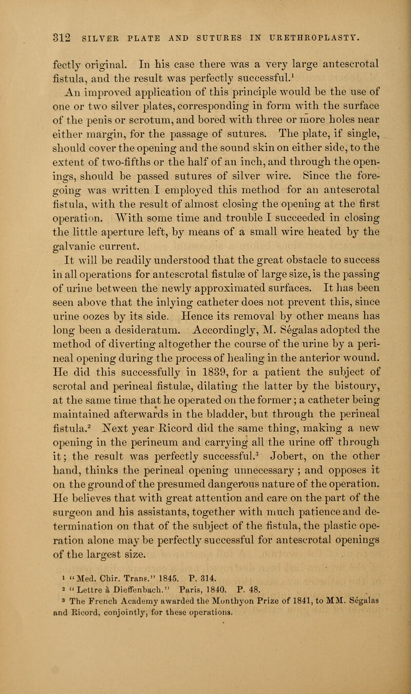 fectly original. In bis case there was a very large antescrotal fistula, and the result was perfectly successful.1 An improved application of this principle would be the use of one or two silver plates, corresponding in form with the surface of the penis or scrotum, and bored with three or more holes near either margin, for the passage of sutures. The plate, if single, should cover the opening and the sound skin on either side, to the extent of two-fifths or the half of an inch, and through the open- ings, should be passed sutures of silver wire. Since the fore- going was written I employed this method for an antescrotal fistula, with the result of almost closing the opening at the first operation. With some time and trouble I succeeded in closing the little aperture left, by means of a small wire heated by the galvanic current. It will be readily understood that the great obstacle to success in all operations for antescrotal fistulse of large size, is the passing of urine between the newly approximated surfaces. It has been seen above that the inlying catheter does not prevent this, since urine oozes by its side. Hence its removal by other means has long been a desideratum. Accordingly, M. Segalas adopted the method of diverting altogether the course of the urine by a peri- neal opening during the process of healing in the anterior wound. He did this successfully in 1839, for a patient the subject of scrotal and perineal fistulse, dilating the latter by the bistoury, at the same time that he operated on the former; a catheter being maintained afterwards in the bladder, but through the perineal fistula.2 Next year Ricord did the same thing, making a new opening in the perineum and carrying all the urine off through it; the result was perfectly successful.3 Jobert, on the other hand, thinks the perineal opening unnecessary ; and opposes it on the ground of the presumed dangerous nature of the operation. He believes that with great attention and care on the part of the surgeon and his assistants, together with much patience and de- termination on that of the subject of the fistula, the plastic ope- ration alone may be perfectly successful for antescrotal openings of the largest size. i Med. Chir. Trans. 1845. P. 314. 2  Lettre & Dieffunbach. Paris, 1840. P. 48. 3 The French Academy awarded the Monthyon Prize of 1841, to MM. Segalas and Ricord, conjointly, for these operations.