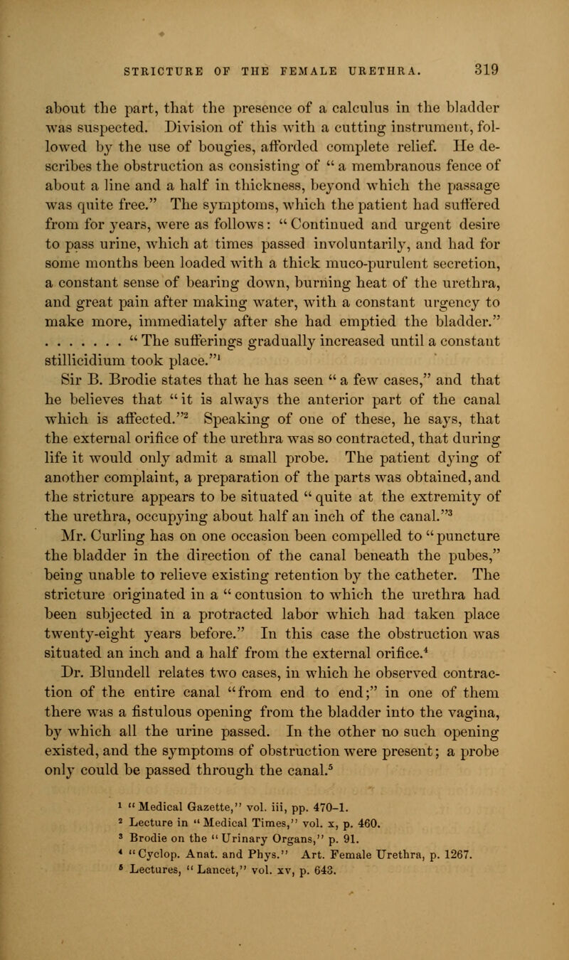 about the part, that the presence of a calculus in the bladder was suspected. Division of this with a cutting instrument, fol- lowed by the use of bougies, afforded complete relief. He de- scribes the obstruction as consisting of  a membranous fence of about a line and a half in thickness, beyond which the passage was quite free. The symptoms, which the patient had suffered from for years, were as follows:  Continued and urgent desire to pass urine, which at times passed involuntarily, and had for some months been loaded with a thick muco-purulent secretion, a constant sense of bearing down, burning heat of the urethra, and great pain after making water, with a constant urgency to make more, immediately after she had emptied the bladder.  The sufferings gradually increased until a constant stillicidium took place.1 Sir B. Brodie states that he has seen  a few cases, and that he believes that it is always the anterior part of the canal which is affected.2 Speaking of one of these, he says, that the external orifice of the urethra was so contracted, that during life it would only admit a small probe. The patient dying of another complaint, a preparation of the parts was obtained, and the stricture appears to be situated  quite at the extremity of the urethra, occupying about half an inch of the canal.3 Mr. Curling has on one occasion been compelled to  puncture the bladder in the direction of the canal beneath the pubes, being unable to relieve existing retention by the catheter. The stricture originated in a  contusion to which the urethra had been subjected in a protracted labor which had taken place twenty-eight years before. In this case the obstruction was situated an inch and a half from the external orifice.4 Dr. Blundell relates two cases, in which he observed contrac- tion of the entire canal from end to end; in one of them there was a fistulous opening from the bladder into the vagina, by which all the urine passed. In the other no such opening existed, and the symptoms of obstruction were present; a probe only could be passed through the canal.5 1 Medical Gazette, vol. iii, pp. 470-1. 2 Lecture in Medical Times, vol. x, p. 460. 3 Brodie on the  Urinary Organs, p. 91. 4 Cyclop. Anat. and Phys. Art. Female Urethra, p. 1267. 6 Lectures,  Lancet, vol. xv, p. 643.