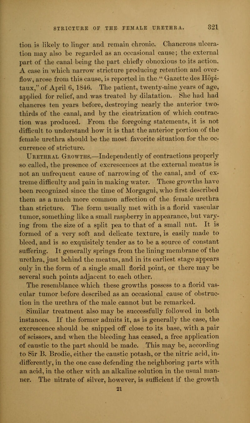 tion is likely to linger and remain chronic. Chancrous ulcera- tion may also be regarded as an occasional cause; the external part of the canal being the part chiefly obnoxious to its action. A case in which narrow stricture producing retention and over- flow, arose from this cause, is reported in the  Gazette des Ilopi- taux, of April 6, 1846. The patient, twenty-nine years of age, applied for relief, and was treated by dilatation. She had had chancres ten years before, destroying nearly the anterior two- thirds of the canal, and by the cicatrization of which contrac- tion was produced. From the foregoing statements, it is not difficult to understand how it is that the anterior portion of the female urethra should be the most favorite situation for the oc- currence of stricture. Urethral Growths.—Independently of contractions properly so called, the presence of excrescences at the external meatus is not an uufrequent cause of narrowing of the canal, and of ex- treme difficulty and pain in making water. These growths have been recognized since the time of Morgagni, who first described them as a much more common affection of the female urethra than stricture. The form usually met with is a florid vascular tumor, something like a small raspberry in appearance, but vary- ing from the size of a split pea to that of a small nut. It is formed of a very soft and delicate texture, is easily made to bleed, and is so exquisitely tender as to be a source of constant suffering. It generally springs from the lining membrane of the urethra, just behind the meatus, and in its earliest stage appears ouly in the form of a single small florid point, or there may be several such points adjacent to each other. The resemblance which these growths possess to a florid vas- cular tumor before described as an occasional cause of obstruc- tion in the urethra of the male cannot but be remarked. Similar treatment also may be successfully followed in both instances. If the former admits it, as is generally the case, the excrescence should be snipped off close to its base, with a pair of scissors, and when the bleeding has ceased, a free application of caustic to the part should be made. This may be, according to Sir B. Brodie, either the caustic potash, or the nitric acid, in- differently, in the one case defending the neighboring parts with an acid, in the other with an alkaline solution in the usual man- ner. The nitrate of silver, however, is sufficient if the growth 21