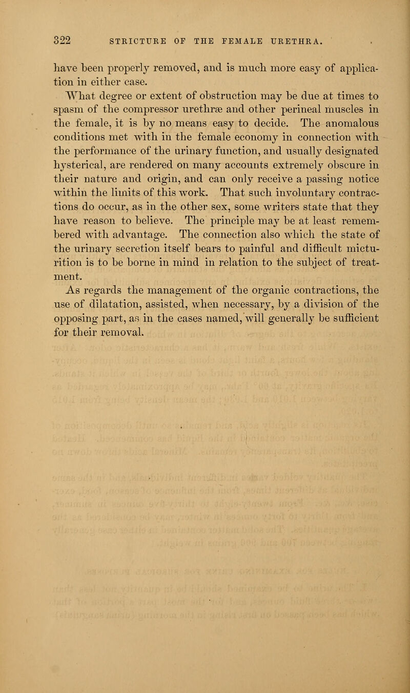 have been properly removed, and is much more easy of applica- tion in either case. What degree or extent of obstruction may be due at times to spasm of the compressor urethras and other perineal muscles in the female, it is by no means easy to decide. The anomalous conditions met with in the female economy in connection with the performance of the urinary function, and usually designated hysterical, are rendered on many accounts extremely obscure in their nature and origin, and can only receive a passing notice within the limits of this work. That such involuntary contrac- tions do occur, as in the other sex, some writers state that they have reason to believe. The principle may be at least remem- bered with advantage. The connection also which the state of the urinary secretion itself bears to painful and difficult mictu- rition is to be borne in mind in relation to the subject of treat- ment. As regards the management of the organic contractions, the use of dilatation, assisted, when necessary, by a division of the opposing part, as in the cases named, will generally be sufficient for their removal.