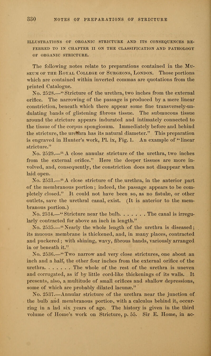 ILLUSTRATIONS OF ORGANIC STRICTURE AND ITS CONSEQUENCES RE- FERRED TO IN CHAPTER II ON THE CLASSIFICATION AND PATHOLOGY OF ORGANIC STRICTURE. The following notes relate to preparations contained in the Mu- seum of the Royal College of Surgeons, London. Those portions which are contained within inverted commas are quotations from the printed Catalogue. No. 2528.— Stricture of the urethra, two inches from the external orifice. The narrowing of the passage is produced by a mere linear constriction, beneath which there appear some fine transversely-un- dulating bands of glistening fibrous tissue. The submucous tissue around the stricture appears indurated and intimately connected to the tissue of the corpus spongiosum. Immediately before and behind the stricture, the urethra has its natural diameter. This preparation is engraved in Hunter's work, PL ix, Fig. 1. An example of  linear stricture. No. 2529.— A close annular stricture of the urethra, two inches from the external orifice. Here the deeper tissues are more in- volved, and, consequently, the constriction does not disappear when laid open. No. 2531.—A close stricture of the urethra, in the anterior part of the membranous portion; indeed, the passage appears to be com- pletely closed. It could not have been so, as no fistuke, or other outlets, save the urethral canal, exist. (It is anterior to the mem- branous portion.) No. 2534.— Stricture near the bulb The canal is irregu- larly contracted for above an inch in length. No. 2535.—Nearly the whole length of the urethra is diseased; its mucous membrane is thickened, and, in many places, contracted and puckered ; with shining, wavy, fibrous bands, variously arranged in or beneath it. No. 2536.—Two narrow and veiy close strictures, one about an inch and a half, the other four inches from the external orifice of the urethra The whole of the rest of the urethra is uneven and corrugated, as if by little cord-like thickenings of its walls. It presents, also, a multitude of small orifices and shallow depressions, some of which are probably dilated lacunae. No. 2537.—Annular stricture of the urethra near the junction of the bulb and membranous portion, with a calculus behind it, occur- ring in a lad six years of age. The history is given in the third volume of Home's work on Stricture, p. 55. Sir E. Home, in ac-