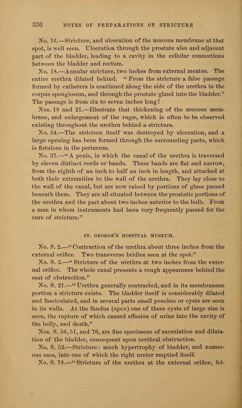 No. 16.—Stricture, and ulceration of the mucous membrane at that spot, is well seen. Ulceration through the prostate also and adjacent part of the bladder, leading to a cavity in the cellular connections between the bladder and rectum. No. 18.—Annular stricture, two inches from external meatus. The entire urethra dilated behind.  From the stricture a false passage formed by catheters is continued along the side of the urethra in the corpus spongiosum, and through the prostate gland into the bladder. The passage is from six to seven inches long! Nos. 18 and 21.—Illustrate that thickening of the mucous mem- brane, and enlargement of the rugse, which is often to be observed existing throughout the urethra behind a stricture. No. 34.—The stricture itself was destroyed by ulceration, and a large opening has been formed through the surrounding parts, which is fistulous in the perineum. No. 3*7.—A penis, in which the canal of the urethra is traversed by eleven distinct cords or bands. These bands are flat and narrow, from the eighth of an inch to half an inch in length, and attached at both their extremities to the wall of the urethra. They lay close to the wall of the canal, but are now raised by portions of glass passed beneath them. They are all situated between the prostatic portions of the urethra and the part about two inches anterior to the bulb. From a man in whom instruments had been very frequently passed for the cure of stricture. ST. GEORGE'S HOSPITAL MUSEUM. No. S. 2.— Contraction of the urethra about three inches from the external orifice. Two transverse bridles seen at the spot. No. S. 3.— Stricture of the urethra at two inches from the exter- nal orifice. The whole canal presents a rough appearance behind the seat of obstruction. No. S. 21.—Urethra generally contracted, and in its membranous portion a stricture exists. The bladder itself is considerably dilated and fasciculated, and in several parts small pouches or cysts are seen in its walls. At the fundus (apex) one of these cysts of large size is seen, the rupture of which caused effusion of urine into the cavity of the belly, and death. Nos. S. 50, 51, and TO, are fine specimens of sacculation and dilata- tion of the bladder, consequent upon urethral obstruction. No. S. 52.—Stricture: much hypertrophy of bladder, and numer- ous sacs, into one of which the right ureter emptied itself. No. S. 18.—Stricture of the urethra at the external orifice, fol-