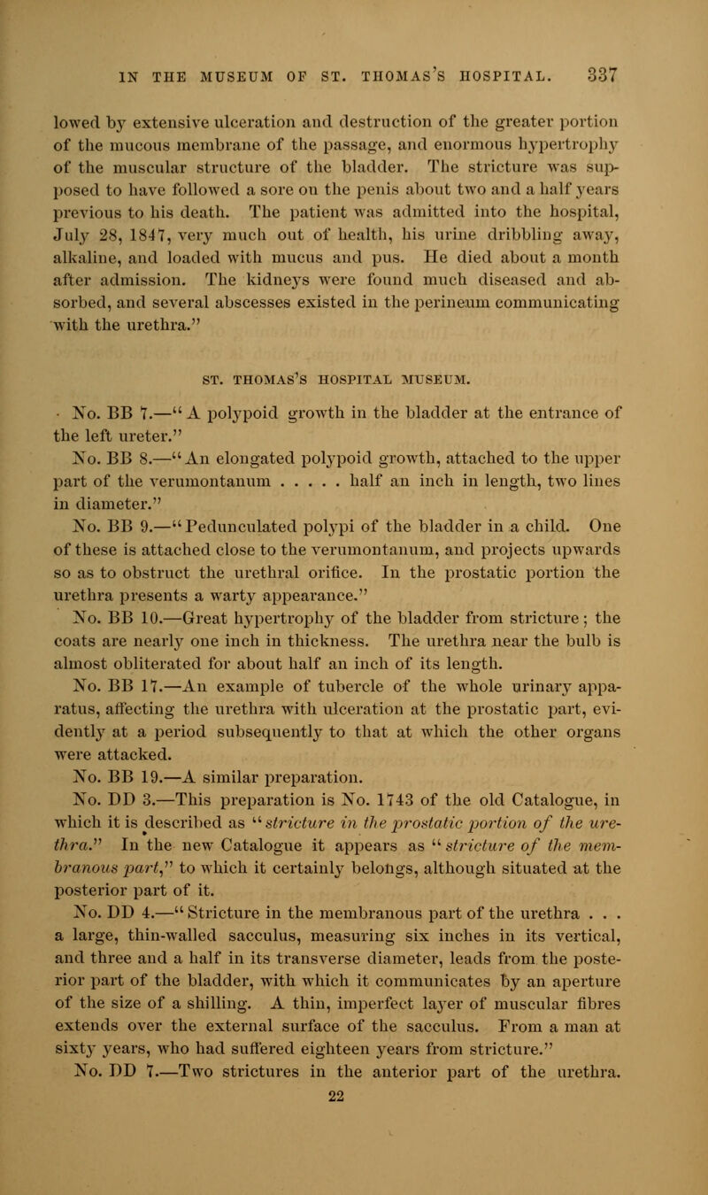 lowed by extensive ulceration and destruction of the greater portion of the mucous membrane of the passage, and enormous hypertrophy of the muscular structure of the bladder. The stricture was sup- posed to have followed a sore on the penis about two and a half }'ears previous to his death. The patient was admitted into the hospital, July 28, 1847, very much out of health, his urine dribbling away, alkaline, and loaded with mucus and pus. He died about a month after admission. The kidneys were found much diseased and ab- sorbed, and several abscesses existed in the perineum communicating with the urethra. ST. THOMAS'S HOSPITAL MUSEUM. • No. BB 7.— A polypoid growth in the bladder at the entrance of the left ureter. No. BB 8.—An elongated polypoid growth, attached to the upper part of the verumontanum half an inch in length, two lines in diameter. No. BB 9.—Pedunculated polypi of the bladder in a child. One of these is attached close to the verumontanum, and projects upwards so as to obstruct the urethral orifice. In the prostatic portion the urethra presents a warty appearance. No. BB 10.—Great hypertrophy of the bladder from stricture; the coats are nearly one inch in thickness. The urethra near the bulb is almost obliterated for about half an inch of its length. No. BB 17.—An example of tubercle of the whole urinary appa- ratus, affecting the urethra with ulceration at the prostatic part, evi- dently at a period subsequently to that at which the other organs were attacked. No. BB 19.—A similar preparation. No. DD 3.—This preparation is No. 1743 of the old Catalogue, in which it is described as stricture in the prostatic portion of the ure- thra. In the new Catalogue it appears as stricture of the mem- branous part,'1'' to which it certainly belongs, although situated at the posterior part of it. No. DD 4.— Stricture in the membranous part of the urethra . . . a large, thin-walled sacculus, measuring six inches in its vertical, and three and a half in its transverse diameter, leads from the poste- rior part of the bladder, with which it communicates by an aperture of the size of a shilling. A thin, imperfect layer of muscular fibres extends over the external surface of the sacculus. From a man at sixty years, who had suffered eighteen years from stricture. No. DD 7—Two strictures in the anterior part of the urethra. 22