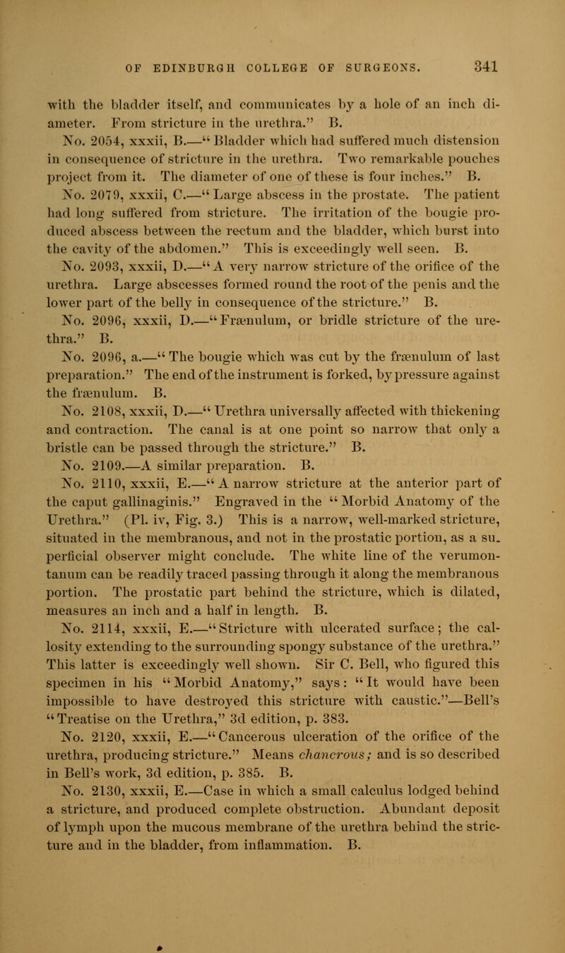 with the bladder itself, and communicates by a hole of an inch di- ameter. From stricture in the urethra. B. No. 2054, xxxii, B  Bladder which had suffered much distension in consequence of stricture in the urethra. Two remarkable pouches project from it. The diameter of one of these is four inches. B. No. 2079, xxxii, C.—Large abscess in the prostate. The patient had long suffered from stricture. The irritation of the bougie pro- duced abscess between the rectum and the bladder, which burst into the cavity of the abdomen. This is exceedingly well seen. B. No. 2093, xxxii, D.—A very narrow stricture of the orifice of the urethra. Large abscesses formed round the root of the penis and the lower part of the belty in consequence of the stricture. B. No. 2096, xxxii, D.—Frenulum, or bridle stricture of the ure- thra. B. No. 2096, a.— The bougie which was cut by the frenulum of last preparation. The end of the instrument is forked, b}* pressure against the frenulum. B. No. 2108, xxxii, D.— Urethra universally affected with thickening and contraction. The canal is at one point so narrow that only a bristle can be passed through the stricture. B. No. 2109.—A similar preparation. B. No. 2110, xxxii, E.—A narrow stricture at the anterior part of the caput gallinaginis. Engraved in the  Morbid Anatomy of the Urethra. (PI. iv, Fig. 3.) This is a narrow, well-marked stricture, situated in the membranous, and not in the prostatic portion, as a su. perficial observer might conclude. The white line of the verumon- tanum can be readily traced passing through it along the membranous portion. The prostatic part behind the stricture, which is dilated, measures an inch and a half in length. B. No. 2114, xxxii, E.—Stricture with ulcerated surface; the cal- losity extending to the surrounding spongy substance of the urethra. This latter is exceedingly well shown. Sir C. Bell, who figured this specimen in his  Morbid Anatomy, says :  It would have been impossible to have destroyed this stricture with caustic.—Bell's Treatise on the Urethra, 3d edition, p. 383. No. 2120, xxxii, E.—Cancerous ulceration of the orifice of the urethra, producing stricture. Means chancrous; and is so described in Bell's work, 3d edition, p. 385. B. No. 2130, xxxii, E Case in which a small calculus lodged behind a stricture, and produced complete obstruction. Abundant deposit of lymph upon the mucous membrane of the urethra behind the stric- tui'e and in the bladder, from inflammation. B.