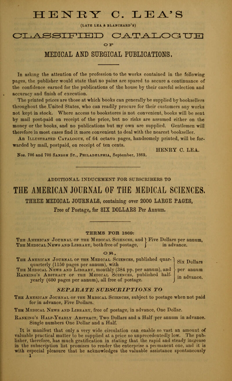 (LATE LEA k BLANCHARD's) CLASSIFIED O^^T^l.I_.00 XJE1 OF MEDICAL AND SUEGICAL PUBLICATIONS. In asking the attention of the profession to the works contained in the following pages, the publisher would state that no pains are spared to secure a continuance of the confidence earned for the publications of the house by their careful selection and accuracy and finish of execution. The printed prices are those at which books can generally be supplied by booksellers throughout the United States, who can readily procure for their customers any works not kept in stock. Where access to bookstores is not convenient, books will be sent by mail post-paid on receipt of the price, but no risks are assumed either on the money or the books, and no publications but my own are supplied. Gentlemen will therefore in most cases find it more convenient to deal with the nearest bookseller. An Illustrated Catalogue, of 64 octavo pages, handsomely printed, will be for- warded by mail, postpaid, on receipt of ten cents. HENRY C. LEA. Nos. 706 and 708 Sansom St., Philadelphia, September, 1869. ADDITIONAL INDUCEMENT FOR SUBSCRIBERS TO THE AMERICAN JOURNAL OF THE MEDICAL SCIENCES. THREE MEDICAL JOURNALS, containing over 2000 LARGE PAGES, Tree of Postage, for SIX DOLLARS Per Annum. TERMS FOR 1869: Six Dollars per annum in advance. The American Journal of the Medical Sciences, and 1 Five Dollars per annum, The Medical News and Library, both free of postage, j in advance. OH, The American Journal of the Medical Sciences, published quar-' quarterly (1150 pages per annum), with The Medical News and Library, monthly (384 pp. per annum), and }■ per annum Banking's Abstract of the Medical Sciences, published half- yearly (600 pages per annum), all free of postage. SEPARATE SUBSCRIPTIONS TO The American Journal of the Medical Sciences, subject to postage when not paid for in advance, Five Dollars. The Medical News and Library, free of postage, in advance, One Dollar. Banking's Half-Yearly Abstract, Two Dollars and a Half per annum in advance. Single numbers One Dollar and a Half. It is manifest that only a very wide circulation can enable so vast an amount of valuable practical matter to be supplied at a price so unprecedentedly low. The pub- lisher, therefore, has much gratification in stating that the rapid and steady increase in the subscription list promises to render the enterprise a peimanent one, and it is with especial pleasure that he acknowledges the valuable assistance spontaneously