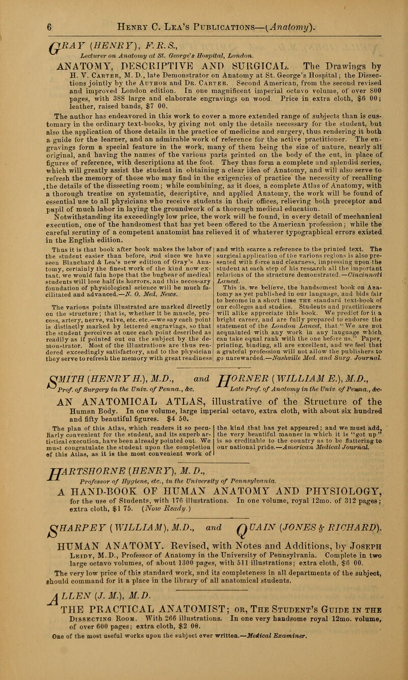 pRAY {HENRY), F.R.S., Lecturer on Anatomy at St. George's Hospital, London. ANATOMY, DESCRIPTIVE AND SURGICAL. The Drawings by H. V. Carter, M. D., late Demonstrator on Anatomy at St. George's Hospital; the Dissec- tions jointly by the Author and Dr. Carter. Second American, from the second revised and improved London edition. In one magnificent imperial octavo volume, of over 800 pages, with 388 large and elaborate engravings on wood. Price in extra cloth, $fi 00; leather, raised bands, $7 00. The author has endeavored in this work to cover a more extended range of subjects than is cus- tomary in the ordinary text-books, by giving not only the details necessary for the student, but also the application of those details in the practice of medicine and surgery, thus rendering it both a guide for the learner, and an admirable work of reference for the active practitioner. The en- gravings form a special feature in the work, many of them being the size of nature, nearly all original, and having the names of the various parts printed on the body of the cut, in place of figures of reference, with descriptions at the foot. They thus form a complete and splendid series, which will greatly assist the student in obtaining a clear idea of Anatomy, and will also serve to refresh the memory of those who may find in the exigencies of practice the necessity of recalling ,the details of the dissecting room; while combining, as it does, a complete Atlas of Anatomy, with a thorough treatise on systematic, descriptive, and applied Anatomy, the work will be found of essential use to all physicians who receive students in their offices, relieving both preceptor and pupil of much labor in laying the groundwork of a thorough medical education. Notwithstanding its exceedingly low price, the work will be found, in every detail of mechanical execution, one of the handsomest that has yet been offered to the American profession; while the careful scrutiny of a competent anatomist has relieved it of whatever typographical errors existed in the English edition. Thus it is that book after book makes the labor of the student easier than before, irnd since we have seen Blanchard & Lea's new edition of Gray's Ana- tomy, certainly the finest work of the kind now ex- tant, we would fain hope that the bugbear of medical students will lose half its horrors, and this necessary foundation of physiological science will be much fa- cilitated and advanced.—N. O. Med. News. The various points illustrated are marked directly on the structure; that is, whether it be muscle, pro- cess, artery, nerve, valve, etc. etc.—we say each point is distinctly marked by lettered engravings, so that the student perceives at once each point described as readily as if pointed out on the subject by the de- monstrator. Most of the illustrations are thus ren- dered exceedingly satisfactory, and to the physician they serve to refresh the memory with great readiness and with scarce a reference to the printed text. The surgical application of the various regions is also pre- sented with force and clearness, impressing upon the student at each step of his research all the important relaiions of the structure demonstrated.—Cincinnati Lancet. This is, we believe, the handsomest book on Aaa- tomy as yet published in our language, and bids fair to become in a short time the standard text-hook of our colleges and studies. Students and practitioners will alike appreciate this book. We predict for it a bright career, and are fully prepared to endorse the statement of the London Lancet, that We are not acquainted with any work in any language which can take equal rank with the one before us. Paper, printing, binding, all are excellent, and we feel that a grateful profession will not allow the publishers to go unrewarded.—Nashville Med. and Surg. Journal. OMITH (EENR Y H.), M.D., and JJORNER { WILLIAM E.), M.B., Prof, of Surgery in the Univ. of Penna., &c. Late Prof, of Anatomy in the Univ. ofPerma., <fcc- AN ANATOMICAL ATLAS, illustrative of the Structure of the Human Body. In one volume, large imperial octavo, extra cloth, with about six hundred and fifty beautiful figures. $4 50. The plan of this Atlas, which renders it so pecu- I the kind that has yet appeared; and we must add, liarly convenient for the student, and its superb ar- | the very beautiful manner in which it is got up  tistical execution, have been already pointed out. We is so creditable to the country as to be flattering to must cougratulate the student upon the completion our Dational pride.—American Medical Journal. of this Atlas, as it is the most convenient work of I TTARTSHORNE {HENRY), M. D., Professor of Hygiene, etc., in the University of Pennsylvania. A HAND-BOOK OF HUMAN ANATOMY AND PHYSIOLOGY, for the use of Students, with 176 illustrations. In one volume, royal 12mo. of 312 pages; extra cloth, $1 75. {Now Ready.) VHARPEY ( WILLIAM), M.D. and Q UAIN {JONES 8? RICHARD). HUMAN ANATOMY. Revised, with Notes and Additions, by Joseph Leidv, M.D., Professor of Anatomy in the University of Pennsylvania. Complete in two large octavo volumes, of about 1300 pages, with 511 illustrations; extra cloth, $6 00. The very low price of this standard work, and its completeness in all departments of the subject, should command for it a place in the library of all anatomical students. A LLEN {J.M.), M.D. THE PRACTICAL ANATOMIST; or, The Student's Guide in the Dissecting Room. With 266 illustrations. In one very handsome royal 12mo. volume, of over 600 pages; extra cloth, $2 00. One of the most useful works upon the subject ever written.—Medical Examiner.