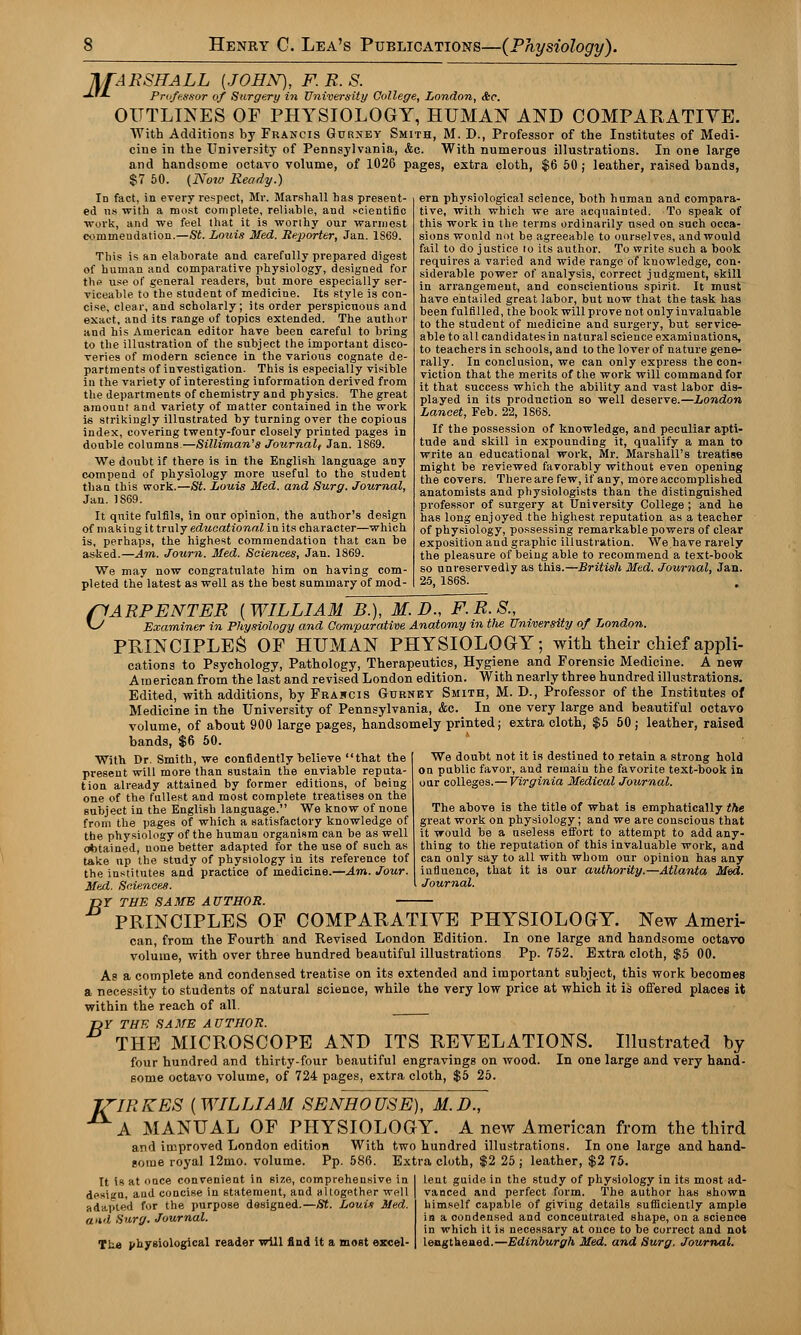 MARSHALL [JOHN), F.R.S. J-'-L Professor of Surgery in University College, London, &c. OUTLINES OF PHYSIOLOGY, HUMAN AND COMPARATIVE. With Additions by Francis Gurney Smith, M. D., Professor of the Institutes of Medi- cine in the University of Pennsylvania, &c. With numerous illustrations. In one large and handsome octavo volume, of 1026 pages, extra cloth, $6 50; leather, raised bands, $7 50. (Now Ready.) Id fact, in every respect, Mr. Marshall has present- ed ns with a most complete, reliable, and scientific work, and we feel that it is worthy our wannest commendation.—St. Louis Med. Reporter, Jan. 1S69. This is an elaborate and carefully prepared digest of human and comparative physiology, designed for the use of general readers, but more especially ser- viceable to the student of medicine. Its style is con- cise, clear, and scholarly; its order perspicuous and exact, and its range of topics extended. The author and his American editor have been careful to bring to the illustration of the subject the important disco- veries of modern science in the various cognate de- partments of investigation. This is especially visible in the variety of interesting information derived from the departments of chemistry and physics. The great amount and variety of matter contained in the work is strikingly illustrated by turning over the copious index, covering twenty-four closely printed pages in double columns—Silliman's Journalf Jan. 1869. We doubt if there is in the English language any compend of physiology more useful to the student than this work.—Si. Louis Med. and Surg. Journal, Jan. 1869. It quite fulfils, in our opinion, the author's design of making it truly educational in its character—which, is, perhaps, the highest commendation that can be asked.—Am. Journ. Med. Sciences, Jan. 1869. We may now congratulate him on having com- pleted the latest as well as the best summary of mod- ern physiological science, both human and compara- tive, with which we are acquainted. To speak of this work in the terms ordinarily used on such occa- sions would not be agreeable to ourselves, andwould fail to do justice to its author. To write such a book requires a varied and wide range of knowledge, con- siderable power of analysis, correct judgment, skill in arrangement, and conscientious spirit. It must have entailed great labor, but now that the task has been fulfilled, the book will prove not only invaluable to the student of medicine and surgery, but service- able to all candidates in natural science examinations, to teachers in schools, and to the lover of nature gene- rally. In conclusion, we can only express the con- viction that the merits of the work will command for it that success which the ability and vast labor dis- played in its production so well deserve.—London Lancet, Feb. 22, 1S68. If the possession of knowledge, and peculiar apti- tude and skill in expounding it, qualify a man to write an educational work, Mr. Marshall's treatise might be reviewed favorably without even opening the covers. There are few, if any, more accomplished anatomists and physiologists than the distinguished professor of surgery at University College ; and he has long enjoyed the highest reputation as a teacher of physiology, possessing remarkable powers of clear exposition and graphic illustration. We have rarely the pleasure of being able to recommend a text-book so unreservedly as this.—British Med. Journal, Jan. 25, 1868. C ARPENTER {WILLIAM B.), M.D., F.R.S., Examiner in Physiology and Comparative Anatomy in tlie University of London. PRINCIPLES OF HUMAN PHYSIOLOGY; with their chief appli- cations to Psychology, Pathology, Therapeutics, Hygiene and Forensic Medicine. A new American from the last and revised London edition. With nearly three hundred illustrations. Edited, with additions, by Fkamcis Gtjbney Smith, M. D., Professor of the Institutes of Medicine in the University of Pennsylvania, Ac. In one very large and beautiful octavo volume, of about 900 large pages, handsomely printed; extra cloth, $5 50 ; leather, raised bands, $6 50. We doubt not it is destined to retain a strong hold on public favor, and remain the favorite text-book in our colleges.— Virginia Medical Journal. The above is the title of what is emphatically the great work on physiology; and we are conscious that it would be a useless effort to attempt to add any- thing to the reputation of this invaluable work, and can only say to all with whom our opinion has any influence, that it is our authority.—Atlanta Med. Journal. With Dr. Smith, we confidently believe that the present will more than sustain the enviable reputa- tion already attained by former editions, of being one of the fullest and most complete treatises on the subject in the English language. We know of none from the pages of which a satisfactory knowledge of the physiology of the human organism can be as well obtained, none better adapted for the use of such as take up the study of physiology in its reference tof the institutes and practice of medicine.—Am. Jour. Med. Sciences. r>Y THE SAME AUTHOR. PRINCIPLES OF COMPARATIVE PHYSIOLOGY. New Ameri- can, from the Fourth and Revised London Edition. In one large and handsome octavo volume, with over three hundred beautiful illustrations Pp. 752. Extra cloth, $5 00. As a complete and condensed treatise on its extended and important subject, this work becomes a necessity to students of natural science, while the very low price at which it is offered places it within the reach of all. T>Y THE SAME AUTHOR. THE MICROSCOPE AND ITS REVELATIONS. Illustrated by four hundred and thirty-four beautiful engravings on wood. In one large and very hand- some octavo volume, of 724 pages, extra cloth, $5 25. JZIRKES ( WILLIAM SENHOUSE), M.D., A MANUAL OF PHYSIOLOGY. A new American from the third and improved London edition With two hundred illustrations. In one large and hand- some royal 12mo. volume. Pp. 586. Extra cloth, $2 25 ; leather, $2 75. It is at once convenient in size, comprehensive in desifru, and concise in statement, and altogether well adapted for the purpose designed.—St. LouU Med. and Surg. Journal. The physiological reader will find it a most excel- lent guide in the study of physiology in its most ad- vanced and perfect form. The author has shown himself capable of giving details sufficiently ample ia a oondensed and concentrated shape, on a science in which it is necessary at once to be correct and not lengthened.—Edinburgh Med. and Surg. Journal.