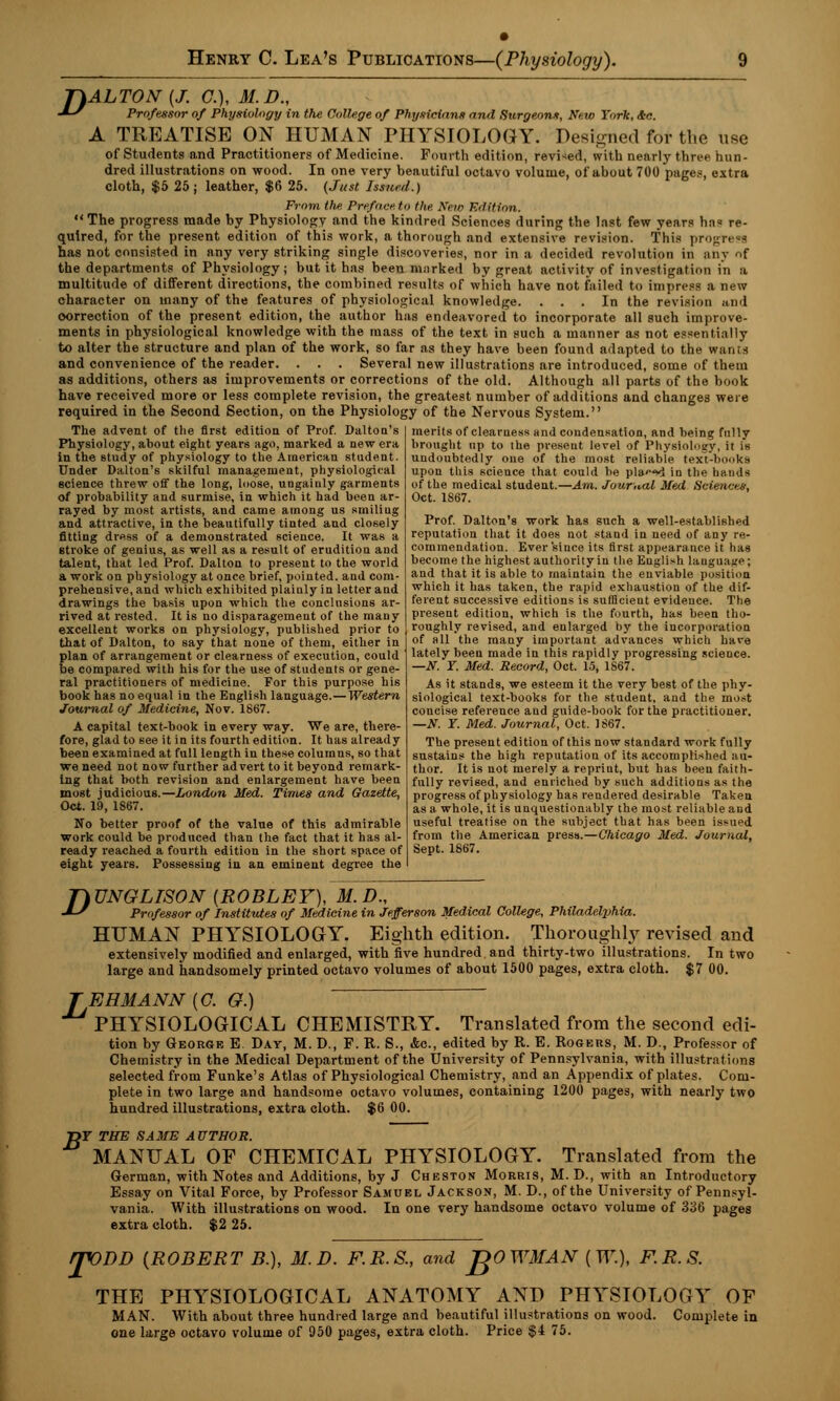 J\ALTON (J. C), M.D., •IS Professor of Physiology in the College of Physicians and Surgeon*, Nf.ro York, &c. A TREATISE ON HUMAN PHYSIOLOGY. Designed for the use of Students and Practitioners of Medicine. Fourth edition, revised, with nearly three hun- dred illustrations on wood. In one very beautiful octavo volume, of about 700 page.--, extra cloth, $5 25 ; leather, $6 25. (Just Issued.) From the Preface to the Kew Edition. The progress made by Physiology and the kindred Sciences during the last few years has re- quired, for the present edition of this work, a thorough and extensive revision. This progress has not consisted in any very striking single discoveries, nor in a decided revolution in any of the departments of Physiology ; but it has been marked by great activity of investigation in :i multitude of different directions, the combined results of which have not failed to impress a new character on many of the features of physiological knowledge. ... In the revision and correction of the present edition, the author has endeavored to incorporate all such improve- ments in physiological knowledge with the mass of the text in such a manner as not essentially to alter the structure and plan of the work, so far as they have been found adapted to the wants and convenience of the reader. . . . Several new illustrations are introduced, some of them as additions, others as improvements or corrections of the old. Although all parts of the book have received more or less complete revision, the greatest number of additions and changes were required in the Second Section, on the Physiology of the Nervous System. The advent of the first edition of Prof. Dalton's Physiology, about eight years ago, marked a new era in the study of physiology to the American student Under Dalton's skilful management, physiological science threw off the long, loose, ungaiuly garments of probability and surmise, in which it had been ar- rayed by most artists, and came among us smiliug and attractive, in the beautifully tinted and closely fitting dress of a demonstrated science. It was a stroke of genius, as well as a result of erudition and talent, that led Prof. Dalton to present to the world a work on physiology at once brief, pointed, and com- prehensive, and which exhibited plaiuly in letter and drawings the basis upon which the conclusions ar- rived at rested. It is no disparagement of the many excellent works on physiology, published prior to that of Dalton, to say that none of them, either in plan of arrangement or clearness of execution, could be compared with his for the use of students or gene- ral practitioners of medicine. For this purpose his book has no equal in the English language.— Western Journal of Medicine, Nov. 1867. A capital text-book in every way. We are, there- fore, glad to see it in its fourth edition. It has already been examined at full length in these columns, so that we need not now further advert to it beyond remark- ing that both revision and enlargement have been most judicious.—London Med. Times and Gazette, Oct. 19, 1867. No better proof of the value of this admirable work could be produced than the fact that it has al- ready reached a fourth edition in the short space of eight years. Possessing iu an eminent degree the merits of clearness and condensation, and being fully brought up to the present level of Physiology, it is undoubtedly one of the most reliable text-books upon this science that could be pla«*«d in the hands of the medical student.—Am. Journal Med Sciences, Oct. 1867. Prof. Dalton's work has such a well-established reputation that it does not stand in need of any re- commendation. Ever since its first appearance it has become the highest authority in the English language; and that it is able to maintain the enviable position which it has taken, the rapid exhaustion of the dif- ferent successive editions is sufficient evidence. The present edition, which is the fourth, has been tho- roughly revised, and enlarged by the incorporation of all the many important advances which have lately been made in this rapidly progressing science. —N. Y. Med. Record, Oct. 15, 1S67. As it stands, we esteem it the very best of the phy- siological text-books for the student, and the most concise reference aud guide-book for the practitioner. —N. Y. Med. Journal, Oct. 1867. The present edition of this now standard work fully sustains the high reputation of its accomplished au- thor. It is not merely a reprint, but has been faith- fully revised, and enriched by such additions as the progress of physiology has rendered desirable Taken as a whole, it is unquestionably the most reliable and useful treatise on the subject that has been issued from the American press.—Chicago Med. Journal, Sept. 1867. TkUNGLISON [ROBLEY), M.D., •IS Professor of Institutes of Medicine in Jefferson Medical College, Philadelphia. HUMAN PHYSIOLOGY. Eighth edition. Thoroughly revised and extensively modified and enlarged, with five hundred and thirty-two illustrations. In two large and handsomely printed octavo volumes of about 1500 pages, extra cloth. $7 00. J EHMANN (C. G.) PHYSIOLOGICAL CHEMISTRY. Translated from the second edi- tion by George E. Day, M. D., F. R. S., Ac, edited by R. E. Rogers, M. D., Professor of Chemistry in the Medical Department of the University of Pennsylvania, with illustrations selected from Funke's Atlas of Physiological Chemistry, and an Appendix of plates. Com- plete in two large and handsome octavo volumes, containing 1200 pages, with nearly two hundred illustrations, extra cloth. $6 00. DF THE SAME AUTHOR. MANUAL OF CHEMICAL PHYSIOLOGY. Translated from the German, with Notes and Additions, by J Cheston Morris, M. D., with an Introductory Essay on Vital Force, by Professor Samuel Jackson, M. D., of the University of Pennsyl- vania. With illustrations on wood. In one very handsome octavo volume of 336 pages extra cloth. $2 25. rjVDD (.ROBERT B.), M.D. F.R.S., and JfOWMAN (IT.), F.R.S. THE PHYSIOLOGICAL ANATOMY AND PHYSIOLOGY OF MAN. With about three hundred large and beautiful illustrations on wood. Complete in one large octavo volume of 950 pages, extra cloth. Price $4 75.