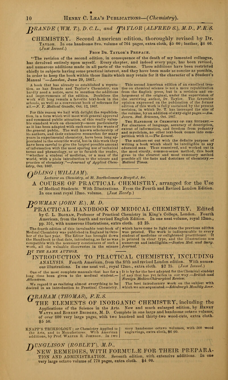 TDRANDE ( WM. T.), D. C.L., and /TAYLOR {ALFRED S.), M.D., F.R.S. CHEMISTRY. Second American edition, thoroughly revised by Dr. Taylor. In one handsome 8vo. volume of 764 pages, extra cloth, $5 00 ; leather, $6 00. (Just Issued.) From Dr. Taylor's Preface. The revision of the second edition, in consequence of the death of my lamented colleague, has devolved entirely upon myself. Every chapter, and indeed every page, has been revised, and numerous additions made in all parts of the volume. These additions have been restricted chiefly to subjects having some practical interest, and they have been made as concise as possible, in order to keep the book within those limits which may retain for it the character of a Student's Manual —London, June 29, 1867. A book that has already so established a reputa- l This second American edition of an excellent trea- tion. as has Brande aDd Taylor's Chemistry, can ' tise on chemical science is not a mere republication haidly need a notice, save to mention the additions ! from the English press, but is a revision and en- and improvements of the edition. Doubtless the largement of the original, under the supervision of work will long remain a favorite text-book in the schools, as well as a convenient book of reference for all.—N. Y. Medical Gazette, Oct. 12, 1S67. For this reason we hail with delight the republica- tion, in a form which will meet with general approval and command public attention, of this really valua- ble standard work on chemistry—more particularly _ as it has been adapted with such care to the wants of Fo1' clearness of language, accuracy otd.escnpt.on the general public. The well known scholarship of the surviving author, Dr. Taylor. The favorable opinion expressed on the publication of the former edition of this work is fully sustained by the present revision, in which Dr. T. has increased the size of the volume, by an addition of sixty-eight pages.—Am. Journ. Med. Sciences, Oct. 1867. The Handbook in Chemistry of the Student.— its authors, and their extensive researches for many years in experimental chemistry, have been long ap- preciated in the scientific world, but in this work they have been careful to give the largest possible amount of information with the most sparing use of technical terms and phraseology, so as to furnish the reader, whether a student of medicine, or a man of the world, with a plain introduction to the science and practice of chemistry.—Journal of Applied Chem- istry, Oct. 1867. extent of information, and freedom from pedantry and mysticism, no other text-book comes into com- petition with it.—The Lancet. The authors set out with the definite purpose of writing a book which shall be intelligible to any educated man Thus conceived, and worked out in the most sturdy, common-sense method, this book gives in the clearest and most summary method possible all the facts and doctrines of chemistry.— Medical Times. 0 DLING [WILLIAM). LecHirer on Chemistry, at St. Bartholomew's Hospitxl, &c. A COURSE OF PRACTICAL CHEMISTRY, arranged for the Use of Medical Students. With Illustrations. From the Fourth and Revised London Edition. In one neat royal 12mo. volume. (Just Ready.) ~DOWMAN [JOHN E.),M. D. PRACTICAL HANDBOOK OF MEDICAL CHEMISTRY. Edited by C. L. Bloxam, Professor of Practical Chemistry in King's College, London. Fourth American, from the fourth and revised English Edition. In one neat volume, royal 12mo., pp. 351, with numerous illustrations, extra cloth. $2 25. The fourth edition of this invaluable text-book of which have come to light since the previous edition Medical Chemistry was published in England in Octo- was printed. The work is indispensable to every ber of the last year. The Editor has brought down student of medicine or enlightened practitioner. It the Handbook to that date, introducing, as far as was is printed in clear type, and the illustrations are compatible with the necessary conciseness of such a numerous and intelligible.—Boston Med. and Surg. work, all the valuable discoveries in the science Journal. ~DY THE SAME AUTHOR. INTRODUCTION TO PRACTICAL CHEMISTRY, INCLUDING ANALYSIS. Fourth American, from the fifth and revised London edition. With numer- ous illustrations. In one neat vol., royal 12mo., extra cloth. $2 25. (Just Issued.) It is by far the best adapted for the Chemical student of any that has yet fallen in our way.—British and Foreign Medico-Chirurgical Review. The best introductory work on the subject with One of the most complete manuals that has for a long time been given to the medical student.— Athenceum. We regard it as realizing almost everything to be desired in an introduction to Practical Chemistry. which we are acquainted.—Edinburgh Monthly Jour. flRAHAM (THOMAS), F. R.S. THE ELEMENTS OF INORGANIC CHEMISTRY, including the Applications of the Science in the Arts. New and much enlarged edition, by Henry Watts and Robert Bridges, M. D. Complete in one large and handsome octavo volume, of over 800 very large pages, with two hundred and thirty-two wood-cuts, extra cloth. $5 50. KNAPP'S TECHNOLOGY; or Chemistry Applied to the Arts, and to Manufactures. With American additions, by Prof. Walter It. Johnson. In two very handsome octavo volumes, with 500 wood eugi'avings, extra cloth, $6 00. T)TJNGLISON (ROI3LEY), M.D., •** NEW REMEDIES, WITH FORMULAE FOR THEIR PREPARA- TION AND ADMINISTRATION. Seventh edition, with extensive additions. In one