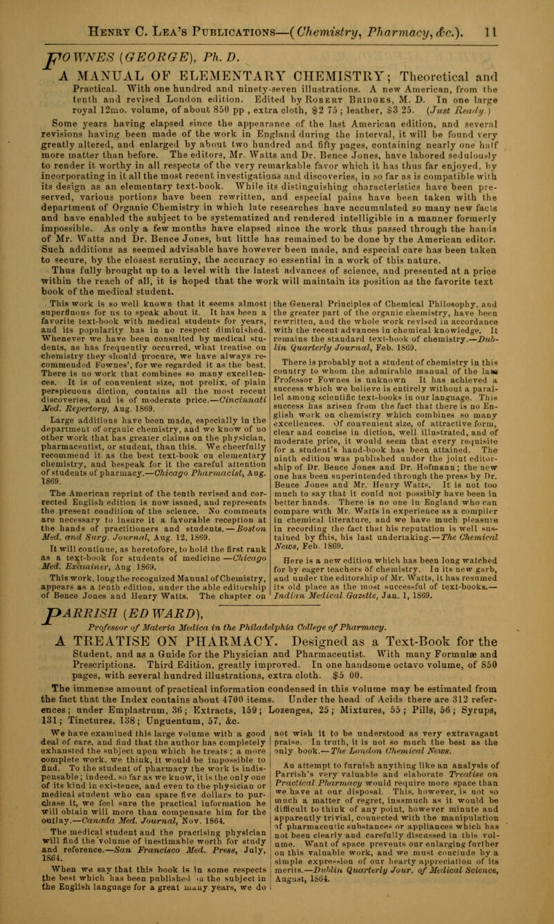 pOWNES {GEORGE), Ph. D. A MANUAL OF ELEMENTARY CHEMISTRY; Theoretical and Practical. With one hundred and ninety-seven illustrations. A new American, from the tenth and revised London edition. Edited hy Robert Bridges, M. D. In one large royal 12mo. volume, of about 850 pp , extra cloth, $2 75 ; leather, $3 25. (Just Keenly | Some years having elapsed since the appearance of the last American edition, and several revisions having been made of the work in England during the interval, it will be found very greatly altered, and enlarged by about two hundred and fifty pages, containing nearly one half more matter than before. The editors, Mr. Watts and Dr. Bence Jones, have labored sedulously to render it worthy in all respects of the very remarkable favor which it has thus far enjoyed, by incorporating in it all the most recent investigation* and discoveries, in so far as is compatible wiih its design as an elementary text-book. While its distinguishing characteristics have been pre- served, various portions have been rewritten, and especial pains have been taken with the department of Organic Chemistry in which late researches have accumulated so many new facts and have enabled the subject to be systematized and rendered intelligible in a manner formerly impossible. As only a few months have elapsed since the work thus passed through the hands of Mr. Watts and Dr. Bence Jones, but little has remained to be done by the American editor. Such additions as seemed advisable have however been made, and especial care has been taken to secure, by the closest scrutiny, the accuracy so essential in a work of this nature. Thus fully brought up to a level with the latest advances of science, and presented at a price within the reach of all, it is hoped that the work will maintain its position as the favorite text book of the medical student. This work is so well known that it seems almost i the General Principles of Chemical Philosophy, and superfluous for us to speak about it. It has been a favorite text-book with medical studeuts for years, and its popularity has in no respect diminished. Whenever we have been consulted by medical stu- dents, as has frequently occurred, what treatise on chemistry they should procure, we have always re- commended Fownes', for we regarded it as the best. There is no work that combines so many excellen- ces. It is of convenient size, not prolix, of plain perspicuous diction, contains all the most recent discoveries, and is of moderate price.—Cincinnati Med. Repertory, Aug. 1869. Large additions have been made, especially in the department of organic chemistry, and we know of uo other work that has greater claims on the physician, pharmaceutist, or student, than this. We cheerfully recommend it as the best text-book on elementary chemistry, and bespeak for it the careful attention of students of pharmacy.—Chicago Pharmacist, Aug. 1869. The American reprint of the tenth revised and cor- rected English edition is now issued, and represents the present condition of the science. No comments are necessary to insure it a favorable reception at the hands of practitioners and students. — Boston Med. and Surg. Journal, Aug. 12, 1S69. It will continue, as heretofore, to hold the first rank as a text-book for students of medicine —Chicago Med. Examiner, Aug 1S69. This work, long the recognized Manual of Chemistry, appears as a tenth edition, under the able editorship of Bence Jones and Henry Watts. The chapter on the greater part of the organic chemistry, have been rewritteu, and the whole work revised in accordance with the recent advances in chemical knowledge. It remains the standard text-book of chemistry.—Dub- lin Quarterly Journal, Feb. 1869. There is probably not a student of chemistry in this country to whom the admirable manual of the latt Professor Fownes is unknown It has achieved a success which we believe is entirely without a paral- lel among scientific text-books in our language. This success has arisen from the fact that there is no En- glish work on chemistry which combines so many excellences. Of convenient size, of attractive form, clear and concise in diction, well illustrated, and of moderate price, it would seem that every requisite for a student's hand-book has been attained. The ninth edition was published under the joint editor- ship of Dr. Bence Jones and Dr. Hofmann; the new one has been superintended through the press by T)r. Bence Jones and Mr. Henry Watts. It is not too much to say that it could not possibly have been in better hands. There is no one iu England who can compare with Mr. Watts in experience as a compiler in chemical literature, and we have much pleasure in recording the fact that his reputation is well sus- tained by this, his last undertaking.—The Chemical News, Feb. 1S69. Here is a new edition which has been long watched for by eager teachers of chemistry. In its new garb, and under the editorship of Mr. Watts, it has resumed its old place as the most successful of text-books.— Indian Medical Gazette, Jan. 1, 1S69. JpARRlSH {ED WARD), Professor of Materia Medica in the Philadelphia College of Pharmacy. A TREATISE ON PHARMACY. Designed as a Text-Book for the Student, and as a Guide for the Physician and Pharmaceutist. With many Formulae and Prescriptions. Third Edition, greatly improved. In one handsome octavo volume, of 850 pages, with several hundred illustrations, extra cloth. $5 00. The immense amount of practical information condensed in this volume may be estimated from the fact that the Index contains about 4700 items. Under the head of Acids there are 312 refer- ences; under Emplastruin, 36; Extracts, 159; Lozenges, 25; Mixtures, 55; Pills, 56; Syrups, 131; Tinctures. 138; Unguentum, 57, &c. We have examined this large volume with a good deal of care, and find that the author has completely exhausted the subject upon which he treats : a more complete work, we think, it would be impossible to find. To the student of pharmacy the work is indis- pensable; indeed, so far as we know, it is the only one of its kind in existence, and even to the physician or medical student who can spare five dollars to pur- chase it, we feel sure the practical information he will obtain will more than compensate him for the outlay.—Canada Med. Journal, Nov. 1S64. The medical student and the practising physician I will find the volume of inestimable worth for study I and reference.—San Francuico Med. Press, July, 1864. When we say that this book is in some respects the best which has been published >u the subject in the English language for a great many years, we do I not wish it to be understood as very extravagant praise. In truth, it is not so much the best as the only book.—The London Chemical News. An attempt to furnish anything like an analysis of Parrish's very valuable and elaborate Treatise on Practical Pharmacy would require more space than we have at our disposal. This, however, is not so much a matter of regret, inasmuch as it would be difficult to think of any point, however minute and apparently trivial, counected with the manipulation if pharmaceutic substances or appliances which has not been clearly and carefully discussed in this vol- ume. Want of space prevents our enlarging further on this valuable work, and we must conclude by a simple expression of our hearty appreciation of its merits.—Dublin Quarterly Jour, of Medical Science, August, 1S64.