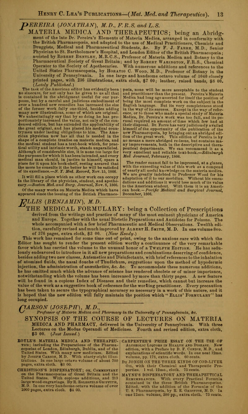 T> ERE IRA {JONATHAN), M.D., ER.S. and L.S. MATERIA MEDICA AND THERAPEUTICS; being an Abridg- ment of the late Dr. Pereira's Elements of Materia Medica, arranged in conformity with the British Pharmacopoeia, and adapted to the use of Medical Practitioners, Chemists and Druggists, Medical and Pharmaceutical Students, Ac. By P. J. Farre, M.D., Senior Physician to St. Bartholomew's Hospital, and London Editor of the British Pharmacopoeia; assisted by Robert Bentley, M.R.C.S., Professor of Materia Medica and Botany to the Pharmaceutical Society of Great Britain; and by Robert Warington, F.R.S., Chemical Operator to the Society of Apothecaries. With numerous additions and references to the United States Pharmacopoeia, by Horatio C. Wood, M.D., Professor of Botany in the University of Pennsylvania. In one large and handsome octavo volume of 1040 closely printed pages, with 236 illustrations, extra cloth, $7 00; leather, raised bands, $8 00. {Lately Published.) The task of the American editor has evidently been no siuecure, for not only has he given to us all that Is contained in the abridgment useful for our pur- poses, but by a careful and judicious embodiment of over a hundred new remedies has increased the size of the former work fully one-third, besides adding many new illustrations, some of which are original. We unhesitatingly say that by so doing he has pro- portionately increased the value, not only of the con- densed edition, but has extended the applicability of the great original, aud has placed his medical coun- trymen under lasting obligations to him. The Ame- rican physician now has all that is needed in the shape of a complete treatise on materia medica, and the medical student has a text-book which, for prac- tical utility and intrinsic worth, stands unparalleled. Although of considerable size, it is none too large for the purposes for which it has been intended, and every medical man should, in justice to himself, spare a place for it upon his book-shelf, resting assured that the more he consults it the better he will be satisfied of its excellence.—N. Y. Med. Record, Nov. 15, 1866. It will fill a place which no other work can occupy In the library of the physician, student, and apothe- cary.—Boston Med. and Stirg. Journal, Nov. 8, 1866. Of the many works on Materia Medica which have appeared since the issuing of the British Pharmaco- poeia, none will be more acceptable to the student and practitioner than the present. Pereira's Materia Medica had long ago asserted for itself the position of being the most complete work on the subject in the English language. But its very completeness stood in the way of Us success. Except in the way of refer- ence, or to those who made a special study of Materia Medica, Dr. Pereira's work was too full, and its pe- rusal required an amount of time which few had at their disposal. Dr. Farre has very judiciously availed himself of the opportunity of the publication of the new Pharmacopoeia, by bringing out an abridged edi- tion of the great work. This edition of Pereira is by no means a mere abridged re-issue, but contains ma- ny improvements, both in the descriptive and thera- peutical departments. We can recommend it as a very excellent and reliable text-book.—Edinburgh Med Journal, February, 1866. The reader cannot fail to be impressed, at a glance, with the exceeding value of this work as a compeud of nearly all useful knowledge on the materia medica. We are greatly indebted to Professor Wood for his adaptation of it to our meridian. Without his emen- dations and additions it would lose much of its value to the American student. With them it is an Ameri- can book.—Pacific Medical and Surgical Journal, December, 1866. TJLLIS {BENJAMIN), M.D. THE MEDICAL FORMULARY: being a Collection of Prescriptions derived from the writings and practice of many of the most eminent physicians of America and Europe. Together with the usual Dietetic Preparations and Antidotes for Poisons. The whole accompanied with a few brief Pharmaceutic and Medical Observations. Twelfth edi- tion, carefully revised and much improved by Albert H. Smith, M. D. In one volume 8vo. of 376 pages, extra cloth. $3 00. (Now Ready.) This work has remained for some time out of print, owing to the anxious care with which the Editor has sought to render the present edition worthy a continuance of the very remarkable favor which has carried the volume to the unusual honor of a Twelfth Edition. He has sedu- lously endeavored to introduce in it all new preparations and combinations deserving of confidence, besides adding two new classes, Antemetics and Disinfectants, with brief references to the inhalation of atomized fluids, the nasal douche of Thudichum, suggestions upon the method of hypodermic injection, the administration of anaesthetics, &c. Ac. To accommodate these numerous additions, he has omitted much which the advance of science has rendered obsolete or of minor importance, notwithstanding which the volume has been increased by more than thirty pages. A new feature will be found in a copious Index of Diseases and their remedies, which cannot but increase the value of the work as a suggestive book of reference for the worfting practitioner. Every precaution has been taken to secure the typographical accuracy so necessary in a work of this nature, and it is hoped that the new edition will fully maintain the position which  Ellis' Formulary'' has long occupied. nARSON {JOSEPH), M.D~ **■/ Professor of Materia Medica and Pharmacy in the University of Pennsylvania, &e. SYNOPSIS OF THE COURSE OF LECTURES ON MATERIA MEDICA AND PHARMACY, delivered in the University of Pennsylvania. With three Lectures on the Modus Operandi of Medicines. Fourth and revised edition, extra cloth, $3 00. (Just Issued.) CARPENTER'S PRIZE ESSAY ON THE USE OF Alcoholic Liquors in Health and Disease. New edition, with a Preface by D. F. Condie, M.D., aud explanations of scientific words. In one neat 12mo. volume, pp. 178, extra cloth. 60 cents. De JONGH ON THE THREE KINDS OF COD-LIVER Oil, with their Chemical and Therapeutic Pro- perties. 1 vol. 12mo., cloth. 75 cents. MAYNE'S DISPENSATORY AND THERAPEUTICAL Remembrancer. With every Practical Formula contained in the three British Pharmacopoeias. Edited, with the addition of the Formulae of the U. S. Pharmacopoeia, by R. E. Griffith, M. D. In one 12mo. volume, 300 pp., extra cloth. 75 cents. EOYLE'S MATERIA MEDICA AND THERAPEU- TICS; including the Preparations of the Pharma- copoeias of London, Edinburgh, Dublin, and of the United States. With many new medicines. Edited by Joseph Carson, M.D. With ninety-eight illus- trations. In one large octavo volume of about 700 pages, extra cloth. $3 00. CHRISTISON'S DISPENSATORY; or, Commentary on the Pharmacopoeias of Great Britain and the United States. With copious additions, and 213 large wood-engravings. ByR. Eolespeld Griffith, M. D. In one very handsome octavo volume of over 1000 pages, extra cloth. $1 00.