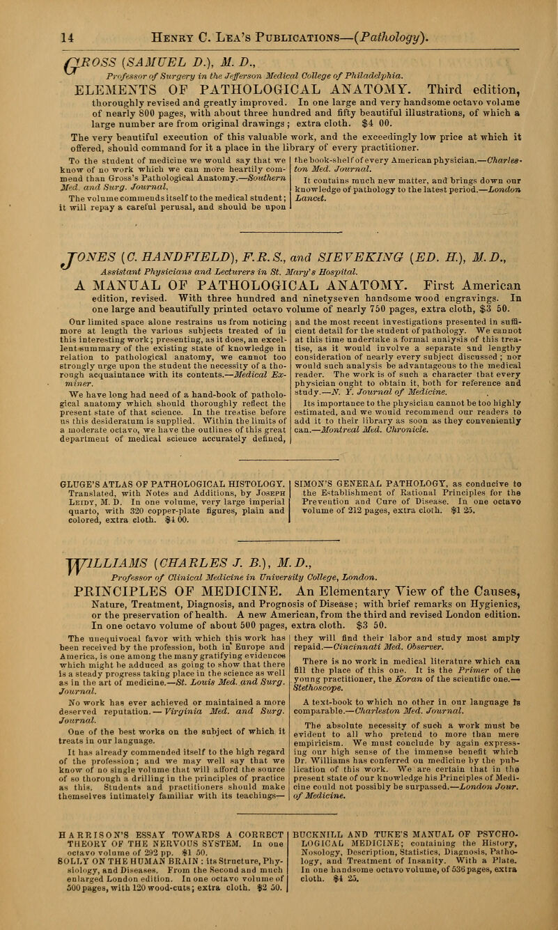 rfBOSS {SAMUEL D.), M. D., Professor of Surgery in the Jefferson Medical College of Philadelphia. ELEMENTS OF PATHOLOGICAL ANATOMY. Third edition, thoroughly revised and greatly improved. In one large and very handsome octavo vol ame of nearly 800 pages, with about three hundred and fifty beautiful illustrations, of which a large number are from original drawings ; extra cloth. $4 00. The very beautiful execution of this valuable work, and the exceedingly low price at which it offered, should command for it a place in the library of every practitioner. To the student of medicine we would say that we know of no work which we can more heartily com- mend than Gross's Pathological Anatomy.—Southern Med. and Surg. Journal. The volume commends itself to the medical student; it will repay a careful perusal, and should be upon the book-shelf of every American physician.—Charles- ton Med. Journal. It contains much new matter, and brings down our knowledge of pathology to the latest period.—London Lancet. TONES {C. HAND FIELD), F.R.S., and SIEV EKING [ED. H.), M.D., Assistant Physicians and Lecturers in St. Mary's Hospital. A MANUAL OF PATHOLOGICAL ANATOMY. First American edition, revised. With three hundred and ninetyseven handsome wood engravings. In one large and beautifully printed octavo volume of nearly 750 pages, extra cloth, $3 50. Our limited space alone restrains us from noticing more at length the various subjects treated of in this interesting work; presenting, as it does, an excel- lent-summary of the existing state of knowledge in relation to pathological anatomy, we cannot too Btrongly urge upon the student the necessity of a tho- rough acquaintance with its contents.—Medical Ex- miner. We have long had need of a hand-book of patholo- gical anatomy which should thoroughly reflect the present state of that science. In the treatise before us this desideratum is supplied. Within the limits of a moderate octavo, we have the outlines of this great department of medical science accurately denned, and the most recent investigations presented in suffi- cient detail for the student of pathology. We cannot at this time undertake a formal analysis of this trea- tise, as it would involve a separate and lengthy consideration of nearly every subject discussed ; nor would such analysis be advantageous to the medical reader. The work is of such a character that every physician ought to obtain it, both for reference and study.—N. Y. Journal of Medicine. Its importance to the physician cannot be too highly estimated, and we would recommend our readers to add it to their library as soon as they conveniently can.—Montreal Med. Chronicle. GLUGE'S ATLAS OF PATHOLOGICAL HISTOLOGY. Translated, with Notes and Additions, by Joseph Leidy, M. D. In one volume, very large imperial quarto, with 320 copper-plate figures, plain and colored, extra cloth. $1 00. SIMON'S GENERAL PATHOLOGY, as conducive to the Establishment of Rational Principles for the Prevention and Cure of Disease. In one octavo volume of 212 pages, extra cloth. $1 25. WILLIAMS {CHARLES J. B.), M.D., Professor of Clinical Medicine in University College, London. PRINCIPLES OF MEDICINE. An Elementary View of the Causes, Nature, Treatment, Diagnosis, and Prognosis of Disease; with brief remarks on Hygienics, or the preservation of health. A new American, from the third and revised London edition. In one octavo volume of about 500 pages, extra cloth. $3 50. The unequivocal favor with which this work has been received by the profession, both in Europe and America, is one among the many gratifying evidences which might be adduced as going to show that there is a steady progress taking place in the science as well as in the art of medicine.—St. Louis Med. and Surg. Journal. No work has ever achieved or maintained a more deserved reputation.— Virginia Med. and Surg. Journal. One of the best works on the subject of which it treats in our language. It has already commended itself to the high regard of the profession; and we may well say that we know of no single volume that will afford the source of so thorough a drilling in the principles of practice as this. Students and practitioners should make themselves intimately familiar with its teachings— they will find their labor and study most amply repaid.—Cincinnati Med. Observer. There is no work in medical literature which caH fill the place of this one. It is the Primer of the young practitioner, the Koran of the scientific one.— Stethoscope. A text-book to which no other in our language ta comparable.—Charleston Med. Journal. The absolute necessity of such a work must be evident to all who pretend to more than mere empiricism. We must conclude by again express- ing our high sense of the immense benefit which Dr. Williams has conferred on medicine by the pub- lication of this work. We are certain that in the present state of our knowledge his Principles of Medi- cine could not possibly be surpassed.—London Jour. of Medicine. HARRISON'S ESSAY TOWARDS A CORRECT THEORY OF THE NERVOUS SYSTEM. In one octavo volume of 292 pp. 4(1 50. SOLLY ON THE HUMAN BRAIN: its Structure, Phy- siology, and Diseases. From the Second and much enlarged London edition. In one octavo volume of 500pages, with 120 wood-cuts; extra cloth. $2 50. BUCKNILL AND TUKE'S MANUAL OF PSYCHO- LOGICAL MEDICINE; containing the History, Nosology, Description, Statistics, Diagnosis, Patho- logy, and Treatment of Insanity. With a Plate. In one handsome octavo volume, of 536 pages, extra cloth. $1 25.