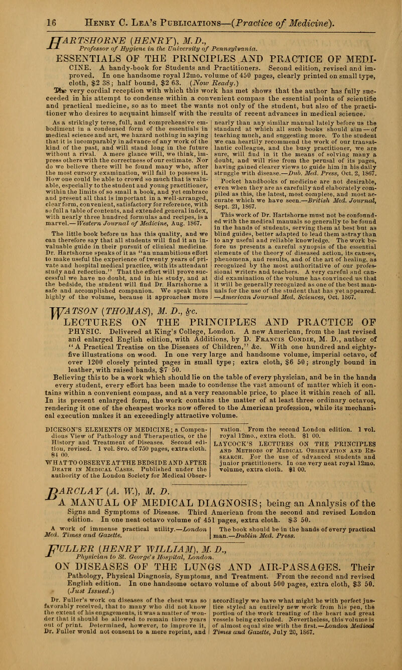 fTARTSHORNE {HENRY), M.D., -*■-*- Professor of Hygiene in the University of Pennsylvania. ESSENTIALS OF THE PRINCIPLES AND PRACTICE OF MEDI- CINE. A handy-book for Students and Practitioners. Second edition, revised and im- proved. In one handsome royal J2mo. volume of 450 pages, clearly printed on small type, cloth, $2 38; half bound, $2 63. (Now Ready.) Tt»e very cordial reception with which tbis work has met shows that the author has fully suc- ceeded in his attempt to condense within a convenient compass the essential points of scientific and practical medicine, so as to meet the wants not only of the student, but also of the practi- tioner who desires to acquaint himself with the results of recent advances in medical science. As a strikingly terse, full, and comprehensive em- bodiment in a condensed form of the essentials in medical science and art, we hazard nothing in saying that it is incomparably in advance of any work of the kind of the past, and will stand long in the future without a rival. A mere glance will, we think, im- press others with the correctness of our estimate. Nor do we believe there will be found many who, after the most cursory examination, will fail to possess it. How one could be able to crowd so much that is valu- able, especially to the student and young practitioner, within the limits of so small a book, and yet embrace and present all that is important in a well-arranged, clear form, convenient, satisfactory for reference, with so full a table of contents, and extended general index, with nearly three hundred formulas and recipes, is a marvel.— Western Journal of Medicine, Aug. 1867. The little book before us has this quality, and we can therefore say that all students will find it an in- valuable guide in their pursuit of clinical medicine. Dr. Hartshorne speaks of it as an unambitious effort to make useful the experience of twenty years of pri- vate and hospital medical practice, with its attendant study and reflection. That the effort will prove suc- cessful we have no doubt, and in his study, and at the bedside, the student will find Dr. Hartshorne a safe and accomplished companion. We speak thus highly of the volume, because it approaches more nearly than any similar manual lately before us the standard at which all such books should aim — of teaching much, and suggesting more. To the student we can heartily recommend the work of our transat- lantic colleague, and the busy practitioner, we are sure, will find in it the means of solving many a doubt, and will rise from the perusal of its pages, having gained clearer views to guide him in his daily struggle with disease.—Dub. Med. Press, Oct. 2, 1867. Pocket handbooks of medicine are not desirable, even when they are as carefully and elaborately com- piled as this, the latest, most complete, and most ac- curate which we have seen.—British Med. Journal, Sept. 21, 1S67. This work of Dr. Hartshorne must not be confound- ed with the medical manuals so generally to be found In the hands of students, serving them at best but as blind guides, better adapted to lead them astray than to any useful and reliable knowledge. The work be- fore us presents a careful synopsis of the essential elements of the theory of diseased action, its causes, phenomena, and results, and of the art of healing, as recognized by the most authoritative of our profes- sional writers and teachers. A very careful and can- did examination of the volume has convinced us that it will be generally recognized as one of the best man- uals for the use of the student that has yet appeared. —American Journal Med. Sciences, Oct. 1867. TUATSON {THOMAS), M. D., #c. LECTURES ON THE PRINCIPLES AND PRACTICE OF PHYSIC. Delivered at King's College, London. A new American, from the last revised and enlarged English edition, with Additions, by D. Francis Condie, M. D., author of A Practical Treatise on the Diseases of Children, &c. With one hundred and eighty- five illustrations on wood. In one very large and handsome volume, imperial octavo, of over 1200 closely printed pages in small type; extra cloth, $6 50; strongly bound in leather, with raised bands, $7 50. Believing this to be a work which should lie on the table of every physician, and be in the hands every student, every effort has been made to condense the vast amount of matter which it con- tains within a convenient compass, and at a very reasonable price, to place it within reach of all. In its present enlarged form, the work contains the matter of at least three ordinary octavos, rendering it one of the cheapest works now offered to the American profession, while its mechani- cal execution makes it an exceedingly attractive volume. DICKSON'S ELEMENTS OF MEDICINE; a Compen- dious View of Pathology and Therapeutics, or the History and Treatment of Diseases. Second edi- tion, revised. 1 vol. 8vo. of 750 pages, extra cloth. «U 00. WH AT TO OBSERVE AT THE BEDSIDE AND AFTER Death in Medical Cases. Published under the authority of the London Society for Medical Obser- vation. From the second London edition. 1 vol. royal 12mo., extra cloth. $1 00. LAYCOCK'S LECTURES ON THE PRINCIPLES and Methods of Medical Observation and Re- search. For the use of advanced students and junior practitioners. In one very neat royal 12mo. volume, extra cloth. $1 00. T>ARCLAY {A. W.), M. D. A MANUAL OF MEDICAL DIAGNOSIS; being an Analysis of the Signs and Symptoms of Disease. Third American from the second and revised London edition. In one neat octavo volume of 451 pages, extra cloth. $3 50. A work of immense practical utility.—London Med. Times and Gazette. The book should be in the hands of every practical man.—Dublin Med. Press. JPULLER {HENRY WILLIAM), M. D., -*- Physician to fit. George's Hospital, London. ON DISEASES OF THE LUNGS AND AIR-PASSAGES. Their Pathology, Physical Diagnosis, Symptoms, and Treatment. From the second and revised English edition. In one handsome octavo volume of about 500 pages, extra cloth, $3 50. (Just Issued.) Dr. Fuller's work on diseases of the chest was so favorably received, that to many who did not know the extent of his engagements, it was a matter of won- der that it should be allowed to remain three years out of print. Determined, however, to improve it, j Dr. Fuller would not consent to a mere reprint, and I accordingly we have what might be with perfect jus- tice styled an entirely new work from his pen, the portion of the work treating of the heart and great vessels being excluded. Nevertheless, this volume is of almost equal size with the first.—London Medioai Times and Gazette, July 20, 1S67.