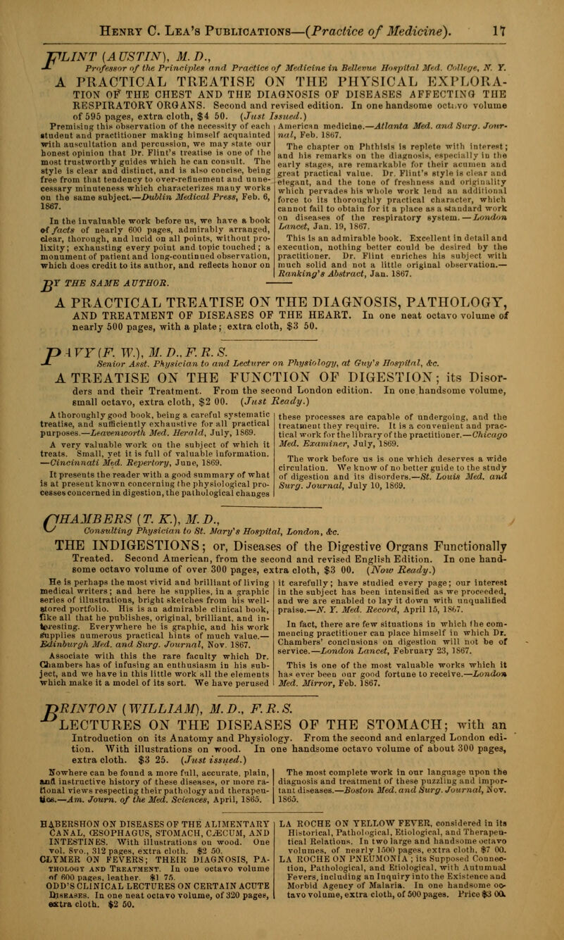 FLINT (A USTIN), M. D., -*- Professor of the Principles and Practice of Medicine in Bellevue Hospital Med. College, N. T. A PRACTICAL TREATISE ON THE PHYSICAL EXPLORA- TION Of THE CHEST AND THE DIAGNOSIS OF DISEASES AFFECTING TIIE RESPIRATORY ORGANS. Second and revised edition. In one handsome octavo volume of 595 pages, extra cloth, $4 50. (Just Issued.) Premising this observation of the necessity of each i American medicine.—Atlanta Med. and Surg. Jour- student and practitioner making himself acquainted with auscultation and percussion, we may state our honest opinion that Dr. Flint's treatise is one of the most trustworthy guides which he can consult. The style is clear and distinct, and is also concise, being free from that tendency to over-refinement and unne- cessary minuteness which characterizes mauy works on the same subject.—Dublin Medical Press, Feb. 6, 1867. In the invaluable work before us, we have a book of facts of nearly 600 pages, admirably arranged, clear, thorough, and lucid on all points, without pro- lixity; exhausting every point and topic touched ; a monument of patient and long-continued observation, which does credit to its author, and reflects honor on B T THE SAME AUTHOR. nal, Feb. 1867. The chapter on Phthisis is replete with interest; and his remarks on the diagnosis, especially in the early stages, are remarkable for their acumen and great practical value. Dr. Flint's style is clear and elegant, and the tone of freshness and originality which pervades his whole work lend an additional force to its thoroughly practical character, which cannot fail to obtain for it a place as a standard work on diseases of the respiratory system.—London Lancet, Jan. 19, 1867. This is an admirable book. Excellent in detail and execution, nothing better could be desired by the practitioner. Dr. Flint enriches his subject with much solid and not a little original observation.— Ranking''s Abstract, Jan. 1867. A PRACTICAL TREATISE ON THE DIAGNOSIS, PATHOLOGY, AND TREATMENT OF DISEASES OF THE HEART. In one neat octavo volume of nearly 500 pages, with a plate; extra cloth, $3 50. P\VY(F. W.), M.D..F.R.S. Senior Asst. Physician to and Lecturer on Physiology, at Guy's Hospital, &c. A TREATISE ON THE FUNCTION OF DIGESTION; its Disor- ders and their Treatment. From the second London edition. In one handsome volume, email octavo, extra cloth, $2 00. (Just Ready.) A thoroughly good book, being a careful systematic treatise, and sufficiently exhaustive for all practical purposes.—Leavenworth Med. Herald, July, 1S69. A very valuable work on the subject of which it treats. Small, yet it is full of valuable information. —Cincinnati Med. Repertory, June, 1869. It preseuts the reader with a good summary of what is at present known concerning the physiological pro- cesses concerned in digestion, the pathological changes these processes are capable of undergoing, and the treatment they require. It is a convenient and prac- tical work for the library of the practitioner.—Chicago Med. Examiner, July, 1S69. The work before us is one which deserves a wide circulation. We know of no better guide to the study of digestion and its disorders.—St. Louis Med. and Surg. Journal, July 10, 1869. (1HAMBERS (T. K.), M. D., ^ Consulting Physician to St. Mary's Hospital, London, &c. THE INDIGESTIONS; or, Diseases of the Digestive Organs Functionally Treated. Second American, from the second and revised English Edition. In one hand- some octavo volume of over 300 pages, extra cloth, $3 00. (Now Ready.) He is perhaps the most vivid and brilliant of living medical writers; and here he supplies, iu a graphic series of illustrations, bright sketches from his well- eiored portfolio. His is an admirable clinical book, Tike all that he publishes, original, brilliant, and in- teresting. Everywhere he is graphic, and his work Supplies numerous practical hints of much value.— Edi7iburgh Med. and Surg. Journal, Nov. 1867. Associate with this the rare faculty which Dr. Chambers has of infusing an enthusiasm in his sub- ject, and we have in this little work all the elements which make it a model of its sort. We have perused it carefully; have studied every page; our interest in the subject has been intensified as we proceeded, and we are enabled to lay it down with unqualified praise.—N. Y. Med. Record, April 15, 1S67. In fact, there are few situations in which the com- mencing practitioner can place himself iu which Dr. Chambers' conclusions on digestion will not be of service.—London Lancet, February 23, 1S67. This is one of the most valuable works which it has ever been our good fortune to receive.—London Med. Mirror, Feb. 1867. ■nRINTON {WILLIAM), M.D., F.R.S. LECTURES ON THE DISEASES OF THE STOMACH; with an Introduction on its Anatomy and Physiology. From the second and enlarged London edi- tion. With illustrations on wood. In one handsome octavo volume of about 300 pages, extra cloth. $3 25. (Just issued.) Nowhere can be found a more full, accurate, plain, and instructive history of these diseases, or more ra- tional views respecting their pathology and therapeu- tics.—Am. Journ. of the Med. Sciences, April, 1S65. The most complete work in our language upon the diagnosis and treatment of these puzzling and impor- tant diseases.—Boston Med. and Surg. Journal, Nov. 1865. habershon on diseases of the alimentary Canal, oesophagus, stomach, caecum, and INTESTINES. With illustrations ou wood. One vol. 8vo., 312 pages, extra cloth. $2 50. CLYMER ON FEVERS; THEIR DIAGNOSIS, Pa- thology and Treatment. In one octavo volume of 600 pages, leather. *1 75. ODD'S CLINICAL LECTURES ON CERTAIN ACUTE Diseases. In one neat octavo volume, of 320 pages, extra cloth. $2 50. LA ROCHE ON YELLOW FEVER, considered in its Historical, Pathological, Etiological, and Therapeu- tical Relations. In two iarge and handsome octavo volumes, of nearly 1500 pages, extra cloth. $7 00. LA ROCHE ON PNEUMONIA ; its Supposed Connec- tion, Pathological, and Etiological, with Autumual Fevers, including an Inquiry into the Existence and Morbid Agency of Malaria. In one handsome oc- tavo volume, extra cloth, of 500pages. Price $3 00k