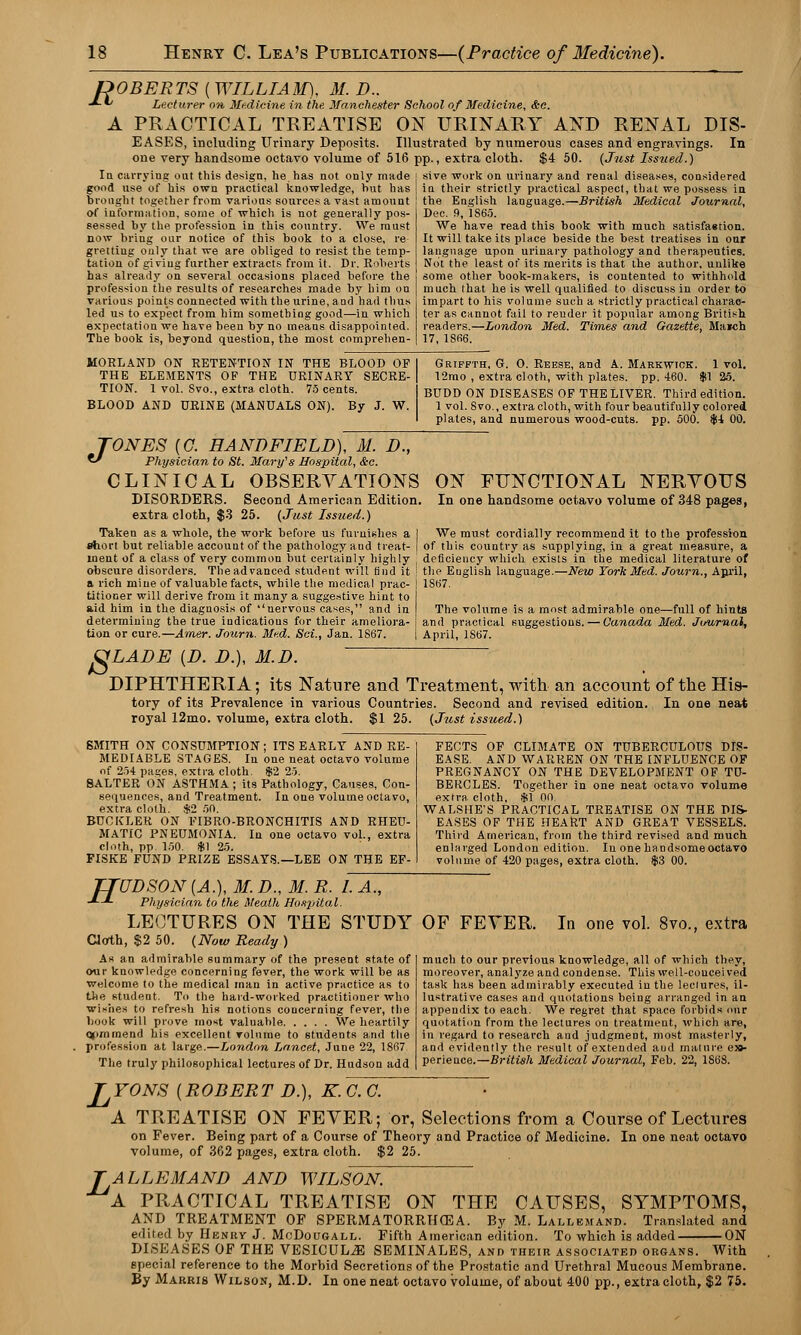 ROBERTS ( WILLIAM), M. D.. Lecturer on Medicine in the Manchester School of Medicine, &c. PRACTICAL TREATISE ON URINARY AND RENAL DIS- EASES, including Urinary Deposits. Illustrated by numerous cases and engravings. In one very handsome octavo volume of 516 pp., extra cloth. $4 50. {Just Issued.) In carrying out this design, he has not only made sive work on urinary and renal diseases, considered £1 A good use of his own practical knowledge, hut has brought together from various sources a vast amount of information, some of which is not generally pos- sessed by the profession in this country. We must now bring our notice of this book to a close, re grettiug only that we are obliged to resist the temp- tation of giving further extracts from it. Dr. Roberts has already on several occasions placed before the profession the results of researches made by him on various points connected with the urine, and had thus led us to expect from him something good—in which expectation we have been by no means disappointed. The book is, beyond question, the most comprehen- in their strictly practical aspect, that we possess in the English language.—British Medical Journal, Dec. 9, 1S65. We have read this book with much satisfaerion. It will take its place beside the best treatises in our language upon urinary pathology and therapeutics. Not the least of its merits is that the author, unlike some other book-makers, is contented to withhold much that he is well qualified to discuss in order to impart to his volume such a strictly practical charac- ter as cannot fail to render it popular among British readers.—London Med. Times and Gazette, Ma*ch 17, 1SB6. MORLAND ON RETENTION IN THE BLOOD OF THE ELEMENTS OF THE URINARY SECRE- TION. 1 vol. Svo., extra cloth. 75 cents. BLOOD AND URINE (MANUALS ON). By J. W. Griffth, G. 0. Reese, and A. Markwick. 1 vol. 12mo , extra cloth, with plates, pp. 460. $1 25. BUDD ON DISEASES OF THE LIVER. Third edition. 1 vol. Svo., extra cloth, with four beautifully colored plates, and numerous wood-cuts. pp. 500. $4 00. TONES [G. HANDFIELD), M. D.,  Physician to St. Mary's Hospital, &c. CLINICAL OBSERVATIONS DISORDERS. Second American Edition, extra cloth, $3 25. (Just Issued.) Taken as a whole, the work before us furnishes a I short but reliable accotint of the pathology and treat- I inent of a class of very common but certainly highly obscure disorders. The advanced student will find it a rich mine of valuable facts, while the medical prac- titioner will derive from it many a suggestive hint to aid him in the diagnosis of nervous cases, and in determining the true indications for their ameliora- tion or cure.—Arner. Journ. Mud. Sci., Jan. 1867. ON FUNCTIONAL NERVOUS In one handsome octavo volume of 348 pages, We must cordially recommend it to the profession of this country as supplying, in a great measure, a deficiency which exists in the medical literature of the English language.—New York Med. Journ., April, 1S67. The volume is a most admirable one—full of hints and practical suggestions. — Canada Med. Journal, April, 1867. VLADE {D. D.), M.D. DIPHTHERIA; its Nature and Treatment, with an account of the His- tory of its Prevalence in various Countries. Second and revised edition. In one neat royal 12mo. volume, extra cloth. $1 25. (Just issued.) SMITH ON CONSUMPTION; ITS EARLY AND RE- MEDIABLE STAGES. In one neat octavo volume of 254 pages, extra cloth. $2 25. SALTER ON ASTHMA ; its Pathology, Causes, Con- sequences, and Treatment. In one volume octavo, extra cloth. $2 50. BUCKLER ON FIBRO-BRONCHITIS AND RHEU- MATIC PNEUMONIA. In one octavo vol., extra cloth, pp. 150. $1 25. FISKE FUND PRIZE ESSAYS.—LEE ON THE EF- FECTS OF CLIMATE ON TUBERCULOUS DIS- EASE. AND WARREN ON THE INFLUENCE OF PREGNANCY ON THE DEVELOPMENT OF TU- BERCLES. Together in one neat octavo volume extra cloth, $1 00. WALSHE'S PRACTICAL TREATISE ON THE DIS- EASES OF THE HEART AND GREAT VESSELS. Third American, from the third revised and much enlarged London edition. Iu one handsome octavo volume of 420 pages, extra cloth. $3 00. TJUDSON {A.), M. D., M. R. I. A., -*—*- Physician to the Heath Hospital. LECTURES ON THE STUDY Cloth, $2 50. (Now Ready) As an admirable summary of the present state of our knowledge concerning fever, the work will be as welcome to the medical man in active practice as to the student. To the hard-worked practitioner who wishes to refresh his notions concerning fever, the book will prove most valuable We heartily opmrnend his excellent volume to students and the profession at large.—London Lancet, June 22, 1867 The truly philosophical lectures of Dr. Hudson add OF FEVER. In one vol. 8vo., extra much to our previous knowledge, all of which they, moreover, analyze and condense. This well-conceived task has been admirably executed iu the leciures, il- lustrative cases and quotations being arranged in an appendix to each. We regret that space forbids our quotation from the lectures on treatment, which are, in regard to research and judgment, most masterly, and evidently the result of extended aud mature e»- perieuce.—British Medical Journal, Feb. 22, 1S6S. JjYONS {ROBERT D.), K.C.C. A TREATISE ON FEVER; or, Selections from a Course of Lectures on Fever. Being part of a Course of Theory and Practice of Medicine. In one neat octavo volume, of 362 pages, extra cloth. $2 25. ALLEMAND AND WILSON. A PRACTICAL TREATISE ON THE CAUSES, SYMPTOMS, AND TREATMENT OF SPERMATORRHOEA. By M. Lallemand. Translated and edited by Henry J. McDougall. Fifth American edition. To which is added ON DISEASES OF THE VESICULiE SEMINALES, and their associated organs. With special reference to the Morbid Secretions of the Prostatic and Urethral Mucous Membrane. ByMARRis Wilson, M.D. In one neat octavo volume, of about 400 pp., extra cloth, $2 75.