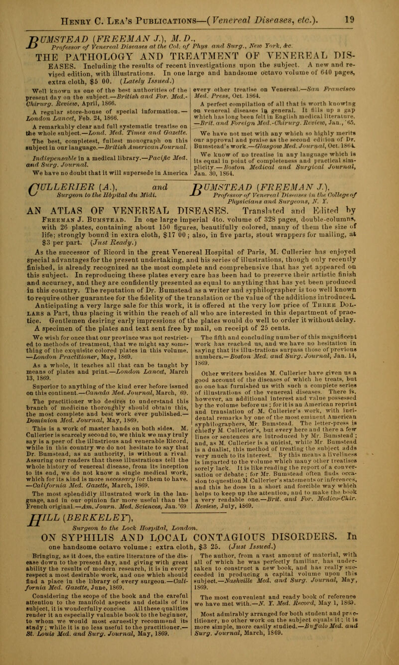 B UMSTEAD {FREEMAN J.), 31.D., Professor of Venereal Diseases at the Col. of Phys and Surg., New York, &c. THE PATHOLOGY AND TREATMENT OF VENEREAL DIS- EASES. Including the results of recent investigations upon the subject. A new and re- vised edition, with illustrations. In one large and handsome octavo volume of 640 pages, extra cloth, $5 00. {Lately Issued.) every other treatise on Venereal.—Ban Pranctseo Med. Press, Oct. 1S64. A perfect compilation of all that is worth knowing on venereal diseases ill general. It tills up a gap which has long been felt in English medical Literature. —Brit, and Foreign Med.-Chirurg. Review, Jan., !65. Well known as one of the best authorities of the present day on the subject.—British and For. Med.- Chirurg. Review, April, 1S66. A regular store-house of special information.— London Lancet, Feb. 24, 1866. A remarkably clear and full systematic treatise on the whole subject.—£owd. Med. Times and Gazette. The best, completest, fullest monograph on this subject in our language.—British American Journal. Indispensable in a medical library.—Pacific Med. and Surg. Journal. We have no doubt that it will supersede in America We have not met with any which so highly merits our approval and praise as the second edition of Dr. Bumstead's work.—Glasgow Med. J»>i r unl, Oct. 186-t We know of no treatise in any language which is its equal in point of completeness and practical sim- plicity— Boston Medical and Surgical Journal, Jan. 30, 1864. ~D UMSTEAD {FREEMAN J.), -*-* Professor of Venereal Diseases In the ('• (1ULLERIER {A.), and *S Surgeon to the Hdpital du Midi. J-* Pro/essornfVenereat'tHseasesintheOolleffeo/ Physicians and Surgeons, N. Y. AN ATLAS OP VENEREAL DISEASES. Translated and Edited hy Freeman J. Bumstead. In one large imperial 4to. volume of 328 pages, double-columns, with 26 plates, containing about 150 figures, beautifully colored, many of them the size of life; strongly bound in extra cloth, $17 00 ; also, in five parts, stout wrappers for mailing, at $3 per part. {Just Ready.) As the successor of Ricord in the great Venereal Hospital of Paris, M. Cullerier has enjoyed special advantages for the present undertaking, and his series of illustrations, though only recently finished, is already recognized as the most complete and comprehensive that has yet appeared on this subject. In reproducing these plates every care has been had to preserve their artistic finish and accuracy, and they are confidently presented as equal to anything that has yet been produced in this country. The reputation of Dr. Bumstead as a writer and syphilographer is too well known to require other guarantee for the fidelity of the translation or the value of the additions introduced. Anticipating a very large sale for this work, it is offered at the very low price of Three Dol- lars a Part, thus placing it within the reach of all who are interested in this department of prac- tice. Gentlemen desiring early impressions of the plates would do well to order it without delay. A specimen of the plates and text sent free by mail, on receipt of 25 cents. We wish for once that our province was not restrict- ed to methods of treatment, that we might say some- thing of the exquisite colored plates in this volume. —London Practitioner, May, 1869. As a whole, it teaches all that can be taught by means of plates and print.—London Lancet, March 13, 1869. Superior to anything of the kind ever before issued on this continent.—Canada- Med. Journal, March, 69. The practitioner who desires to understand this branch of medicine thoroughly should obtain this, the most complete and best work ever published.— Dominion Med. Journal, May, 1869. This is a work of master hands on both sides. M. Cullerier is scarcely second to, we think we may truly say is a peer of the illustrious and venerable Ricord, while in this country we do not hesitate to say that Dr. Bumstead, as au authority, is without a rival Assuring our readers that these illustrations tell the whole history of venereal disease, from its inception to its end, we do not know a single medical work, which for its kind is more necessary for them to have. —California Med. Gazette, March, 1869. The most splendidly illustrated work in the lan- guage, and in our opinion far more useful than the French original.—Am.Journ. Med. Sciences, Jan.'69 The fifth and concluding number of this magnificent work has reached us, and we have no hesitation in saying that its illustrati'ons surpass those of previous numbers.—Boston Med. and Surg. Journal, Jan. 14, 1S69. Other writers besides M. Cullerier have given us a good account of the diseases of which he treats, but no one has furnished us with such a complete series of illustrations of the venereal diseases. There is. however, an additional interest and value possessed by the volume before us ; for it is an American reprint and translation of M. Cullorier's work, with inci- dental remarks by one of the most emineut American syphilographers, Mr Bumstead. The letter-press ia chiefly M. Cullerier's, but every here and there a few lines or sentences are introduced by Mr. Bumstead ; and, as M. Cullerier is a uuicist, while Mr Bumstead is a dualist, this method of treating the subject adds very much to its interest. By this means a liveliness is imparted to the volume which many Other treatises sorely lack. It is like reading the report of a conver- sation or debate ; for Mr. Bumstead often finds occa- sion toquestionM Cullerier's statements or inferences, and this he does in a short and forcible way which helps to keep up the attention, and to make the book a very readable one.— Brit, and For. Mtdico-Chir. Revieio, July, 1S69. TJILL {BERKELEY), Surgeon to the Lock Hospital, London. ON SYPHILIS AND LOCAL CONTAGIOUS DISORDERS. one handsome octavo volume : extra cloth, $3 25. (Just Issued.) In Bringing, as it does, the entire literature of the dis- ease down to the present day, and giving with great ability the results of modern research, it is in every respect a most desirable work, and one which should find a place in the library of every surgeon.—Cali- fornia Med. Gazette, June, 1869. Considering the scope of the book and the careful atteution to the manifold aspects and details of its subject, it is wonderfully concise. All these qualities render it an especially valuable book to the beginner, to whom we would most earnestly recommend its study ; while it is no less useful to the practitioner.— St. Louis Med. and Surg. Journal, May, 1869. The author, from a vast amount of material, with all of which he was perfectly familiar, has under- taken to construct a new book, and has really suc- ceeded in producing a capital volume upon this subject.—Nashville Med. and Surg. Journal, May, 1S69. The most convenient and ready book of reference we have met with.— N. Y. Med. Record, May 1, ISA?. Most admirably arranged for both student and pr.i c- titioner, no other work on the subject equals it : it is more simple, more easily studied.—BvJjaloMed. and Surg. Journal, March, 1S69.