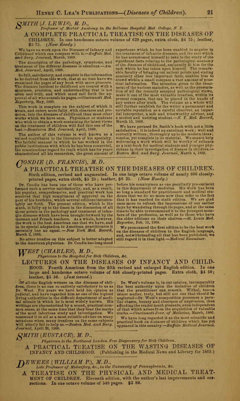 VMITll (J. LE WIS), M. I)., *3 Professor of Morbid Anatomy in the Belhvue Hospital Med College, N Y. A COMPLETE PRACTICAL TREATISE ON THE DISEASES OF CHILDREN. In one handsome octavo volume of 620 pages, extra cloth, $4 75; leather, $5 75. (Now Ready.) experience which he has been enabled to ac [Uire in We have no work upon the Diseases of Infancy and Childhood which can compare with it.—Buffalo Med. and Surg. Journal, March, 1869. The description of the pathology, symptoms, and treatment of the different diseases is excellent.—.4//i Med. Journal, April, 1869. So full, satisfactory, and complete is the information to be derived from this work, that at no time have we examined the pages of any book with more pleasure. The diseases incident to childhood are treated with a clearness, precision, and understanding that is nut often met with, aud which must call forth the ap- proval of all who consult its pages.—Cincinnati Med. Repertory, May, 1S69. This work is complete on the subject of which it treats, and enters more fully, with clearness and pre- cision, into the diseases of childhood than most other works which we have seen. Physiciaus or students who wish to obtain a work containing the latest views on the treatment of children will find this one of the best.—Dominion Med. Journal, April, 1869. The author of this volume is well known as a valued contributor to the literature of his specialty. The faithful rnanuer iu which he has worked in the public institutions with which he has been counected, the conscientious regard for truth which has for years characterized all his researches, the great amount of the treatment of Infantile disease*, and the care which he has accustomed himself to take iu the study of the significant facts relating to the pathological anatomy of the diseases of childhood, eminently ti> him for the task which he has taken upon hi ins,-If The remark- able faculty of bringing out salient points and stating concisely other less important facts, enables him to crowd within a small compass a vast amount of prac- tical information. The atteution giveu to the treat- ment of the various maladies, as we] I as the presenta- tion of all the recently accepted pathological views, make it one of the most valuable treatises, within its present compass, that can be placed in the hands of any seeker after truth. The volume as a whole will still further establish for the writer a permanent and enviable reputation as a careful observer, an impar- tial interpreter, a safe and trustworthy adviser, and a modest and untiring student.—N. Y. Med. Record, March 15, 1S69. We have perused Dr. Smith's book with not a littte satisfaction; it is indeed an excellent work; well and correctly written ; thoroughly up to the modern ideas ; concise, yet complete iu its material. We cannot help welcoming a work which will be worthy of reliance as a text-book for medical studeuts and younger phy- sicians in their investigation of disease in children.— Boston Med. and Surg. Journal, March 4, 1869. flONDIE {D. FRANCIS), M. D. A PRACTICAL TREATISE ON THE DISEASES OF CHILDREN. Sixth edition, revised and augmented. In one large octavo volume of nearly 800 closely- printed pages, extra cloth, $5 25 ; leather, $6 25. (Now Beady.) Dr. Condie has been one of those who have per- formed such a service satisfactorily, and, as a result, his popular, comprehensive, and practical work has received that high compliment of approval on the part of his brethren, which several editions incontes- tably set forth. The present edition, which is the sixth, is fully up to the times in the discussion of all those points in the pathology and treatment of infan- tile diseases which have been brought forward by the German and French teachers. As a whole, however, the work is the best American one that we have, and in its special adaptation to American practitioners it certainly has no equal.—New York Med. Record, March 2, 1S68. No other treatise on this subject is better adapted to the American physician. Dr. Condie has long stood before his countrymen as one peculiarly pre-eminent in this department of medicine His work has been so long a standard for practitioners and medical stu- dents that we do no more now than refer to the fact that it has reached its sixth edition. We are glad once more to refresh the impressions of our earlier days by wandering through its pages, and at the same time to be able to recommend it to the youngest mem- bers of the professiou, as well as to those who have the older editions on their shelves.—St. Louis Med. Reporter, Feb. 15,1868. We pronounced the first edition to be the best work on the diseases of children in the English language, and, notwithstanding all that has been published, we still regard it in that light.—Medical Examiner. WEST {CHARLES), 31.D., ' ' Physician to the Hospital/or Sick Children, <fcc. LECTURES ON THE DISEASES OF INFANCY AND CHILD- HOOD. Fourth American from the fifth revised and enlarged English edition. In one large and handsome octavo volume of 656 closely-printed pages. Extra cloth, $4 50 j leather, $5 50. (Just issued.) Of all the Euglish writers on the diseases of chil- dren, there is no one so entirely satisfactory to us as Dr West. For years we have held his opinion as judicial, and have regarded him as one of the highest living authorities in the difficult department of medi- cal scieuce in which he is most widely known. His writings are characterized by a sound, practical com- mon sense, at the same time that they bear the marks Otfthe most laborious study and investigation. We commend it to all as a most reliable adviser on many occasions when many treatises on the same subjects will utterly fail to help us.—Boston Med. and Surg. Journal, A'pril 26, 1S66. Dr. West's volume is, in our opinion, incomparably the best authority upon the maladies of children that the practitioner can consult. Withal, too—a minor matter, truly, but still not oue that should be neglected—Dr. West's composition possesses a pecu- liar charm, beauty and clearness of expression, thus affording the reader much pleasure, even independent of that which arises from the acquisition of valuable truths.—Cincinnati Jour. of Medicine, March, 1S66. We have long regarded it as the most scientific and practical book on diseases of children which has yet appeared in this country.—Buffalo Medical Journal. OMITH {EUSTACE). M. D., Physician to the Northwest London Free Dispensary for Sick Children. A PRACTICAL TREATISE ON THE WASTING DISEASES OF INFANCY AND CHILDHOOD. (Publishing in the Medical News aud Library for 1869.) D EWEES ( WILLIAM P.), M.D., Late Professor of Midwifery, &<'.., in the University of Pennsylvania, &e. A TREATISE ON THE PHYSICAL AND MEDICAL TREAT- MENT OF CHILDREN. Eleventh edition, with the author's last improvements and cor- rections. In one octavo volume of 548 pages. $2 80.