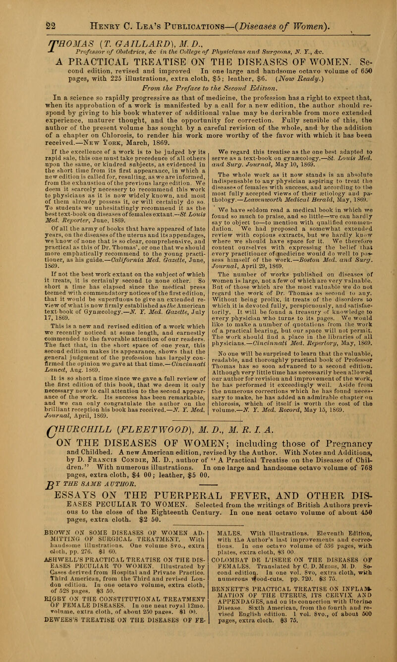 A THOMAS {T. GAILLARD),M.D., Professor of Obstetrics, &c in the College of Physicians and Surgeons, N. Y., &c. PRACTICAL TREATISE ON THP] DISEASES OF WOMEN. Se- cond edition, revised and improved In one large and handsome octavo volume of 650 pages, with 225 illustrations, extra cloth, $5; leather, $6. (Now Ready.) From the Preface to the Second Edition. In a science so rapidly progressive as that of medicine, the profession has a right to expect that, when its approbation of a work is manifested by a call for a new edition, the author should re- spond by giving to his book whatever of additional value may be derivable from more extended experience, maturer thought, and the opportunity for correction. Fully sensible of this, the author of the present volume has sought by a careful revision of the whole, and by the addition of a chapter on Chlorosis, to render his work more worthy of the favor with which it has been received.—New York, March, 1869. If the excellence of a work is to be judged by its rapid sale, this one must take precedence of all others upon the same, or kindred subjects, as evidenced in the short time from its first appearance, in which a new edition is called for, resulting, as we are informed, from the exhaustiouof the previous largeedition. We deem it scarcely necessery to recommend this work to physicians as it is now widely known, and most of them already possess it, or will cei'tainly do so. To students we unhesitatingly recommend it as the best text-book on diseases of females extant.—St Louis Med. Reporter, June, 1S69. Of all the army of books that have appeared of late years, on the diseases of the uterus and its appendages, we know of none that is so clear, comprehensive, and practical as this of Dr. Thomas', or one that we should more emphatically recommend to the young practi- tioner, as his guide.—California Med. Gazette, June, 1S69. If not the best work extant on the subject of which it treats, it is certainly second to none other. So short a time has elapsed since the medical press teemed with commendatory notices of the first edition, that it would be superfluous to give an extended re- view of what is no w firmly established as the American textbook of Gynecology.—N. Y. Med. Gazette, July 17, 1869. This is a new and revised edition of a work which we recently noticed at some length, and earnestly commended to the favorable attention of our readers. The fact that, in the short space of one year, this second edition makes its appearance, shows that the general judgment of the profession has largely con- firmed the opinion we gave at that time.— Cincinnati Lancet, Aug. 1869. It is so short a time since we gave a full review of the first edition of this book, that we deem it only necessary now to call attention to the second appear- ance of the work. Its success has been remarkable, and we can only congratulate the author on the brilliant reception his book has received.—N. Y. Med. Journal, April, 1S69. We regard this treatise as the one best adapted to serve as a text-book on gynecology.—St. Louis Med. and Surg. Journal, May 10, 1869. The whole work as it now stands is an absolute indispensable to auy physician aspiring to treat tlie diseases of females with success, and according to the most fully accepted views of their etiology and pa- thology.—Leavenworth Medical Herald, May, 1869. We have seldom read a medical book in which we found so much to praise, and so little—we can hardly say to object to—to mention with qualified commen- dation. We had proposed a somewhat extended review with copious extracts, but we hardly knuw where we should have space for it. We therefore content ourselves with expressing the belief that every practitioner of medicine would do well to po.-*- sess himself of the work.—Boston Med. and Surg. Journal, April 29, 1869. The number of works published on diseases of women is large, not a few of which are very valuable. But of those which are the most valuable we do not regard the work of Dr. Thomas as second to any. Without being prolix, it treats of the disorders to which it is devoted fully, perspicuously, and satisfac- torily. It will be found a treasury of knowledge to every physician who turns to its pages. We would like to make a uumber of quotations from the work of a practical beariug, but our space will not permit. The work should Uud a place in the libraries of all physicians.—Cincinnati Med. Repertory, May, 1869. No one will be surprised to learn that the valuable, readable, and thoroughly practical book of Professor Thomas has so soon advanced to a second edition. Although very little time has necessarily been allowed our author for revision and improvement of the work, he has performed it exceedingly well. Aside from the numerous corrections which he has found neces- sary to make, he has added an admirahle chapter on chlorosis, which of itself is worth the cost of the volume.—N. Y. Med. Record, May 15, 1869. QHURCHILL {FLEETWOOD), M. D., M. R. I. A. ON THE DISEASES OF WOMEN; including those of Pregnancy and Childbed. A new American edition, revised by the Author. With Notes and Additions, by D. Francis Condie, M. D., author of  A Practical Treatise on the Diseases of Chil- dren. With numerous illustrations. In one large and handsome octavo volume of 768 pages, extra cloth, $4 00; leather, $5 00. JDY THE SAME AUTHOR. ESSAYS ON THE PUERPERAL FEVER, AND OTHER DIS- EASES PECULIAR TO WOMEN. Selected from the writings of British Authors previ- ous to the close of the Eighteenth Century. In one neat octavo volume of about 450 pages, extra cloth. $2 50. BROWN ON SOME DISEASES OF WOMEN AD- MITTING OP SURGICAL TREATMENT. With handsome illustrations. One volume Svo., extra cloth, pp. 276. $1 60. AfiHWELL'S PRACTICAL TREATISE ON THE DIS- EASES PECULIAR TO WOMEN. Illustrated by Gases derived from Hospital and Private Practice. Third American, from the Third and revised Lon- don edition. In one octavo volume, extra cloth, of 528 pages. $3 50. RIGBV ON THE CONSTITUTIONAL TREATMENT OF FEMALE DISEASES. In one neat royal 12mo. volume, extra cloth, of about 250 pages. $1 00. DEWEES'.S TREATISE ON THE DISEASES OF FE- MALES. With illustrations. Eleventh Edition, with the Author's last improvements and correc- tions. In one octavo volume of 536 pages, with plates, extra cloth, $3 00. COLOMBAT DE L'ISERE ON THE DISEASES OF FEMALES. Translated by C. D. Meius, M. D. Se- cond edition. In one vol. Svo, extra cloth, wkh numerous wood-cuts. pp. 720. $3 75. BENNETT'S PRACTICAL TREATISE ON INFLAM. MATION OF THE UTERUS, ITS CERVIX AND APPENDAGES, and ou its connection with Uterine Disease. Sixth American, from the fourth aud re- vised English edition. 1 vol. 8vo., of about 000 pages, extra cloth. $3 75.