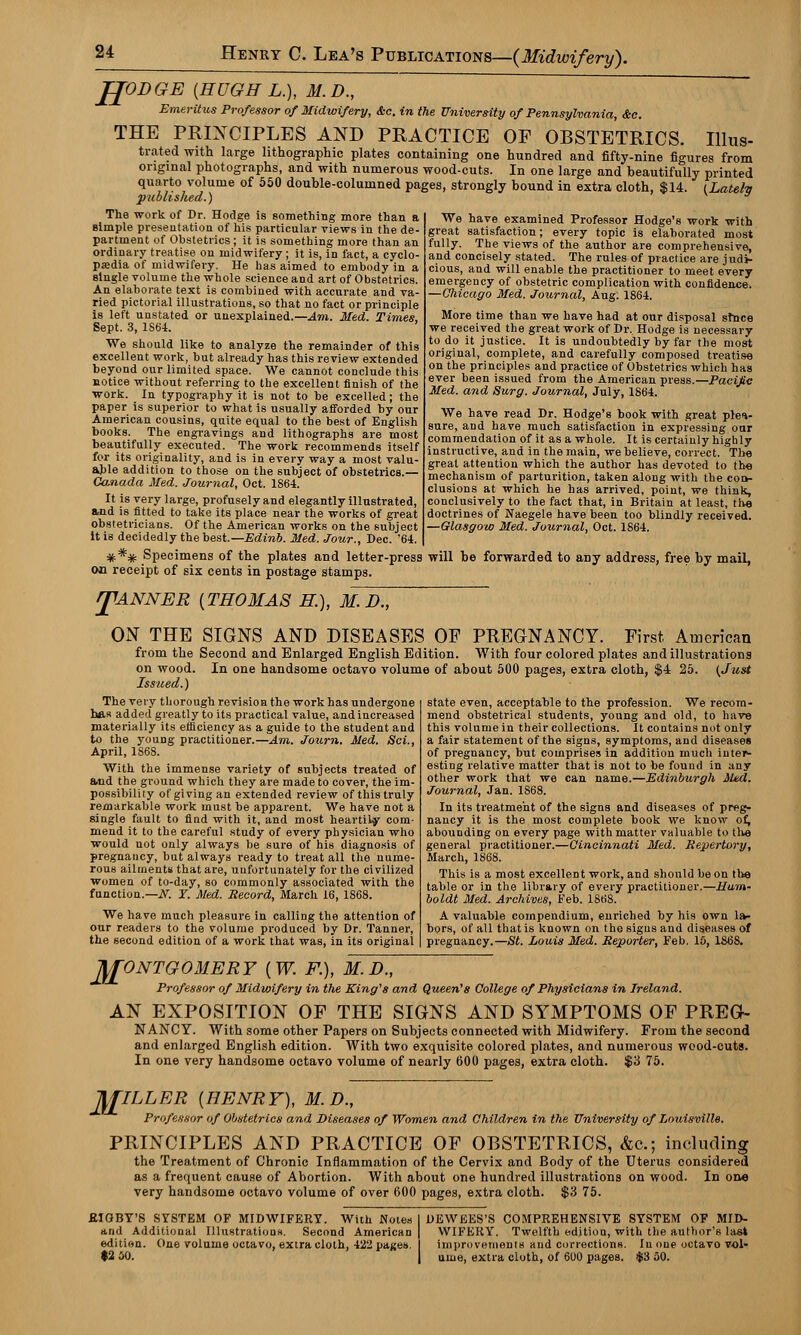 JJODGE {HUGH L.), 31. D., Emeritus Professor of Midwifery, &c. in the University of Pennsylvania, &c. THE PRINCIPLES AND PRACTICE OF OBSTETRICS. Illus- trated with large lithographic plates containing one hundred and fifty-nine figures from original photographs, and with numerous wood-cuts. In one large and beautifully printed quarto volume of 550 double-columned pages, strongly bound in extra cloth, $14. (Latefa published.) The work of Dr. Hodge is something more than a simple presentation of his particular views in the de- partment of Obstetrics ; it is something more than an ordinary treatise on midwifery; it is, in fact, a cyclo- pedia of midwifery. He has aimed to embody in a single volume the whole science and art of Obstetrics. An elaborate text is combined with accurate and va- ried pictorial illustrations, so that no fact or principle is left unstated or unexplained.—Am. Med. Times, Sept. 3, 1S64. We should like to analyze the remainder of this excellent work, but already has this review extended beyond our limited space. We cannot conclude this notice without referring to the excellent finish of the work. In typography it is not to be excelled; the paper is superior to what is usually afforded by our American cousins, quite equal to the best of English books. The engravings and lithographs are most beautifully executed. The work recommends itself for its originality, and is in every way a most valu- able addition to those on the subject of obstetrics.— Canada Med. Journal, Oct. 1864. It is very large, profusely and elegantly illustrated, and is fitted to take its place near the works of great obstetricians. Of the American works on the subject it is decidedly the best.—Edinb. Med. Jour., Dec. '64. We have examined Professor Hodge's work with great satisfaction; every topic is elaborated most fully. The views of the author are comprehensive, and concisely stated. The rules of practice are judi- cious, and will enable the practitioner to meet every emergency of obstetric complication with confidence. —Chicago Med. Journal, Aug. 1864. More time than we have had at our disposal stnce we received the great work of Dr. Hodge is necessary to do it justice. It is undoubtedly by far the most original, complete, and carefully composed treatise on the principles and practice of Obstetrics which has ever been issued from the American press.—Pacific Med. and Surg. Journal, July, 1864. We have read Dr. Hodge's book with great plea- sure, and have much satisfaction in expressing our commendation of it as a whole. It is certainly highly instructive, and in the main, we believe, correct. The great attention which the author has devoted to the mechanism of parturition, taken along with the con- clusions at which he has arrived, point, we think, conclusively to the fact that, in Britain at least, the doctrines of Naegele have been too blindly received. —Glasgow Med. Journal, Oct. 1864. **# Specimens of the plates and letter-press will be forwarded to any address, free by mail, on receipt of six cents in postage stamps. J1ANNER {THOMAS H), MD~., ON THE SIGNS AND DISEASES OF PREGNANCY. First American from the Second and Enlarged English Edition. With four colored plates and illustrations on wood. In one handsome octavo volume of about 500 pages, extra cloth, $4 25. {Just Issued.) The very thorough revision the work has undergone has added greatly to its practical value, and increased materially its efficiency as a guide to the student and to the young practitioner.—Am. Journ. Med. Sci., April, 1S68. With the immense variety of subjects treated of and the ground which they are made to cover, the im- possibility of giving an extended review of this truly remarkable work must be apparent. We have not a single fault to find with it, and most heartily com- mend it to the careful study of every physician who would not only always he sure of his diagnosis of pregnancy, but always ready to treat all the nume- rous ailments that are, unfortunately for the civilized women of to-day, so commonly associated with the function.— X. Y. Med. Record, March 16, 1S68. We have much pleasure in calling the attention of our readers to the volume produced by Dr. Tanner, the second edition of a work that was, in its original state even, acceptable to the profession. We recom- mend obstetrical students, young and old, to have this volume in their collections. It contains not only a fair statement of the signs, symptoms, and diseases of pregnancy, but comprises in addition much inter- esting relative matter that is not to be found in any other work that we can name.—Edinburgh Med. Journal, Jan. 1S68. In its treatment of the signs and diseases of preg- nancy it is the most complete book we know of, abounding on every page with matter valuable to the general practitioner.—Cincinnati Med. Repertory, March, 1868. This is a most excellent work, and should be on the table or in the library of every practitioner.—Hum- boldt Med. Archives, Feb. 1868. A valuable compendium, enriched by his own la- bors, of all that is known on the sigus and diseases of pregnancy.—St. Louis Med. Reporter, Feb. 15, 186S. M ONTGOMERY {W. F.), M.D., Professor of Midwifery in the King's and Queen's College of Physicians in Ireland. AN EXPOSITION OF THE SIGNS AND SYMPTOMS OF PREG- NANCY. With some other Papers on Subjects connected with Midwifery. From the second and enlarged English edition. With two exquisite colored plates, and numerous wood-cuts. In one very handsome octavo volume of nearly 600 pages, extra cloth. $3 75. M ILLER {HENRY), M.D., Professor of Obstetrics and Diseases of Women and Children in the University of Louisville. PRINCIPLES AND PRACTICE OF OBSTETRICS, &c; including the Treatment of Chronic Inflammation of the Cervix and Body of the Uterus considered as a frequent cause of Abortion. With about one hundred illustrations on wood. In one very handsome octavo volume of over 600 pages, extra cloth. $3 75. EIGBY'S SYSTEM OF MIDWIFERY. With Notes and Additioual Illustrations. Second American edition. One volume octavo, extra cloth, 422 patres. $2 50. DEWEES'S COMPREHENSIVE SYSTEM OF MID- WIFERY. Twelfth edition, with the author's las* improvements and corrections. Iu one octavo vol- ume, extra cloth, of 61)0 pages. $3 50.