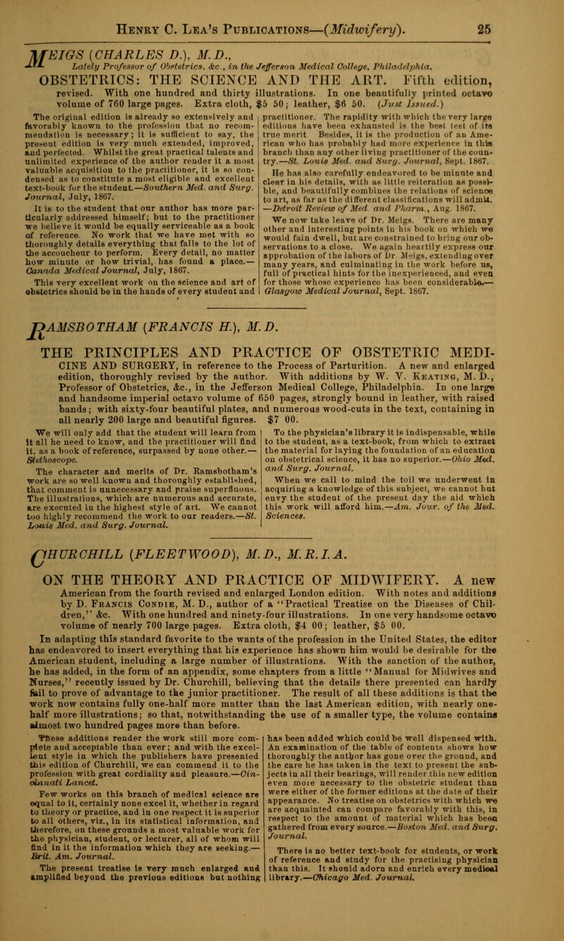 lifEIGS {CHARLES D.), M.D., «*• Lately Professor of Obstetrics, &c , in the Jefferson Medical College, Philadelphia. OBSTETRICS: THE SCIENCE AND THE ART. Fifth edition, revised. With one hundred and thirty illustrations. In one beautifully printed octavo volume of 760 large pages. Extra cloth, $5 50; leather, $6 50. (Just Issued.) The original edition is already so extensively and favorably known to the profession that no recom- mendation is necessary; it is sulnciont to say, the present edition is very much extended, improved, aud perfected. Whilst the great practical talents and unlimited experience of the author render it a most valuable acquisition to the practitioner, it is so con- densed as to constitute a most eligible and excellent text-book for the student.—Southern Med. and Surg. Journal, July, 1867. It is to the student that our author has more par- ticularly addressed himself; but to the practitioner we believe it would be equally serviceable as a book of reference. No work that we have met with so thoroughly details everything that falls to the lot of the accoucheur to perform. Every detail, no matter how minute or how trivial, has found a place.— Canada Medical Journal, July, 1867. This very excellent work on the science and art of obstetrics should be in the hands of every student and practitioner. The rapidity with which the very large editions have been exhausted is the best test of its tru.' merit Besides, it is the production of aD Ame- rican who has probably had more experience in this branch than any other living practitioner of the coun- try.—St. Louis Med. and Surg. Journal, Sept. 1867. He has also carefully endeavored to be minute and clear in his details, with as little reiteration as possi- ble, and beautifully combines the relations of science to art, as far as the different classifications will admit. —Detroit Review of Med and Pharrn., Aug. 1867. We now take leave of Dr. Meigs. There are many other and interesting points iu his book on which we would fain dwell, but are constrained to bring our ob- servations to a close. We again heartily express onr approbation of the labors of l)r Meigs, extending over many years, and culminating in the work before us, full of practical hints for the inexperienced, and even for those whose experience has been considerable.— Glasgow Medical Journal, Sept. 1867. T>AMSBOTHAM {FRANCIS H.), M.D. THE PRINCIPLES AND PRACTICE OF OBSTETRIC MEDI- CINE AND SURGERY, in reference to the Process of Parturition. A new and enlarged edition, thoroughly revised by the author. With additions by W. V. Keating, M. D., Professor of Obstetrics, &c, in the Jefferson Medical College, Philadelphia. In one large and handsome imperial octavo volume of 650 pages, strongly bound in leather, with raised bands; with sixty-four beautiful plates, and numerous wood-cuts in the text, containing in all nearly 200 large and beautiful figures. $7 00. To the physician's library it is indispensable, while to the student, as a text-book, from which to extract the material for laying the foundation of an education on obstetrical science, it has no superior.—Ohio Med. and Surg. Journal. When we call to mind the toil we underwent in acquiring a knowledge of this subject, we cannot bnt envy the student of the present day the aid which this work will afford him.—Am. Jour, of the Med. Sciences. We will only add that the student will learn from It all he need to know, and the practitioner will find it. as a book of reference, surpassed by none other.— Stethoscope. The character and merits of Dr. Ramsbotham's work are so well knowu and thoroughly established, that comment is unnecessary and praise superfluous. The illustrations, which are numerous and accurate, are executed iu the highest style of art. We cannot too highly recommend the work to our readers.—St. Louis Med. and Surg. Journal. QHURCHILL {FLEETWOOD), M.D., M.R.I.A. ON THE THEORY AND PRACTICE OF MIDWIFERY. A new American from the fourth revised and enlarged London edition. With notes and additions by D. Francis Condie, M. D., author of a Practical Treatise on the Diseases of Chil- dren,'' <fcc. With one hundred and ninety-four illustrations. In one very handsome octavo volume of nearly 700 large pages. Extra cloth, $4 00; leather, $5 00. In adapting this standard favorite to the wants of the profession in the United States, the editor has endeavored to insert everything that his experience has shown him would be desirable for the American student, including a large number of illustrations. With the sanction of the author, he has added, in the form of an appendix, some chapters from a little Manual for Mid wives and Nurses, recently issued by Dr. Churchill, believing that the details there presented can hardly fail to prove of advantage to the junior practitioner. The result of all these additions is that the work now contains fully one-half more matter than the last American edition, with nearly one- half more illustrations; so that, notwithstanding the use of a smaller type, the volume contains almost two hundred pages more than before. These additions render the work still more com- plete and acceptable than ever ; and with the excel- lent style in which the publishers have presented this edition of Churchill, we can commend it to the profession with great cordiality and pleasure.—Cin- cinnati Lancet. Few works on this branch of medical science are equal to it, certainly none excel it, whether in regard to theory or practice, and in one respect it is superior to all others, viz., in its statistical information, and therefore, on these grounds a most valuable work for the physician, student, or lecturer, all of whom will find in it the information which they are seeking.— Brit. Am. Journal. The present treatise is very much enlarged and amplified beyond the previous editions but nothing has been added which could be well dispensed with. An examination of the table of contents shows how thoroughly the author has gone over the ground, and the care he has taken in the text to present the sub- jects in all their bearings, will render this new edition even moie necessary to the obstetric student than were either of the former editions at the date of their appearance. No treatise on obstetrics with which we are acquainted can compare favorably with this, in respect to the amount of material which has been gathered from every source.—Boston Med. and Surg. Journal. There is no better text-book for students, or work of reference and study for the practising physician than this. It should adorn and enrich every medioal library.—Chicago Med. Journal.