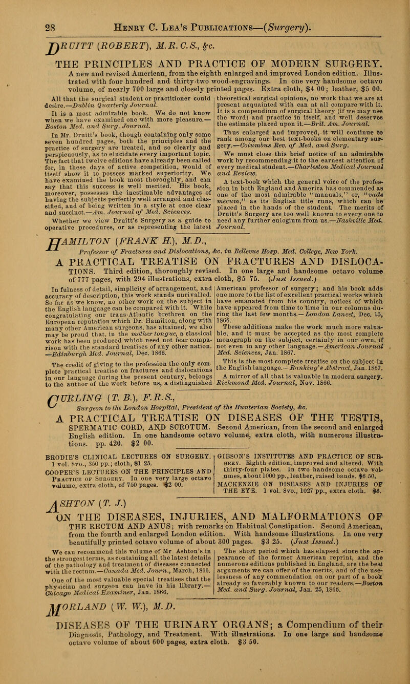 TiRUITT {ROBERT), M.R.C.S., frc. THE PRINCIPLES AND PRACTICE OF MODERN SURGERY. A new and revised American, from the eighth enlarged and improved London edition. Illus- trated with four hundred and thirty-two wood-engravings. In one very handsome octavo volume, of nearly 700 large and closely printed pages. Extra cloth, $4 00; leather, $5 00. All that the surgical student or practitioner could desire.—Dublin Quarterly Journal. It is a most admirable book. We do not know when we have examined one with more pleasure.— Boston Med. and Surg. Journal. In Mr. Druitt's book, though containing only some seven hundred pages, both the principles and the practice of surgery are treated, and so clearly and perspicuously, as to elucidate every important topic. The fact thattwelve editions have already been called for, in these days of active competition, would of itself show it to possess marked superiority. We have examined the book most thoroughly, and can say that this success is well merited. His book, moreover, possesses the inestimable advantages of having the subjects perfectly well arranged and clas- sified, and of being written in a style at once clear and succinct.—Am. Journal of Med. Sciences. Whether we view Druitt's Surgery as a guide to operative procedures, or as representing the latest Journal. theoretical surgical opinions, no work that we are at present acquainted with can at all compare with it. It is a compendium of surgical theory (if we may use the word) and practice in itself, and well deserves the estimate placed upon it.—Brit. Am. Journal. Thus enlarged and improved, it will continue to rank among our best text-books on elementary sur- gery.—Columbus Rev. of Med. and Surg. We must close this brief notice of an admirabre work by recommending it to the earnest attention of every medical student.—Charleston Medical Journal and Review. A text-book which the general voice of the profes- sion in both England and America has commended as one of the most admirable manuals, or, vade rnecum, as its English title runs, which can be placed in the hands of the student. The merits of Druitt's Surgery are too well known to every one to need any further eulogium from us.—Nashville Med. H AMILTON {FRANK H.), M.I)., Professor of Fractures and Dislocations, &c. in Bellevue Hosp. Med. College, New York. A PRACTICAL TREATISE ON FRACTURES AND DISLOCA- TIONS. Third edition, thoroughly revised. In one large and handsome octavo volume of 777 pages, with 294 illustrations, extra cloth, $5 75. (Just Issued.) American professor of surgery; and his book adds one more to the list of excellent practical works which have emanated from his country, notices of which have appeared from time to time in our columns du- ring the last few months.—London Lancet, Dec. 15, 1866. These additions make the work much more valua- ble, and it must be accepted as the most complete monograph on the subject, certainly in our own, if not even in any other language.—American Joiirnai Med. Sciences, Jan. 1867. This is the most complete treatise on the subject in the English language.—Ranking'1 s Abstract, Jan.lS67. A mirror of all that is valuable in modern surgery. In fulness of detail, simplicity of arrangement, and accuracy of description, this work stands unrivalled. So far as we know, no other work on the subject in the English language can be compared with it. While congratulating our trans-Atlantic brethren on the European reputation which Dr. Hamilton, along with many other American surgeons, has attained, we also may be proud that, in the mother tongue, a classical work has been produced which need not fear compa- rison with the standard treatises of any other nation. —Edinburgh Med. Journal, Dec. 1866. The credit of giving to the profession the only com plete practical treatise on fractures and dislocations in our language during the present century, belongs to the author of the work before us, a distinguished' Richmond Med. Journal, Nov. 1866. flURLING {T.B.), F.R.S., ^ Surgeon to the London Hospital, President of the Hunterian Society, <fee. A PRACTICAL TREATISE ON DISEASES OF THE TESTIS, SPERMATIC CORD, ANJ) SCROTUM. Second American, from the second and enlarged English edition. In one handsome octavo volume), extra cloth, with numerous illustra- tions, pp. 420. $2 00. BRODIE'S CLINICAL LECTURES ON SURGERY. 1 vol. Svo., 350 pp.; cloth, $\ 25. COOPER'S LECTURES ON THE PRINCIPLES AND Practice of Suroery. In one very large octavo volume, extra cloth, of 750 pages. $2 00. GIBSON'S INSTITUTES AND PRACTICE OF SUR- GERY. Eighth edition, improved and altered. With thirty-four plates. In two handsome octavo vol- umes, about 1000 pp., leather, raised bands. $6 50. MACKENZIE ON DISEASES AND INJURIES OP THE EYE. 1 vol. 8vo., 1027 pp., extra cloth. $6. ASHTON {T. J.) ON THE DISEASES, INJURIES, AND MALFORMATIONS OF THE RECTUM AND ANUS; with remarks on Habitual Constipation. Second American, from the fourth and enlarged London edition. With handsome illustrations. In one very beautifully printed octavo volume of about 300 pages. $3 25. (Just Issued.) The short period which has elapsed since the ap- pearance of the former American reprint, and the numerous editions published in England, are the best arguments we can offer of the merits, and of the use- lessness of any commendation on our part of a book We can recommend this volume of Mr Ashton's in the strongest terms, as containing all the latest details of the pathology and treatment of diseases connected with the rectum.—Canada Med. Journ., March, 1866. One of the most valuable special treatises that the physician aDd surgeon can have in his library.— Chicago Medical Examiner, Jan. 1866. already so favorably known to our readers.—Boston Med. and Surg. Journal, Jan. 25, 1866. M ORLAND {W. W.), M.D. DISEASES OF THE URINARY ORGANS; a Compendium of their Diagnosis, Pathology, and Treatment. AVith illustrations. In one large and handsome octavo volume of about 600 pages, extra cloth. $3 50.
