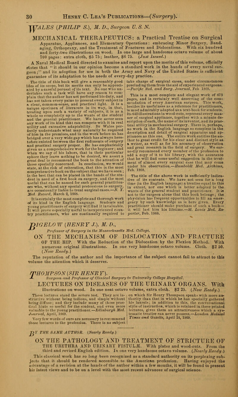 TmL.ES {PHILIP S.), M. D., Surgeon V. S. N. MECHANICAL THERAPEUTICS: a Practical Treatise on Surgical Apparatus, Appliances, and Elementary Operations : embracing Minor Surgery, Band- aging, Orthopraxy, and the Treatment of Fractures and Dislocations. With six hundred and forty-two illustrations on wood. In one large and handsome octavo volume of about 700 pages: extra cloth, $5 75; leather, $6 75. {Just Issued.) A Naval Medical Board directed to examine and report upon the merits of this volume, officially states that  it should in our opinion become a standard work in the hands of every naval sur- geon; and its adoption for use in both the Army and Navy of the United States is sufficient guarantee of its adaptation to the needs of every-day practice. The title of this book will give a reasonably good idea of its scope, but its merits cau only be appreci- ated by a careful perusal of its text. No one who un- dertakes such a task will have any reason to com- plain that the author has not performed his duty, and has not taken every pains to present every subject in a clear, common-sense, and practical light. It is a unique specimen of literature in its way, in that, treating upon such a variety of subjects, it is as a whole so completely up to the wants of the student and the general practitioner. We have never seen any work of its kind that can compete with it in real utility and extensive adaptability. Dr Wales per- fectly understands what may naturally be required of him in the premises, and in the work before us has bridged over a very wide gap which has always here- tofore existed between the first rudiments of surgery and practical surgery proper. He has emphatically given us a comprehensive work for the beginner; and when we say of his labors, that in their particular 6phere they leave nothing to be desired, we assert a great deal to recommend the book to the attention of those specially concerned. In conclusion, we would state, at the risk of reiteration, that this is the most comprehensive book on the subject that we have seen ; is the best that can be placed in the hands of the stu- deut in need of a first book on surgery, and the most useful that can be named for such general practition- ers who, without any special pretensions to surgery, are occasionally liable to treat surgical cases.—N. Y. Med. Record, March 2, 1S6S. It iscertainly the most complete and thorough work of its kind in the English language. Students and youug practitioners of surgery will find it invaluable. It will prove especially useful to inexperienced coun- try practitioners, who are continually required to porter, Feb. 186S. take charge of surgical cases, under circumstances precluding them from the aid of experienced surgeons. —Pacific Med. and Surg. Journal, Feb 1S6S. This is a most complete and elegant work of 673 pages, and is certainly well deserving of the com- mendation of every American surgeon. This work, besides its usefulness as a reference for practitioners, is most admirably adapted as a text-book for students. Its <U2illustrations in wood-cuts, represent every man- ner of surgical appliance, together with a minute de- scription of each, the name of its inventor, and its prac- tical utility in mechanical surgery. There is, perhaps, no work in the English language so complete in the description and detail of surgical apparatus and ap- pliances as this one. The entire work entitles the au- thor to great credit for his clear and distinct style as a writer, as well as for his accuracy of observation and great research in the field of surgery. We ear- nestly recommend every member of the profession to add a copy of it to his library, with the assurance that he will find some useful suggestion in the treat- ment of almost every surgical case that may come under his observation.—Humboldt Med. Archives, Feb. 1868. The title of the above work is sufficiently indica- tive of its contents. We have not seen for a long time (in the English language) a treatise equal to this in extent, nor one which is belter adapted to the wants of the general student and practitioner. It is not to the surgeon alone that this book belongs ; the physician has frequeut opportunities to fill an emer- gency by such knowledge as is here given. Every practitioner should make purchase of such a book— it will last him his lifetime.—St. Louis Med. R&- T>IGELO W [HENRY J.), M. D., ~^ Professor of Surgery in the Massachusetts Med. College. ON THE MECHANISM OF DISLOCATION AND FRACTURE OF THE HIP. With the Reduction of the Dislocation by the Flexion Method. With numerous original illustrations. In one very handsome octavo volume. Cloth. $2 50. (Now Ready.) The reputation of the author and the importance of the subject cannot fail to attract to this volume the attention which it deserves. /THOMPSON [SIR HENRY). J- Surgeon and Professor of Clinical Surgery to University College Hospital. LECTURES ON DISEASES OF THE URINARY ORGANS. With illustrations on wood. In one neat octavo volume, extra cloth. $2 25. (Now Ready.) These lectures stand the severe test. They are in- i on which Sir Henry Thompson speaks with more au- structive without being tedious, and simple without thority thau that in which he has specially gathered beiug diffuse; and they include many of those prac- his laurels; in addition to this, the conversational t:c;il hints so useful for the student, and eveu more style of instruction, which is retained in these printed valuable to the young practitioner.—Edinburgh Med. lectures, gives them an attractiveness which a sys- Jiiurital, April, 1869. tematie treatise can never possess.—Loudon Medical Very few words of ours are necessary to recommend Times and Gaxelte, April 2-i, 1869. the.se lectures to the profession. There is no subject I pY THE SAME AUTHOR, (marly Ready.) ON THE PATHOLOGY AND TREATMENT OF STRICTURE OF THE URETHRA AND URINARY FISTULA. With plates and wood-cuts. From the third and revised English edition. In one very handsome octavo volume. (Nearly Ready.) This classical work has so long been recognized as a standard authority on its perplexing sub- jects that it should be rendered accessible to the American profession. Having enjoyed the advantage of a revision at the hands of the author within a few months, it will be found to present his latest views and to be on a level with the most recent advances of surgical science.