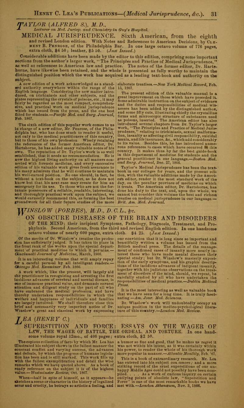 rAYLOR {ALFRED S.), M.D., Lecturer on Med. Jurisp. and Chemistry in Ouy's Hospital. MEDICAL JURISPRUDENCE. Sixth American, from the eighth and revised London edition. With Notes and References to American Decisions, by (,'i.k- ment B. Penrose, of the Philadelphia Bar. In one large octavo volume of 776 pages, extra cloth, $4 50 ; leather, $5 60. (Just Issued.) secti Considerable additions have been made by the editor to this edition, comprising some important jtions from the author's larger work,  The Principles and Practice of Medical Jurisprudence, as well as references to American law and practice. The notes of the former editor, Dr. llarts- horne, have likewise been retained, and the whole is presented as fully worthy to maintain the distinguished position which the work has acquired as a leading text-book and authority on tbe aubject. A now edition of a work acknowledged as a stand- elaborate treatises.—New York Medical Record, Feb. srd authority everywhere within the range of the English language Considering the new matter intro- duced, on trichiniasis and other subjects, and the 15, 1S67. The present edition of this valuable manual Is a great improvement on those which have preceded it. Plates representing the crystals of poisons, etc., it may %'- ££ta*tota£«Er« 1eub je et'of~v^nce fairly be regarded as the most compact, comprehen sive, and practical work on medical jurisprudence which has issued from the press, and the one best fitted for students.—Pacific Med. and Surg. Journal, Feb. 1867. The sixth edition of this popular work comes to us in charge of a new editor, Mr. Penrose, of the Phila- delphia bar, who has done much to render it useful, not only to the medical practitioners of this country, but to those of his own profession Wisely retaining the references of the former American editor, Dr. Hartshorne, he has added many Valuable notes of his o-wu. The reputation of Dr. Taylor's work is so well established, that it needs no recommeudation. He is now the highest living authority on all matters con- nected with forensic mediciue, and every successive edition of his valuable work gives fresh assurance to his many admirers that he will continue to maintain his well-earned position. No one should, in fact, be without a text-book on the subject, as he does not know but that his next ease may create for him an emergency for its use. To those who are not the for- tunate possessors of a reliable, readable, interesting, and the duties and responsibilities of medical wit- nesses has been added by the distinguished author, and some fifty cuts, illustrating chiefly the crystalline forms and microscopic structure of substances used as poisons, inserted. The American editor has also introduced several chapters from Dr. Taylor's larger work, The Principles and Practice of Medical Juris- prudence, relating to trichiniasis, sexual malforma- tion, insanity as affecting civil responsibility, suicidal mania, and life insurance, &c, which add considerably to its value. Besides this, he has introduced nume- rous references to cases which have occurred ffi this country. It makes thus by far the best guide-book in this department of mediciue for students aud the general practitioner in our language.—Boston Med. and Surg. Journal, Dec. 27, 1S66. Taylor's Medical Jurisprudence has been the text- book in our colleges for years, and the present edi- tion, with the valuable additions made by the Ameri- can editor, render it the most standard work of the day, on the peculiar province of medicine on which it treats. The American editor, Dr. Hartshorne, has done his duty to the text, and, upon the whole, we aud thoroughly practical work upon the subject, we cannot but consider this volume the best and richest would earnestly recommend this, as forming the best j treatise on medical jurisprudence in our language.— groundwork for all their future studies of the more I Brit. Am. Med. Journal. rymsLow {forbes), m.d., d.c.l., §-c. ON OBSCURE DISEASES OF THE BRAIN AND DISORDERS OF THE MIND; their incipient Symptoms, Pathology, Diagnosis, Treatment, and Pro- phylaxis. Second American, from the third and revised English edition. In one handsome octavo volume of nearly 600 pages, extra cloth. $4 25. (Just Issued.) Of the merits of Dr. Winslow's treatise the profes- ; our conviction that it is long since so important and sion has sufficiently judged. It has taken its place in ; beautifully written a volume has issued from the the front rank of the works upon the special depart- | British medical press. The details of the manai ment of practical mediciue to which it penains.— Cincinnati Journal of Medicine, March, 1S6G. It is an interesting volume that will amply repay for a careful perusal by all intelligent readers.— Chicago Med. Examiner Feb. 1S66. A work which, like the present, will largely aid the practitioner in recognizing aud arresting the first insidious advances of cerebral and mental disease, is one of immense practical value, and demands earnest attention aud diligent study on the part of all who have embraced the medical profession, and have thereby undertaken responsibilities in which the welfare and happiness of individuals and families are largely involved. We shall therefore close this ment of confirmed cases of insanity more nearly in- terest those who have made mental diseases their special study; but Dr. Winslow's masterly exposi- tion of the early symptoms, and his graphic descrip- tions of the insidious advances of incipient insanity, together with his j udicious observations on the treat- ment of disorders of the mind, should, we repeat, be carefully studied by all who have undertaken the responsibilities of medical practice.—Dublin Medical It is the most interesting as well as valuable book that we have seen for a long time. It is truly fasci- nating.—Am. Jour. Mtd. Sciences. Dr. Winslow's work will undoubtedly occupy an brief and necessarily very imperfect notice of Dr. j unique position in the medico-psychological litera- Winslow's great and classical work by expressing j ture of this country.—London Med. Review TEA {HENRY C.) SUPERSTITION AND FORCE: ESS\YS ON THE WAGER OF LA*W, THE WAGER OF BATTLE, THE ORDEAL. AND TORTURE. In one hand- some volume royal 12mo., of 406 pnges ; extra cloth, $2 50. The copious collection of facts by which Mr. Lea has illustrated his subject shows in the fullest manner the constant conflict and varying success, the advances and defeats, by which the progress of humane legisla- tion has been and is still marked. This work fills up with the fullest exemplification and detail the wise remarks which we have, quoted above. As a book of ready reference on the subject it is of the highest value.— Westminster Review, Oct. 1S67. When—half in spite of himself, as it appears—he aketches a sceue or character in the history of legalized error and cruelty, he betrays so artistic a feeling, and a humor so fine and good, that he makes us regret it was not within his intent, as it was certainly within his power, to render the whole of his thorough work more popular in manner.—Atlantic Monthly, Feb. 't>7. This is a book of extraordinary research. Mr. Lea has entered into his subject con amore; and a more striking record of the cruel superstitions of our un- happy Middle Ages could not possibly have been com- piled. . . . As a work of curious inquiry ou certain outlying points of obsolete law, Superstition and Force is one of the most remarkable books we have met with.—London Athenaum, Nov. 3,1S66.