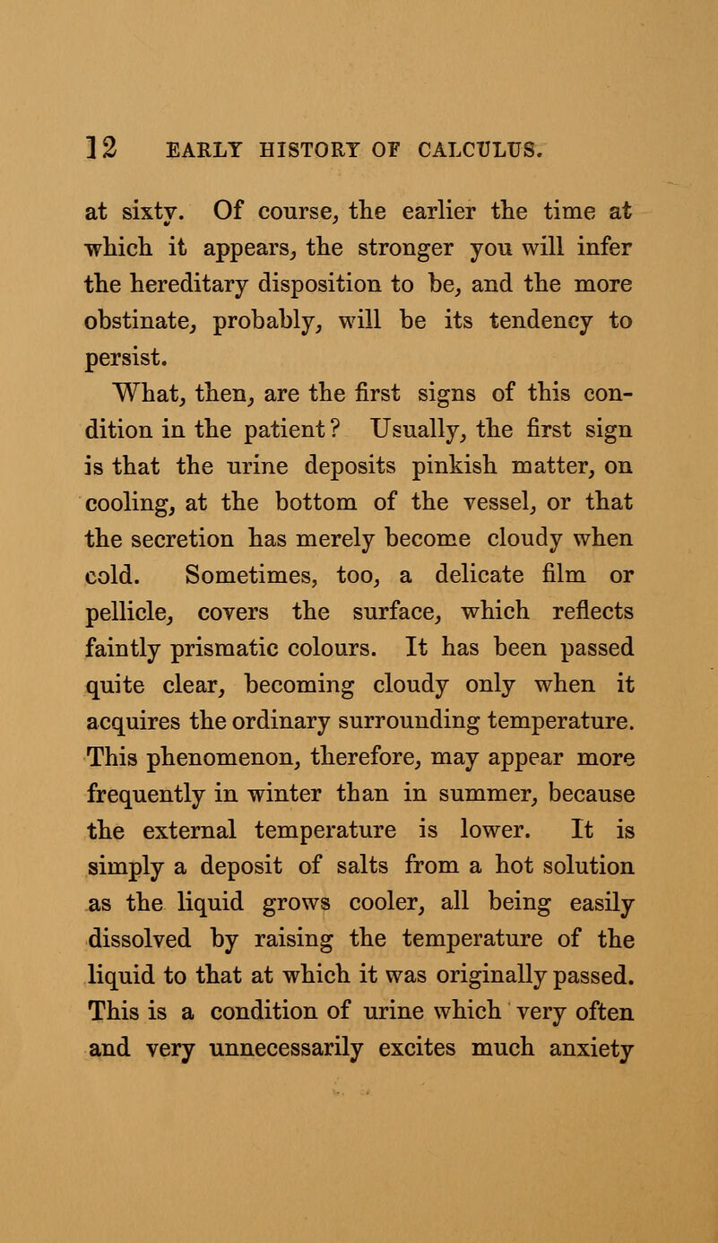 at sixty. Of course, the earlier the time at which it appears, the stronger you will infer the hereditary disposition to be, and the more obstinate, probably, will be its tendency to persist. What, then, are the first signs of this con- dition in the patient ? Usually, the first sign is that the urine deposits pinkish matter, on cooling, at the bottom of the vessel, or that the secretion has merely become cloudy when cold. Sometimes, too, a delicate film or pellicle, covers the surface, which reflects faintly prismatic colours. It has been passed quite clear, becoming cloudy only when it acquires the ordinary surrounding temperature. This phenomenon, therefore, may appear more frequently in winter than in summer, because the external temperature is lower. It is simply a deposit of salts from a hot solution as the liquid grows cooler, all being easily dissolved by raising the temperature of the liquid to that at which it was originally passed. This is a condition of urine which very often and very unnecessarily excites much anxiety