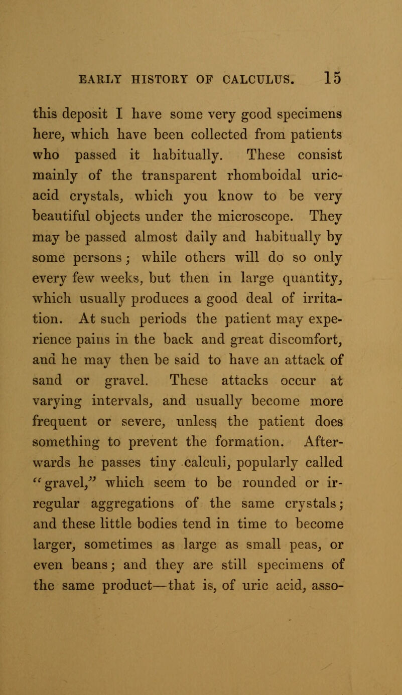 this deposit I have some very good specimens here, which have been collected from patients who passed it habitually. These consist mainly of the transparent rhomboidal uric- acid crystals, which you know to be very beautiful objects under the microscope. They may be passed almost daily and habitually by some persons; while others will do so only every few weeks, but then in large quantity, which usually produces a good deal of irrita- tion. At such periods the patient may expe- rience pains in the back and great discomfort, and he may then be said to have an attack of sand or gravel. These attacks occur at varying intervals, and usually become more frequent or severe, unless the patient does something to prevent the formation. After- wards he passes tiny calculi, popularly called gravel, which seem to be rounded or ir- regular aggregations of the same crystals; and these little bodies tend in time to become larger, sometimes as large as small peas, or even beans; and they are still specimens of the same product—that is, of uric acid, asso-