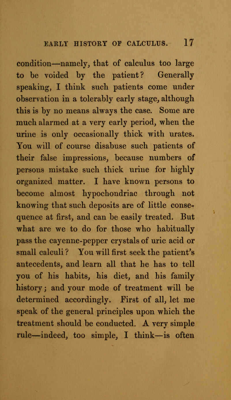 condition—namely, that of calculus too large to be voided by the patient? Generally speaking, I think such patients come under observation in a tolerably early stage, although this is by no means always the case. Some are much alarmed at a very early period, when the urine is only occasionally thick with urates. You will of course disabuse such patients of their false impressions, because numbers of persons mistake such thick urine for highly organized matter. I have known persons to become almost hypochondriac through not knowing that such deposits are of little conse- quence at first, and can be easily treated. But what are we to do for those who habitually pass the cayenne-pepper crystals of uric acid or small calculi ? You will first seek the patient's antecedents, and learn all that he has to tell you of his habits, his diet, and his family history; and your mode of treatment will be determined accordingly. First of all, let me speak of the general principles upon which the treatment should be conducted. A very simple rule—indeed, too simple, I think—is often