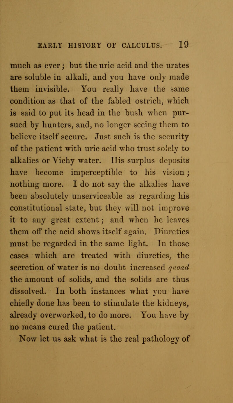 much as ever; but the uric acid and the urates are soluble in alkali, and you have only made them invisible. You really have the same condition as that of the fabled ostrich, which is said to put its head in the bush when pur- sued by hunters, and, no longer seeing them to believe itself secure. Just such is the security of the patient with uric acid who trust solely to alkalies or Vichy water. His surplus deposits have become imperceptible to his vision; nothing more. I do not say the alkalies have been absolutely unserviceable as regarding his constitutional state, but they will not improve it to any great extent; and when he leaves them off the acid shows itself again. Diuretics must be regarded in the same light. In those cases which are treated with diuretics, the secretion of water is no doubt increased quoad the amount of solids, and the solids are thus dissolved. In both instances what you have chiefly done has been to stimulate the kidneys, already overworked, to do more. You have by no means cured the patient. Now let us ask what is the real pathology of