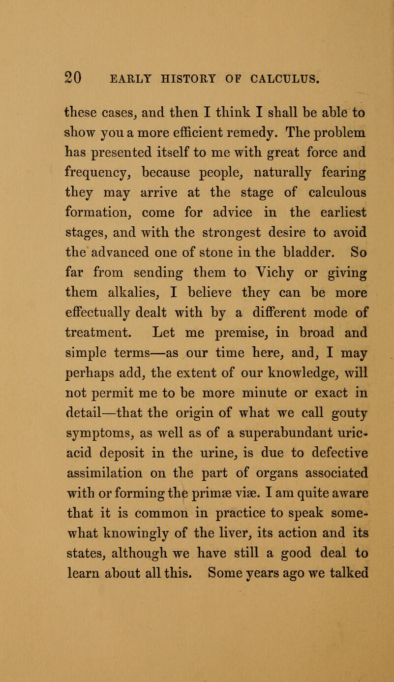 these cases,, and then I think I shall be able to show you a more efficient remedy. The problem has presented itself to me with great force and frequency, because people, naturally fearing they may arrive at the stage of calculous formation, come for advice in the earliest stages, and with the strongest desire to avoid the advanced one of stone in the bladder. So far from sending them to Vichy or giving them alkalies, I believe they can be more effectually dealt with by a different mode of treatment. Let me premise, in broad and simple terms—as our time here, and, I may perhaps add, the extent of our knowledge, will not permit me to be more minute or exact in detail—that the origin of what we call gouty symptoms, as well as of a superabundant uric- acid deposit in the urine, is due to defective assimilation on the part of organs associated with or forming the primse viae. I am quite aware that it is common in practice to speak some- what knowingly of the liver, its action and its states, although we have still a good deal to learn about all this. Some years ago we talked