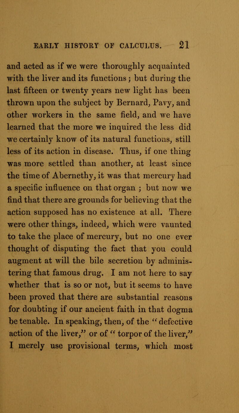 and acted as if we were thoroughly acquainted with the liver and its functions; but during the last fifteen or twenty years new light has been thrown upon the subject by Bernard, Pavy, and other workers in the same field, and we have learned that the more we inquired the less did we certainly know of its natural functions, still less of its action in disease. Thus, if one thing was more settled than another, at least since the time of Abernethy, it was that mercury had a specific influence on that organ ; but now we find that there are grounds for believing that the action supposed has no existence at all. There were other things, indeed, which were vaunted to take the place of mercury, but no one ever thought of disputing the fact that you could augment at will the bile secretion by adminis- tering that famous drug. I am not here to say whether that is so or not, but it seems to have been proved that there are substantial reasons for doubting if our ancient faith in that dogma be tenable. In speaking, then, of the  defective action of the liver, or of  torpor of the liver, I merely use provisional terms, which most