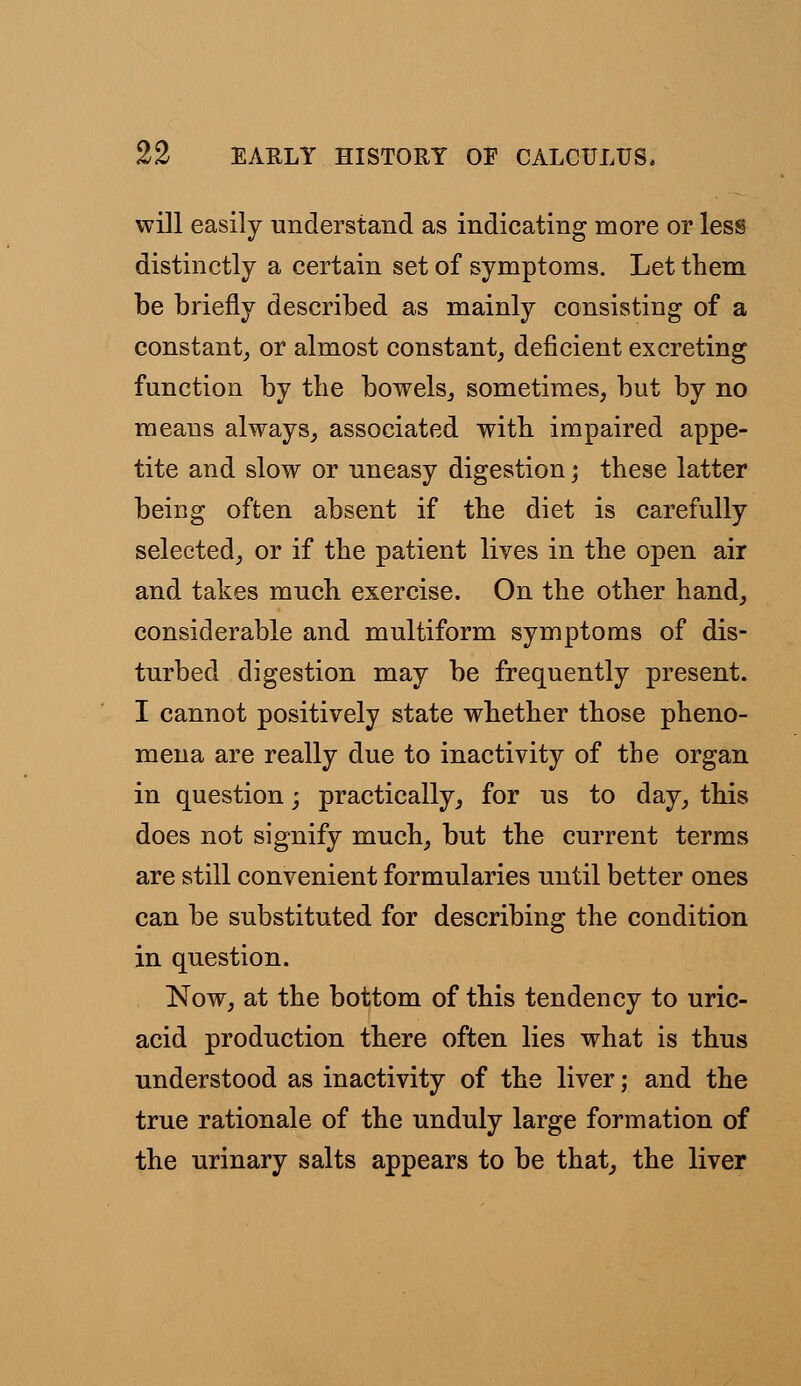 will easily understand as indicating more or less distinctly a certain set of symptoms. Let them be briefly described as mainly consisting of a constant, or almost constant, deficient excreting function by the bowels, sometimes, but by no means always, associated with impaired appe- tite and slow or uneasy digestion; these latter being often absent if the diet is carefully selected, or if the patient lives in the open air and takes much exercise. On the other hand, considerable and multiform symptoms of dis- turbed digestion may be frequently present. I cannot positively state whether those pheno- mena are really due to inactivity of the organ in question; practically, for us to day, this does not signify much, but the current terms are still convenient formularies until better ones can be substituted for describing the condition in question. Now, at the bottom of this tendency to uric- acid production there often lies what is thus understood as inactivity of the liver; and the true rationale of the unduly large formation of the urinary salts appears to be that, the liver