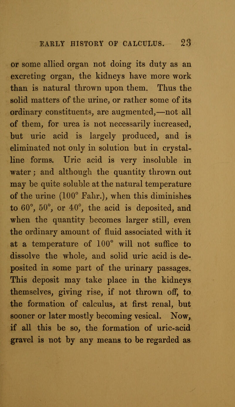 or some allied organ not doing its duty as an excreting organ, the kidneys have more work than is natural thrown upon them. Thus the solid matters of the urine, or rather some of its ordinary constituents, are augmented,—not all of them, for urea is not necessarily increased, but uric acid is largely produced, and is eliminated not only in solution but in crystal- line forms. Uric acid is very insoluble in water; and although the quantity thrown out may be quite soluble at the natural temperature of the urine (100° Fahr.), when this diminishes to 60°, 50°, or 40°, the acid is deposited, and when the quantity becomes larger still, even the ordinary amount of fluid associated with it at a temperature of 100° will not suffice to dissolve the whole, and solid uric acid is de- posited in some part of the urinary passages. This deposit may take place in the kidneys themselves, giving rise, if not thrown off, to the formation of calculus, at first renal, but sooner or later mostly becoming vesical. Now, if all this be so, the formation of uric-acid gravel is not by any means to be regarded as