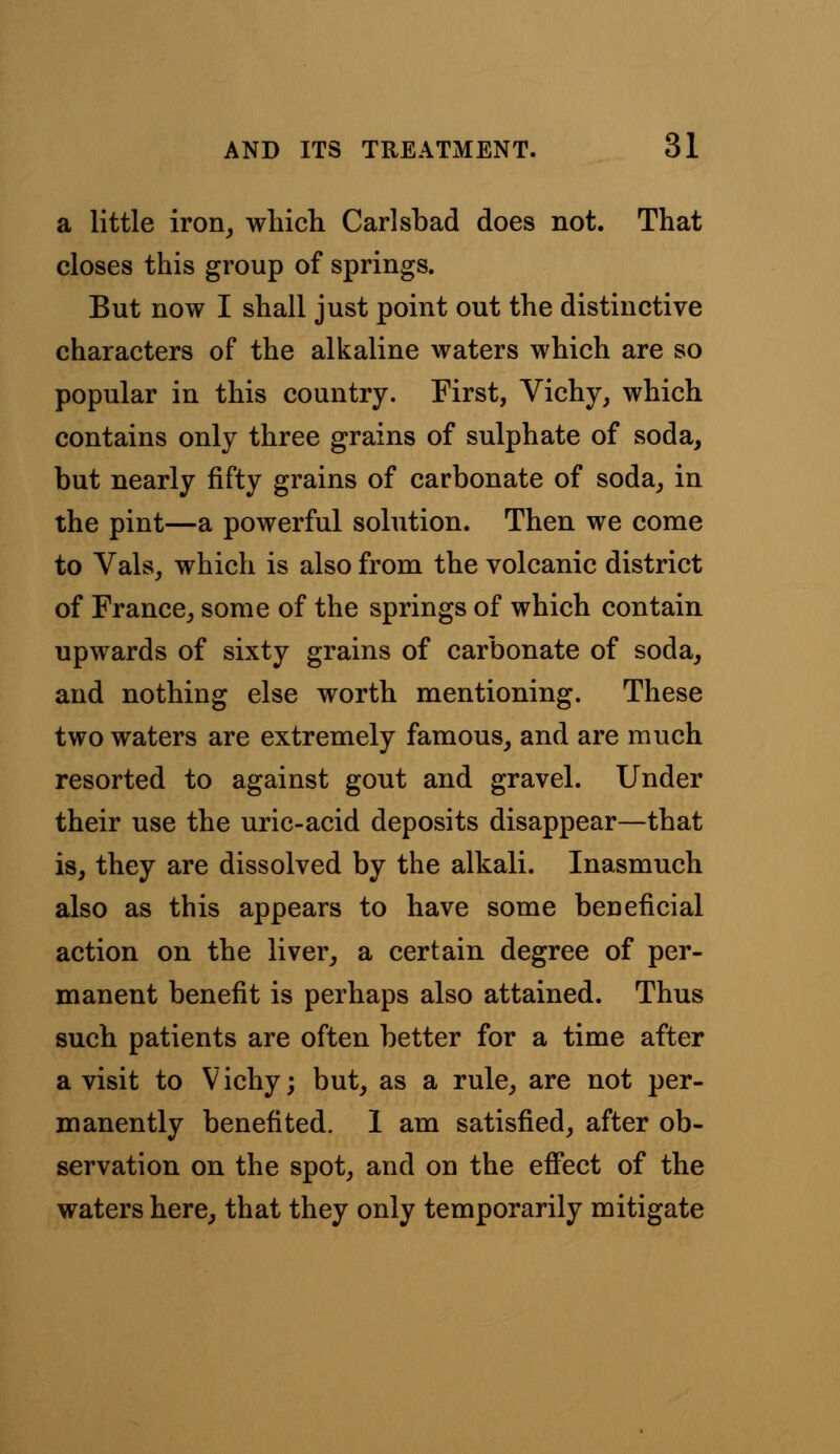 a little iron, which Carlsbad does not. That closes this group of springs. But now I shall just point out the distinctive characters of the alkaline waters which are so popular in this country. First, Vichy, which contains only three grains of sulphate of soda, but nearly fifty grains of carbonate of soda, in the pint—a powerful solution. Then we come to Vals, which is also from the volcanic district of France, some of the springs of which contain upwards of sixty grains of carbonate of soda, and nothing else worth mentioning. These two waters are extremely famous, and are much resorted to against gout and gravel. Under their use the uric-acid deposits disappear—that is, they are dissolved by the alkali. Inasmuch also as this appears to have some beneficial action on the liver, a certain degree of per- manent benefit is perhaps also attained. Thus such patients are often better for a time after a visit to Vichy; but, as a rule, are not per- manently benefited. 1 am satisfied, after ob- servation on the spot, and on the effect of the waters here, that they only temporarily mitigate