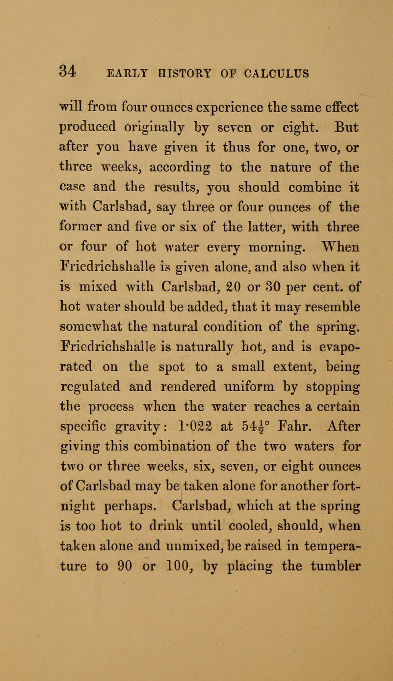 will from four ounces experience the same effect produced originally by seven or eight. But after you have given it thus for one, two, or three weeks, according to the nature of the case and the results, you should combine it with Carlsbad, say three or four ounces of the former and five or six of the latter, with three or four of hot water every morning. When Friedrichshalle is given alone, and also when it is mixed with Carlsbad, 20 or 30 per cent, of hot water should be added, that it may resemble somewhat the natural condition of the spring. Friedrichshalle is naturally hot, and is evapo- rated on the spot to a small extent, being regulated and rendered uniform by stopping the process when the water reaches a certain specific gravity: 1*022 at 54J° Fahr. After giving this combination of the two waters for two or three weeks, six, seven, or eight ounces of Carlsbad may be taken alone for another fort- night perhaps. Carlsbad, which at the spring is too hot to drink until cooled, should, when taken alone and unmixed, be raised in tempera- ture to 90 or 100, by placing the tumbler